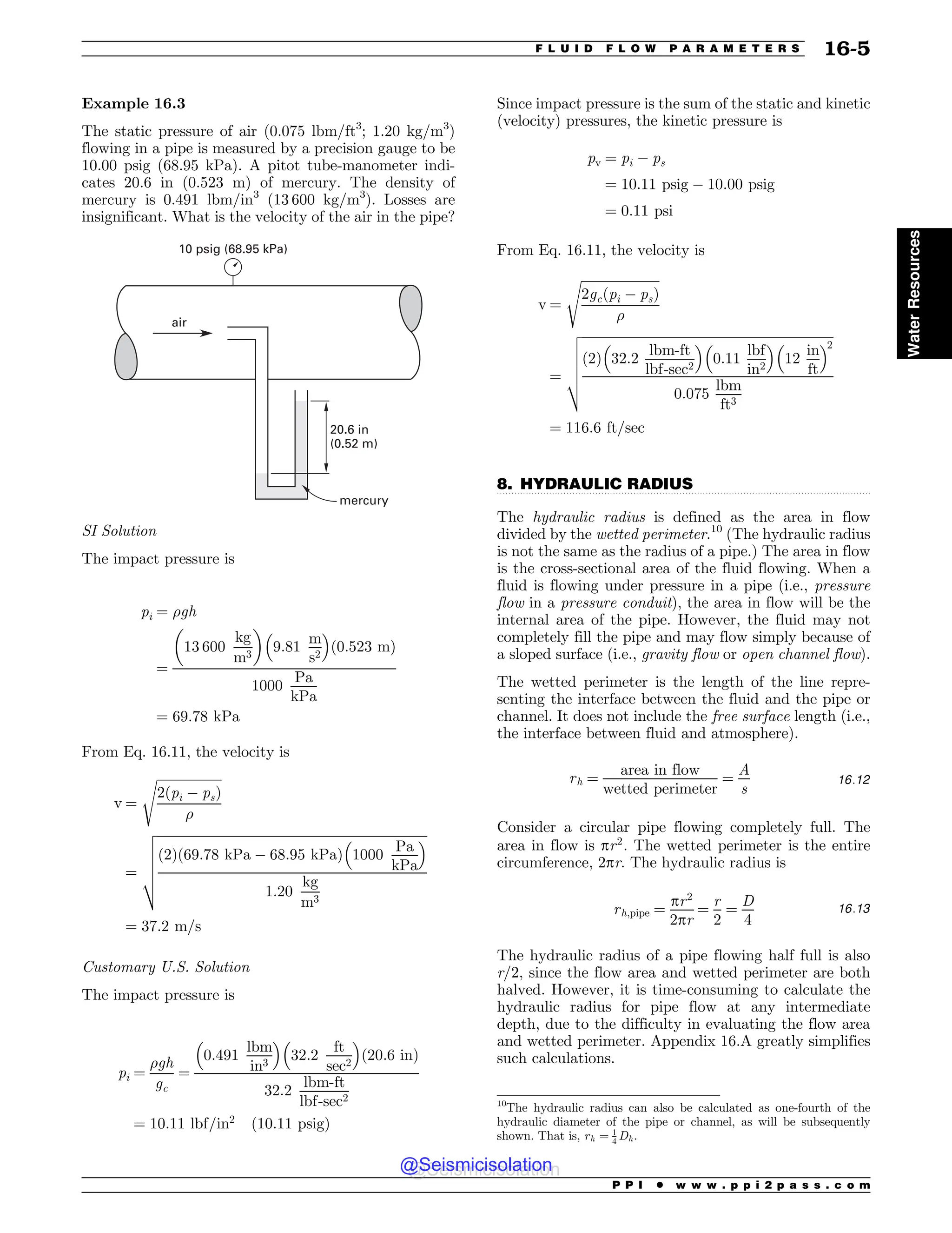 .................................................................................................................................
Example 16.3
The static pressure of air (0.075 lbm/ft3
; 1.20 kg/m3
)
flowing in a pipe is measured by a precision gauge to be
10.00 psig (68.95 kPa). A pitot tube-manometer indi-
cates 20.6 in (0.523 m) of mercury. The density of
mercury is 0.491 lbm/in3
(13 600 kg/m3
). Losses are
insignificant. What is the velocity of the air in the pipe?
20.6 in
(0.52 m)
mercury
air
10 psig (68.95 kPa)
SI Solution
The impact pressure is
pi ¼ gh
¼
13 600
kg
m3
$ %
9:81
m
s2
! 
ð0:523 mÞ
1000
Pa
kPa
¼ 69:78 kPa
From Eq. 16.11, the velocity is
v ¼
ﬃﬃﬃﬃﬃﬃﬃﬃﬃﬃﬃﬃﬃﬃﬃﬃﬃﬃﬃﬃ
2ðpi ) psÞ

s
¼
ﬃﬃﬃﬃﬃﬃﬃﬃﬃﬃﬃﬃﬃﬃﬃﬃﬃﬃﬃﬃﬃﬃﬃﬃﬃﬃﬃﬃﬃﬃﬃﬃﬃﬃﬃﬃﬃﬃﬃﬃﬃﬃﬃﬃﬃﬃﬃﬃﬃﬃﬃﬃﬃﬃﬃﬃﬃﬃﬃﬃﬃﬃﬃﬃﬃﬃﬃﬃﬃﬃﬃﬃﬃﬃﬃﬃﬃﬃﬃﬃﬃﬃﬃﬃ
2
ð Þ 69:78 kPa ) 68:95 kPa
ð Þ 1000
Pa
kPa
! 
1:20
kg
m3
v
u
u
u
u
t
¼ 37:2 m=s
Customary U.S. Solution
The impact pressure is
pi ¼
gh
gc
¼
0:491
lbm
in3
! 
32:2
ft
sec2
! 
ð20:6 inÞ
32:2
lbm-ft
lbf-sec2
¼ 10:11 lbf=in2
ð10:11 psigÞ
Since impact pressure is the sum of the static and kinetic
(velocity) pressures, the kinetic pressure is
pv ¼ pi ) ps
¼ 10:11 psig ) 10:00 psig
¼ 0:11 psi
From Eq. 16.11, the velocity is
v ¼
ﬃﬃﬃﬃﬃﬃﬃﬃﬃﬃﬃﬃﬃﬃﬃﬃﬃﬃﬃﬃﬃﬃﬃﬃﬃ
2gcðpi ) psÞ

s
¼
ﬃﬃﬃﬃﬃﬃﬃﬃﬃﬃﬃﬃﬃﬃﬃﬃﬃﬃﬃﬃﬃﬃﬃﬃﬃﬃﬃﬃﬃﬃﬃﬃﬃﬃﬃﬃﬃﬃﬃﬃﬃﬃﬃﬃﬃﬃﬃﬃﬃﬃﬃﬃﬃﬃﬃﬃﬃﬃﬃﬃﬃﬃﬃﬃﬃﬃﬃﬃﬃﬃﬃﬃﬃﬃﬃﬃﬃﬃ
2
ð Þ 32:2
lbm-ft
lbf-sec2
! 
0:11
lbf
in2
! 
12
in
ft
! 2
0:075
lbm
ft3
v
u
u
u
u
t
¼ 116:6 ft=sec
8. HYDRAULIC RADIUS
The hydraulic radius is defined as the area in flow
divided by the wetted perimeter.10
(The hydraulic radius
is not the same as the radius of a pipe.) The area in flow
is the cross-sectional area of the fluid flowing. When a
fluid is flowing under pressure in a pipe (i.e., pressure
flow in a pressure conduit), the area in flow will be the
internal area of the pipe. However, the fluid may not
completely fill the pipe and may flow simply because of
a sloped surface (i.e., gravity flow or open channel flow).
The wetted perimeter is the length of the line repre-
senting the interface between the fluid and the pipe or
channel. It does not include the free surface length (i.e.,
the interface between fluid and atmosphere).
rh ¼
area in flow
wetted perimeter
¼
A
s
16:12
Consider a circular pipe flowing completely full. The
area in flow is pr2
. The wetted perimeter is the entire
circumference, 2pr. The hydraulic radius is
rh;pipe ¼
pr2
2pr
¼
r
2
¼
D
4
16:13
The hydraulic radius of a pipe flowing half full is also
r/2, since the flow area and wetted perimeter are both
halved. However, it is time-consuming to calculate the
hydraulic radius for pipe flow at any intermediate
depth, due to the difficulty in evaluating the flow area
and wetted perimeter. Appendix 16.A greatly simplifies
such calculations.
10
The hydraulic radius can also be calculated as one-fourth of the
hydraulic diameter of the pipe or channel, as will be subsequently
shown. That is, rh ¼ 1
4 Dh.
P P I * w w w . p p i 2 p a s s . c o m
F L U I D F L O W P A R A M E T E R S 16-5
Water
Resources
@Seismicisolation
@Seismicisolation
 