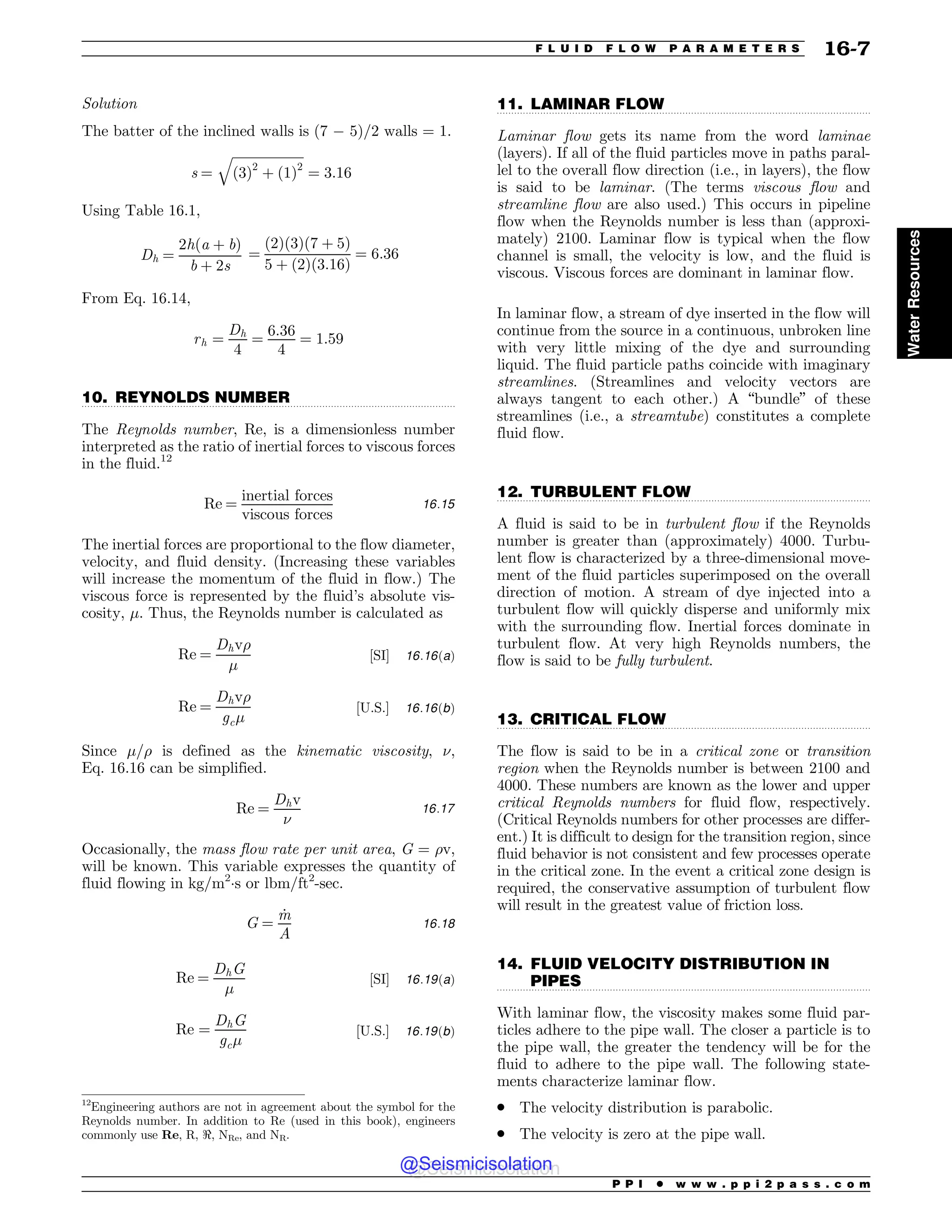 .................................................................................................................................
.................................................................................................................................
.................................................................................................................................
.................................................................................................................................
.................................................................................................................................
Solution
The batter of the inclined walls is (7 ) 5)/2 walls = 1.
s ¼
ﬃﬃﬃﬃﬃﬃﬃﬃﬃﬃﬃﬃﬃﬃﬃﬃﬃﬃﬃﬃﬃﬃ
ð3Þ2
þ ð1Þ2
q
¼ 3:16
Using Table 16.1,
Dh ¼
2hða þ bÞ
b þ 2s
¼
ð2Þð3Þð7 þ 5Þ
5 þ ð2Þð3:16Þ
¼ 6:36
From Eq. 16.14,
rh ¼
Dh
4
¼
6:36
4
¼ 1:59
10. REYNOLDS NUMBER
The Reynolds number, Re, is a dimensionless number
interpreted as the ratio of inertial forces to viscous forces
in the fluid.12
Re ¼
inertial forces
viscous forces
16:15
The inertial forces are proportional to the flow diameter,
velocity, and fluid density. (Increasing these variables
will increase the momentum of the fluid in flow.) The
viscous force is represented by the fluid’s absolute vis-
cosity, $. Thus, the Reynolds number is calculated as
Re ¼
Dhv
$
½SI% 16:16ðaÞ
Re ¼
Dhv
gc$
½U:S:% 16:16ðbÞ
Since $/ is defined as the kinematic viscosity, %,
Eq. 16.16 can be simplified.
Re ¼
Dhv
%
16:17
Occasionally, the mass flow rate per unit area, G = v,
will be known. This variable expresses the quantity of
fluid flowing in kg/m2
!s or lbm/ft2
-sec.
G ¼
_
m
A
16:18
Re ¼
DhG
$
½SI% 16:19ðaÞ
Re ¼
DhG
gc$
½U:S:% 16:19ðbÞ
11. LAMINAR FLOW
Laminar flow gets its name from the word laminae
(layers). If all of the fluid particles move in paths paral-
lel to the overall flow direction (i.e., in layers), the flow
is said to be laminar. (The terms viscous flow and
streamline flow are also used.) This occurs in pipeline
flow when the Reynolds number is less than (approxi-
mately) 2100. Laminar flow is typical when the flow
channel is small, the velocity is low, and the fluid is
viscous. Viscous forces are dominant in laminar flow.
In laminar flow, a stream of dye inserted in the flow will
continue from the source in a continuous, unbroken line
with very little mixing of the dye and surrounding
liquid. The fluid particle paths coincide with imaginary
streamlines. (Streamlines and velocity vectors are
always tangent to each other.) A “bundle” of these
streamlines (i.e., a streamtube) constitutes a complete
fluid flow.
12. TURBULENT FLOW
A fluid is said to be in turbulent flow if the Reynolds
number is greater than (approximately) 4000. Turbu-
lent flow is characterized by a three-dimensional move-
ment of the fluid particles superimposed on the overall
direction of motion. A stream of dye injected into a
turbulent flow will quickly disperse and uniformly mix
with the surrounding flow. Inertial forces dominate in
turbulent flow. At very high Reynolds numbers, the
flow is said to be fully turbulent.
13. CRITICAL FLOW
The flow is said to be in a critical zone or transition
region when the Reynolds number is between 2100 and
4000. These numbers are known as the lower and upper
critical Reynolds numbers for fluid flow, respectively.
(Critical Reynolds numbers for other processes are differ-
ent.) It is difficult to design for the transition region, since
fluid behavior is not consistent and few processes operate
in the critical zone. In the event a critical zone design is
required, the conservative assumption of turbulent flow
will result in the greatest value of friction loss.
14. FLUID VELOCITY DISTRIBUTION IN
PIPES
With laminar flow, the viscosity makes some fluid par-
ticles adhere to the pipe wall. The closer a particle is to
the pipe wall, the greater the tendency will be for the
fluid to adhere to the pipe wall. The following state-
ments characterize laminar flow.
. The velocity distribution is parabolic.
. The velocity is zero at the pipe wall.
12
Engineering authors are not in agreement about the symbol for the
Reynolds number. In addition to Re (used in this book), engineers
commonly use Re, R, , NRe, and NR.
P P I * w w w . p p i 2 p a s s . c o m
F L U I D F L O W P A R A M E T E R S 16-7
Water
Resources
@Seismicisolation
@Seismicisolation
 