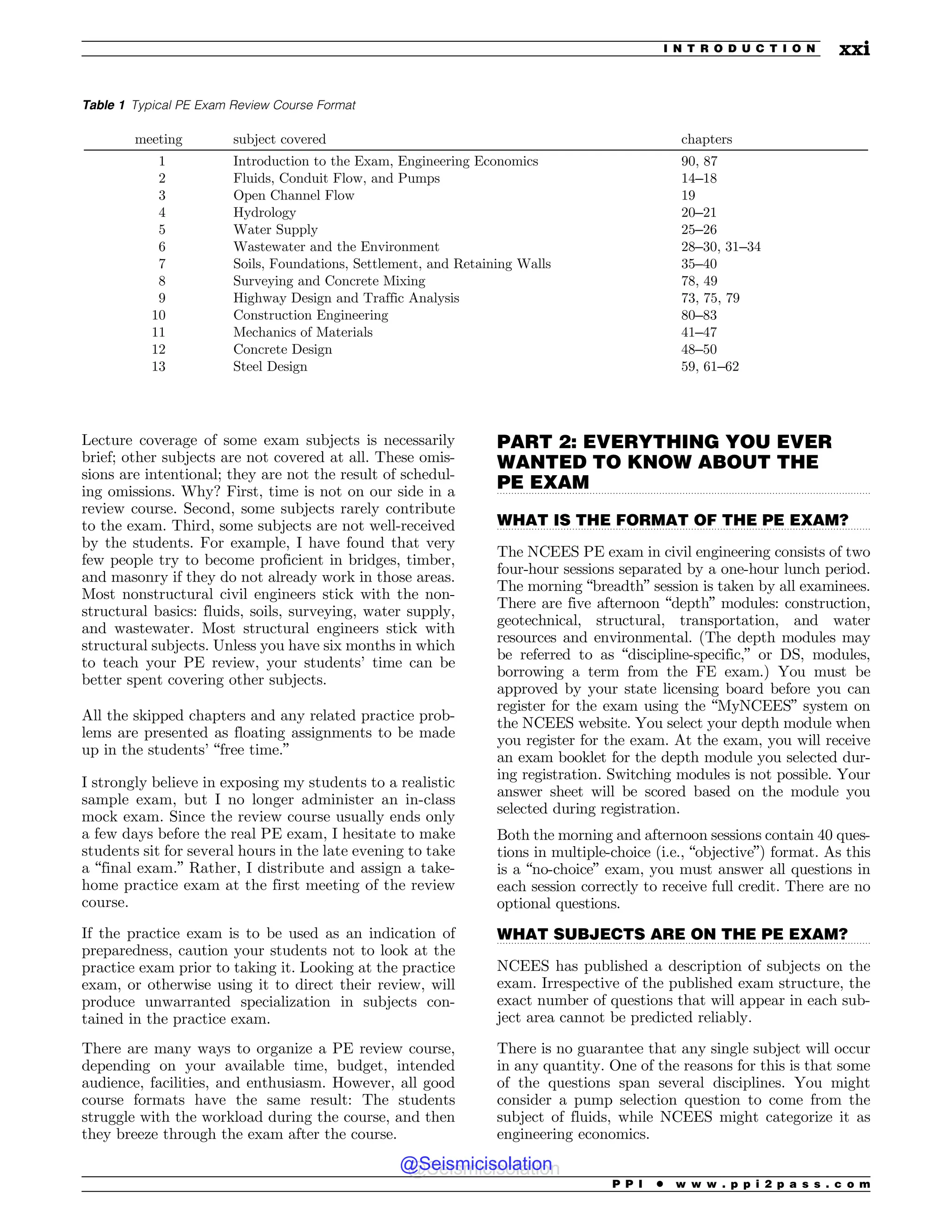 .................................................................................................................................
.................................................................................................................................
.................................................................................................................................
Table 1 Typical PE Exam Review Course Format
meeting subject covered chapters
1 Introduction to the Exam, Engineering Economics 90, 87
2 Fluids, Conduit Flow, and Pumps 14–18
3 Open Channel Flow 19
4 Hydrology 20–21
5 Water Supply 25–26
6 Wastewater and the Environment 28–30, 31–34
7 Soils, Foundations, Settlement, and Retaining Walls 35–40
8 Surveying and Concrete Mixing 78, 49
9 Highway Design and Traffic Analysis 73, 75, 79
10 Construction Engineering 80–83
11 Mechanics of Materials 41–47
12 Concrete Design 48–50
13 Steel Design 59, 61–62
Lecture coverage of some exam subjects is necessarily
brief; other subjects are not covered at all. These omis-
sions are intentional; they are not the result of schedul-
ing omissions. Why? First, time is not on our side in a
review course. Second, some subjects rarely contribute
to the exam. Third, some subjects are not well-received
by the students. For example, I have found that very
few people try to become proficient in bridges, timber,
and masonry if they do not already work in those areas.
Most nonstructural civil engineers stick with the non-
structural basics: fluids, soils, surveying, water supply,
and wastewater. Most structural engineers stick with
structural subjects. Unless you have six months in which
to teach your PE review, your students’ time can be
better spent covering other subjects.
All the skipped chapters and any related practice prob-
lems are presented as floating assignments to be made
up in the students’ “free time.”
I strongly believe in exposing my students to a realistic
sample exam, but I no longer administer an in-class
mock exam. Since the review course usually ends only
a few days before the real PE exam, I hesitate to make
students sit for several hours in the late evening to take
a “final exam.” Rather, I distribute and assign a take-
home practice exam at the first meeting of the review
course.
If the practice exam is to be used as an indication of
preparedness, caution your students not to look at the
practice exam prior to taking it. Looking at the practice
exam, or otherwise using it to direct their review, will
produce unwarranted specialization in subjects con-
tained in the practice exam.
There are many ways to organize a PE review course,
depending on your available time, budget, intended
audience, facilities, and enthusiasm. However, all good
course formats have the same result: The students
struggle with the workload during the course, and then
they breeze through the exam after the course.
PART 2: EVERYTHING YOU EVER
WANTED TO KNOW ABOUT THE
PE EXAM
WHAT IS THE FORMAT OF THE PE EXAM?
The NCEES PE exam in civil engineering consists of two
four-hour sessions separated by a one-hour lunch period.
The morning “breadth” session is taken by all examinees.
There are five afternoon “depth” modules: construction,
geotechnical, structural, transportation, and water
resources and environmental. (The depth modules may
be referred to as “discipline-specific,” or DS, modules,
borrowing a term from the FE exam.) You must be
approved by your state licensing board before you can
register for the exam using the “MyNCEES” system on
the NCEES website. You select your depth module when
you register for the exam. At the exam, you will receive
an exam booklet for the depth module you selected dur-
ing registration. Switching modules is not possible. Your
answer sheet will be scored based on the module you
selected during registration.
Both the morning and afternoon sessions contain 40 ques-
tions in multiple-choice (i.e., “objective”) format. As this
is a “no-choice” exam, you must answer all questions in
each session correctly to receive full credit. There are no
optional questions.
WHAT SUBJECTS ARE ON THE PE EXAM?
NCEES has published a description of subjects on the
exam. Irrespective of the published exam structure, the
exact number of questions that will appear in each sub-
ject area cannot be predicted reliably.
There is no guarantee that any single subject will occur
in any quantity. One of the reasons for this is that some
of the questions span several disciplines. You might
consider a pump selection question to come from the
subject of fluids, while NCEES might categorize it as
engineering economics.
P P I * w w w . p p i 2 p a s s . c o m
I N T R O D U C T I O N xxi
@Seismicisolation
@Seismicisolation
 