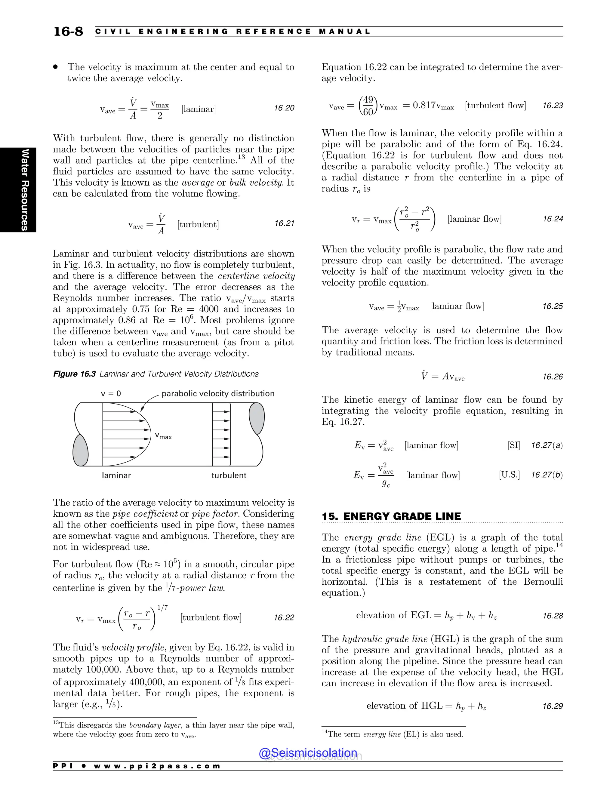 .................................................................................................................................
. The velocity is maximum at the center and equal to
twice the average velocity.
vave ¼
_
V
A
¼
vmax
2
½laminar% 16:20
With turbulent flow, there is generally no distinction
made between the velocities of particles near the pipe
wall and particles at the pipe centerline.13
All of the
fluid particles are assumed to have the same velocity.
This velocity is known as the average or bulk velocity. It
can be calculated from the volume flowing.
vave ¼
_
V
A
½turbulent% 16:21
Laminar and turbulent velocity distributions are shown
in Fig. 16.3. In actuality, no flow is completely turbulent,
and there is a difference between the centerline velocity
and the average velocity. The error decreases as the
Reynolds number increases. The ratio vave/vmax starts
at approximately 0.75 for Re = 4000 and increases to
approximately 0.86 at Re = 106
. Most problems ignore
the difference between vave and vmax, but care should be
taken when a centerline measurement (as from a pitot
tube) is used to evaluate the average velocity.
The ratio of the average velocity to maximum velocity is
known as the pipe coefficient or pipe factor. Considering
all the other coefficients used in pipe flow, these names
are somewhat vague and ambiguous. Therefore, they are
not in widespread use.
For turbulent flow (Re ≈ 105
) in a smooth, circular pipe
of radius ro, the velocity at a radial distance r from the
centerline is given by the 1=7-power law.
vr ¼ vmax
ro ) r
ro
$ %1=7
½turbulent flow% 16:22
The fluid’s velocity profile, given by Eq. 16.22, is valid in
smooth pipes up to a Reynolds number of approxi-
mately 100,000. Above that, up to a Reynolds number
of approximately 400,000, an exponent of 1=8 fits experi-
mental data better. For rough pipes, the exponent is
larger (e.g., 1=5).
Equation 16.22 can be integrated to determine the aver-
age velocity.
vave ¼
49
60
! 
vmax ¼ 0:817vmax ½turbulent flow% 16:23
When the flow is laminar, the velocity profile within a
pipe will be parabolic and of the form of Eq. 16.24.
(Equation 16.22 is for turbulent flow and does not
describe a parabolic velocity profile.) The velocity at
a radial distance r from the centerline in a pipe of
radius ro is
vr ¼ vmax
r2
o ) r2
r2
o
$ %
½laminar flow% 16:24
When the velocity profile is parabolic, the flow rate and
pressure drop can easily be determined. The average
velocity is half of the maximum velocity given in the
velocity profile equation.
vave ¼ 1
2vmax ½laminar flow% 16:25
The average velocity is used to determine the flow
quantity and friction loss. The friction loss is determined
by traditional means.
_
V ¼ Avave 16:26
The kinetic energy of laminar flow can be found by
integrating the velocity profile equation, resulting in
Eq. 16.27.
Ev ¼ v2
ave ½laminar flow% ½SI% 16:27ðaÞ
Ev ¼
v2
ave
gc
½laminar flow% ½U:S:% 16:27ðbÞ
15. ENERGY GRADE LINE
The energy grade line (EGL) is a graph of the total
energy (total specific energy) along a length of pipe.14
In a frictionless pipe without pumps or turbines, the
total specific energy is constant, and the EGL will be
horizontal. (This is a restatement of the Bernoulli
equation.)
elevation of EGL ¼ hp þ hv þ hz 16:28
The hydraulic grade line (HGL) is the graph of the sum
of the pressure and gravitational heads, plotted as a
position along the pipeline. Since the pressure head can
increase at the expense of the velocity head, the HGL
can increase in elevation if the flow area is increased.
elevation of HGL ¼ hp þ hz 16:29
13
This disregards the boundary layer, a thin layer near the pipe wall,
where the velocity goes from zero to vave.
Figure 16.3 Laminar and Turbulent Velocity Distributions
parabolic velocity distribution
v  0
vmax
turbulent
laminar
14
The term energy line (EL) is also used.
P P I * w w w . p p i 2 p a s s . c o m
16-8 C I V I L E N G I N E E R I N G R E F E R E N C E M A N U A L
Water
Resources
@Seismicisolation
@Seismicisolation
 