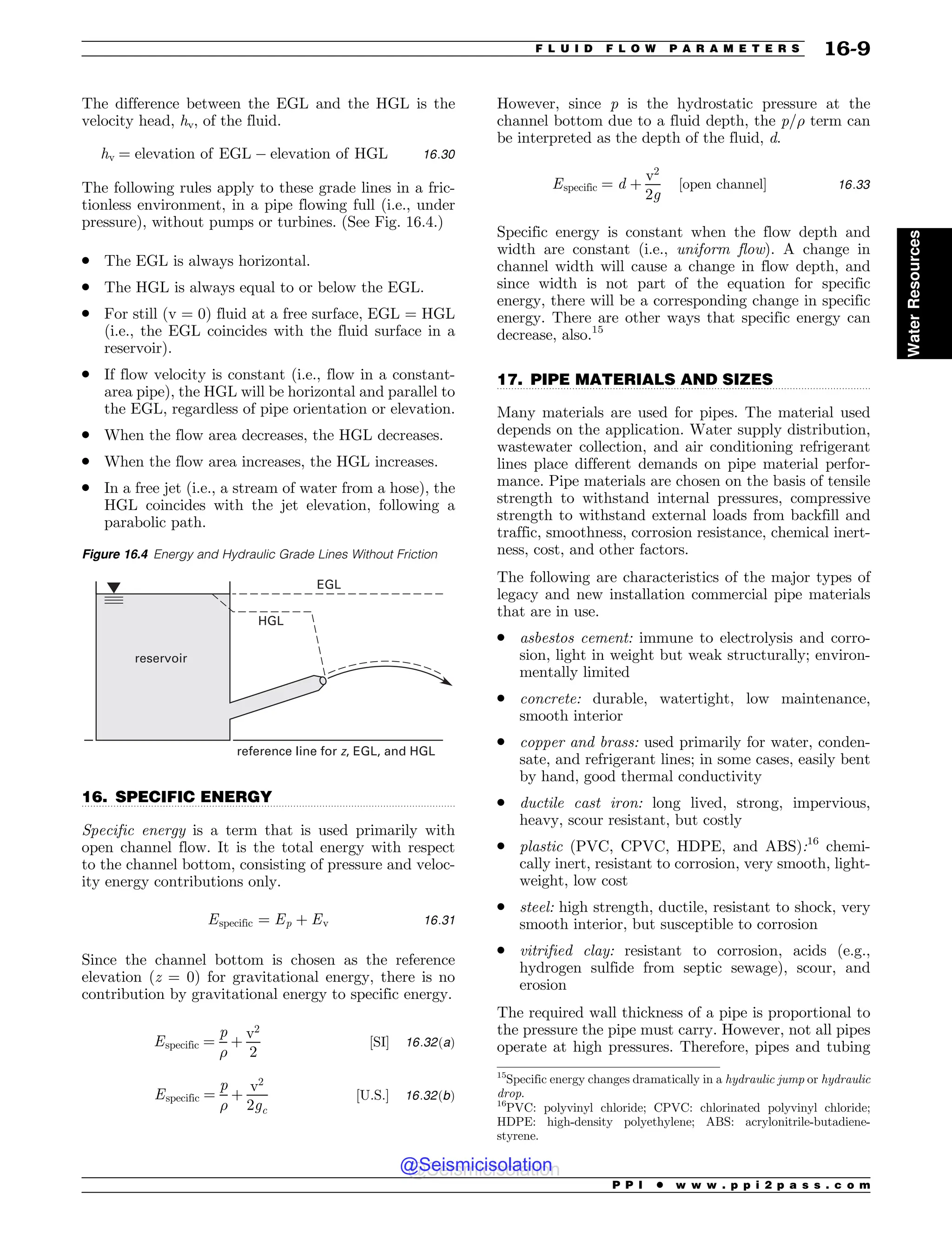 .................................................................................................................................
.................................................................................................................................
The difference between the EGL and the HGL is the
velocity head, hv, of the fluid.
hv ¼ elevation of EGL ) elevation of HGL 16:30
The following rules apply to these grade lines in a fric-
tionless environment, in a pipe flowing full (i.e., under
pressure), without pumps or turbines. (See Fig. 16.4.)
. The EGL is always horizontal.
. The HGL is always equal to or below the EGL.
. For still (v = 0) fluid at a free surface, EGL = HGL
(i.e., the EGL coincides with the fluid surface in a
reservoir).
. If flow velocity is constant (i.e., flow in a constant-
area pipe), the HGL will be horizontal and parallel to
the EGL, regardless of pipe orientation or elevation.
. When the flow area decreases, the HGL decreases.
. When the flow area increases, the HGL increases.
. In a free jet (i.e., a stream of water from a hose), the
HGL coincides with the jet elevation, following a
parabolic path.
16. SPECIFIC ENERGY
Specific energy is a term that is used primarily with
open channel flow. It is the total energy with respect
to the channel bottom, consisting of pressure and veloc-
ity energy contributions only.
Especific ¼ Ep þ Ev 16:31
Since the channel bottom is chosen as the reference
elevation (z = 0) for gravitational energy, there is no
contribution by gravitational energy to specific energy.
Especific ¼
p

þ
v2
2
½SI% 16:32ðaÞ
Especific ¼
p

þ
v2
2gc
½U:S:% 16:32ðbÞ
However, since p is the hydrostatic pressure at the
channel bottom due to a fluid depth, the p/ term can
be interpreted as the depth of the fluid, d.
Especific ¼ d þ
v2
2g
½open channel% 16:33
Specific energy is constant when the flow depth and
width are constant (i.e., uniform flow). A change in
channel width will cause a change in flow depth, and
since width is not part of the equation for specific
energy, there will be a corresponding change in specific
energy. There are other ways that specific energy can
decrease, also.15
17. PIPE MATERIALS AND SIZES
Many materials are used for pipes. The material used
depends on the application. Water supply distribution,
wastewater collection, and air conditioning refrigerant
lines place different demands on pipe material perfor-
mance. Pipe materials are chosen on the basis of tensile
strength to withstand internal pressures, compressive
strength to withstand external loads from backfill and
traffic, smoothness, corrosion resistance, chemical inert-
ness, cost, and other factors.
The following are characteristics of the major types of
legacy and new installation commercial pipe materials
that are in use.
. asbestos cement: immune to electrolysis and corro-
sion, light in weight but weak structurally; environ-
mentally limited
. concrete: durable, watertight, low maintenance,
smooth interior
. copper and brass: used primarily for water, conden-
sate, and refrigerant lines; in some cases, easily bent
by hand, good thermal conductivity
. ductile cast iron: long lived, strong, impervious,
heavy, scour resistant, but costly
. plastic (PVC, CPVC, HDPE, and ABS):16
chemi-
cally inert, resistant to corrosion, very smooth, light-
weight, low cost
. steel: high strength, ductile, resistant to shock, very
smooth interior, but susceptible to corrosion
. vitrified clay: resistant to corrosion, acids (e.g.,
hydrogen sulfide from septic sewage), scour, and
erosion
The required wall thickness of a pipe is proportional to
the pressure the pipe must carry. However, not all pipes
operate at high pressures. Therefore, pipes and tubing
Figure 16.4 Energy and Hydraulic Grade Lines Without Friction
reservoir
EGL
HGL
reference line for z, EGL, and HGL
15
Specific energy changes dramatically in a hydraulic jump or hydraulic
drop.
16
PVC: polyvinyl chloride; CPVC: chlorinated polyvinyl chloride;
HDPE: high-density polyethylene; ABS: acrylonitrile-butadiene-
styrene.
P P I * w w w . p p i 2 p a s s . c o m
F L U I D F L O W P A R A M E T E R S 16-9
Water
Resources
@Seismicisolation
@Seismicisolation
 