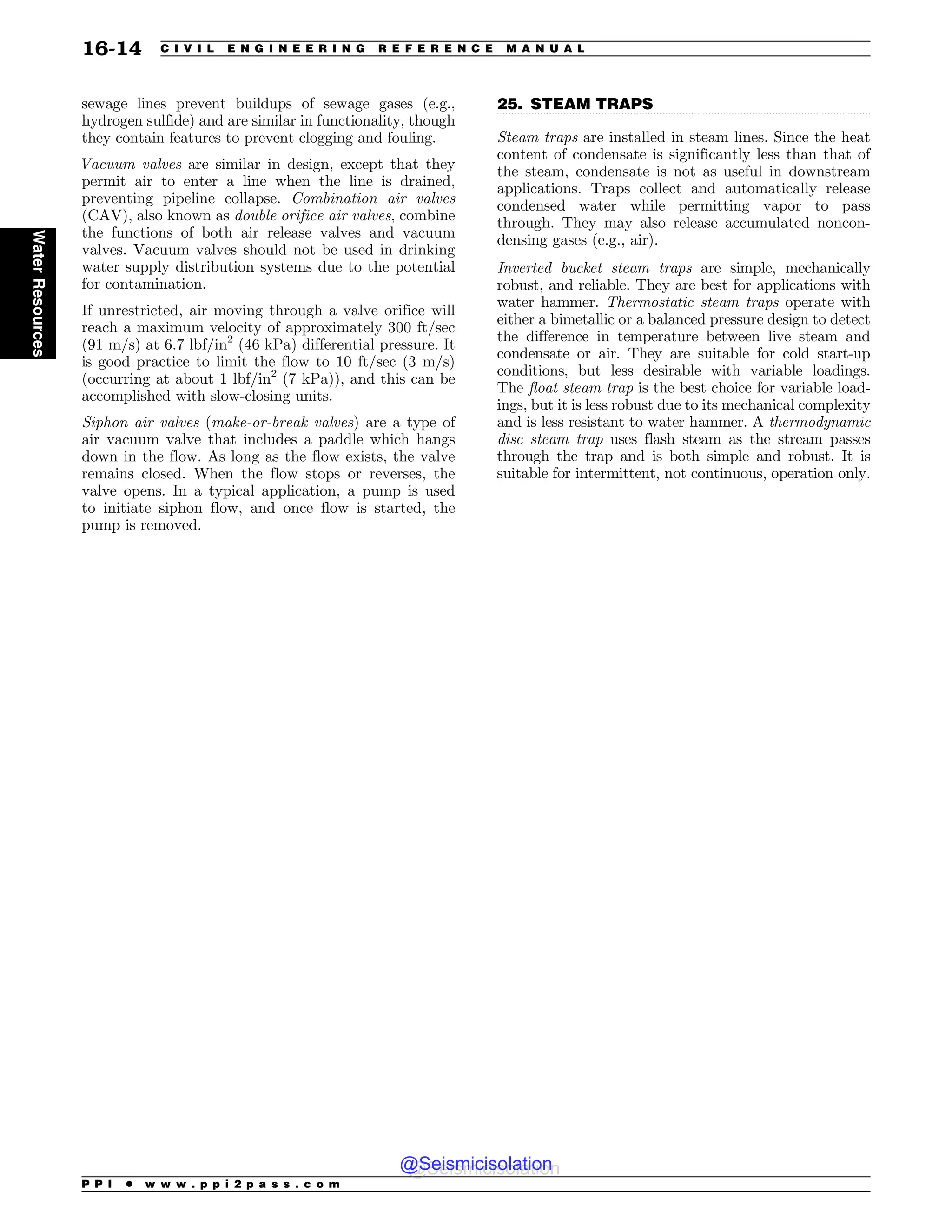 .................................................................................................................................
sewage lines prevent buildups of sewage gases (e.g.,
hydrogen sulfide) and are similar in functionality, though
they contain features to prevent clogging and fouling.
Vacuum valves are similar in design, except that they
permit air to enter a line when the line is drained,
preventing pipeline collapse. Combination air valves
(CAV), also known as double orifice air valves, combine
the functions of both air release valves and vacuum
valves. Vacuum valves should not be used in drinking
water supply distribution systems due to the potential
for contamination.
If unrestricted, air moving through a valve orifice will
reach a maximum velocity of approximately 300 ft/sec
(91 m/s) at 6.7 lbf/in2
(46 kPa) differential pressure. It
is good practice to limit the flow to 10 ft/sec (3 m/s)
(occurring at about 1 lbf/in2
(7 kPa)), and this can be
accomplished with slow-closing units.
Siphon air valves (make-or-break valves) are a type of
air vacuum valve that includes a paddle which hangs
down in the flow. As long as the flow exists, the valve
remains closed. When the flow stops or reverses, the
valve opens. In a typical application, a pump is used
to initiate siphon flow, and once flow is started, the
pump is removed.
25. STEAM TRAPS
Steam traps are installed in steam lines. Since the heat
content of condensate is significantly less than that of
the steam, condensate is not as useful in downstream
applications. Traps collect and automatically release
condensed water while permitting vapor to pass
through. They may also release accumulated noncon-
densing gases (e.g., air).
Inverted bucket steam traps are simple, mechanically
robust, and reliable. They are best for applications with
water hammer. Thermostatic steam traps operate with
either a bimetallic or a balanced pressure design to detect
the difference in temperature between live steam and
condensate or air. They are suitable for cold start-up
conditions, but less desirable with variable loadings.
The float steam trap is the best choice for variable load-
ings, but it is less robust due to its mechanical complexity
and is less resistant to water hammer. A thermodynamic
disc steam trap uses flash steam as the stream passes
through the trap and is both simple and robust. It is
suitable for intermittent, not continuous, operation only.
P P I * w w w . p p i 2 p a s s . c o m
16-14 C I V I L E N G I N E E R I N G R E F E R E N C E M A N U A L
Water
Resources
@Seismicisolation
@Seismicisolation
 