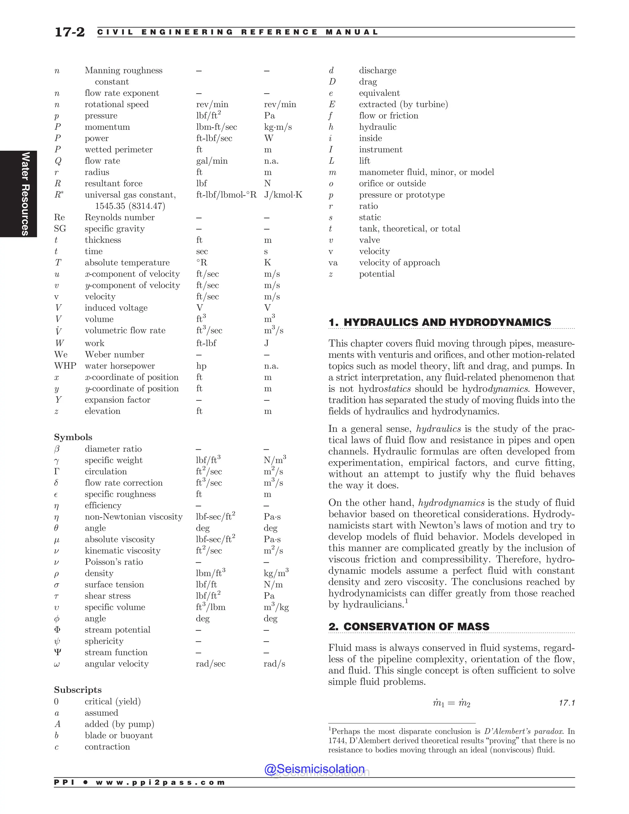 .................................................................................................................................
.................................................................................................................................
n Manning roughness
constant
– –
n flow rate exponent – –
n rotational speed rev/min rev/min
p pressure lbf/ft2
Pa
P momentum lbm-ft/sec kg!m/s
P power ft-lbf/sec W
P wetted perimeter ft m
Q flow rate gal/min n.a.
r radius ft m
R resultant force lbf N
R
universal gas constant,
1545.35 (8314.47)
ft-lbf/lbmol-#
R J/kmol!K
Re Reynolds number – –
SG specific gravity – –
t thickness ft m
t time sec s
T absolute temperature #
R K
u x-component of velocity ft/sec m/s
v y-component of velocity ft/sec m/s
v velocity ft/sec m/s
V induced voltage V V
V volume ft3
m3
_
V volumetric flow rate ft3
/sec m3
/s
W work ft-lbf J
We Weber number – –
WHP water horsepower hp n.a.
x x-coordinate of position ft m
y y-coordinate of position ft m
Y expansion factor – –
z elevation ft m
Symbols
! diameter ratio – –
 specific weight lbf/ft3
N/m3
! circulation ft2
/sec m2
/s
# flow rate correction ft3
/sec m3
/s
$ specific roughness ft m
% efficiency – –
% non-Newtonian viscosity lbf-sec/ft2
Pa!s
 angle deg deg
' absolute viscosity lbf-sec/ft2
Pa!s
( kinematic viscosity ft2
/sec m2
/s
( Poisson’s ratio – –
) density lbm/ft3
kg/m3
* surface tension lbf/ft N/m
+ shear stress lbf/ft2
Pa
, specific volume ft3
/lbm m3
/kg
- angle deg deg
 stream potential – –
sphericity – –
C stream function – –
! angular velocity rad/sec rad/s
Subscripts
0 critical (yield)
a assumed
A added (by pump)
b blade or buoyant
c contraction
d discharge
D drag
e equivalent
E extracted (by turbine)
f flow or friction
h hydraulic
i inside
I instrument
L lift
m manometer fluid, minor, or model
o orifice or outside
p pressure or prototype
r ratio
s static
t tank, theoretical, or total
v valve
v velocity
va velocity of approach
z potential
1. HYDRAULICS AND HYDRODYNAMICS
This chapter covers fluid moving through pipes, measure-
ments with venturis and orifices, and other motion-related
topics such as model theory, lift and drag, and pumps. In
a strict interpretation, any fluid-related phenomenon that
is not hydrostatics should be hydrodynamics. However,
tradition has separated the study of moving fluids into the
fields of hydraulics and hydrodynamics.
In a general sense, hydraulics is the study of the prac-
tical laws of fluid flow and resistance in pipes and open
channels. Hydraulic formulas are often developed from
experimentation, empirical factors, and curve fitting,
without an attempt to justify why the fluid behaves
the way it does.
On the other hand, hydrodynamics is the study of fluid
behavior based on theoretical considerations. Hydrody-
namicists start with Newton’s laws of motion and try to
develop models of fluid behavior. Models developed in
this manner are complicated greatly by the inclusion of
viscous friction and compressibility. Therefore, hydro-
dynamic models assume a perfect fluid with constant
density and zero viscosity. The conclusions reached by
hydrodynamicists can differ greatly from those reached
by hydraulicians.1
2. CONSERVATION OF MASS
Fluid mass is always conserved in fluid systems, regard-
less of the pipeline complexity, orientation of the flow,
and fluid. This single concept is often sufficient to solve
simple fluid problems.
_
m1 ¼ _
m2 17:1
1
Perhaps the most disparate conclusion is D’Alembert’s paradox. In
1744, D’Alembert derived theoretical results “proving” that there is no
resistance to bodies moving through an ideal (nonviscous) fluid.
P P I * w w w . p p i 2 p a s s . c o m
17-2 C I V I L E N G I N E E R I N G R E F E R E N C E M A N U A L
Water
Resources
@Seismicisolation
@Seismicisolation
 