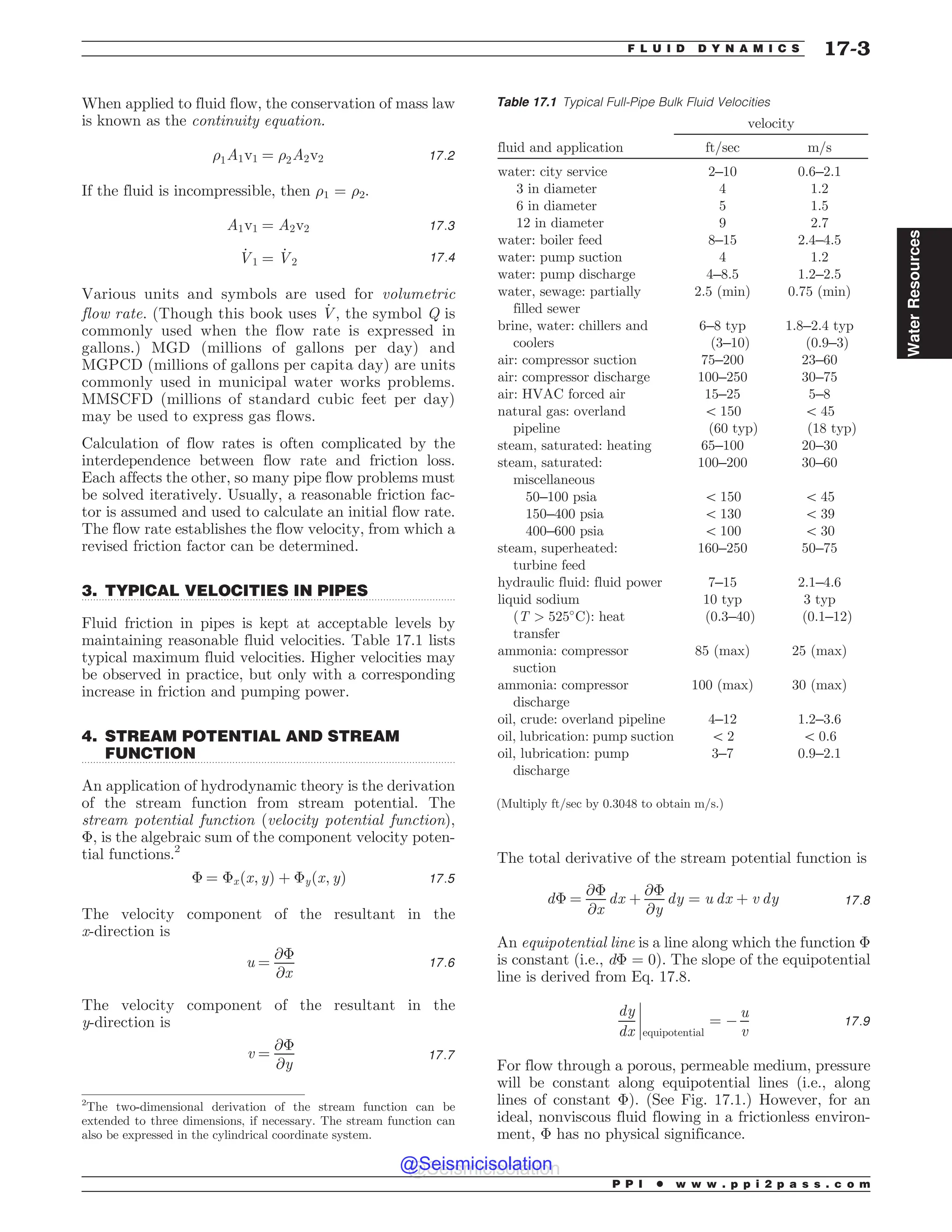 .................................................................................................................................
.................................................................................................................................
When applied to fluid flow, the conservation of mass law
is known as the continuity equation.
)1A1v1 ¼ )2A2v2 17:2
If the fluid is incompressible, then )1 = )2.
A1v1 ¼ A2v2 17:3
_
V1 ¼ _
V2 17:4
Various units and symbols are used for volumetric
flow rate. (Though this book uses _
V, the symbol Q is
commonly used when the flow rate is expressed in
gallons.) MGD (millions of gallons per day) and
MGPCD (millions of gallons per capita day) are units
commonly used in municipal water works problems.
MMSCFD (millions of standard cubic feet per day)
may be used to express gas flows.
Calculation of flow rates is often complicated by the
interdependence between flow rate and friction loss.
Each affects the other, so many pipe flow problems must
be solved iteratively. Usually, a reasonable friction fac-
tor is assumed and used to calculate an initial flow rate.
The flow rate establishes the flow velocity, from which a
revised friction factor can be determined.
3. TYPICAL VELOCITIES IN PIPES
Fluid friction in pipes is kept at acceptable levels by
maintaining reasonable fluid velocities. Table 17.1 lists
typical maximum fluid velocities. Higher velocities may
be observed in practice, but only with a corresponding
increase in friction and pumping power.
4. STREAM POTENTIAL AND STREAM
FUNCTION
An application of hydrodynamic theory is the derivation
of the stream function from stream potential. The
stream potential function (velocity potential function),
, is the algebraic sum of the component velocity poten-
tial functions.2
 ¼ xðx; yÞ þ yðx; yÞ 17:5
The velocity component of the resultant in the
x-direction is
u ¼
@
@x
17:6
The velocity component of the resultant in the
y-direction is
v ¼
@
@y
17:7
The total derivative of the stream potential function is
d ¼
@
@x
dx þ
@
@y
dy ¼ u dx þ v dy 17:8
An equipotential line is a line along which the function 
is constant (i.e., d = 0). The slope of the equipotential
line is derived from Eq. 17.8.
dy
dx equipotential
¼ (
u
v
!
!
!
! 17:9
For flow through a porous, permeable medium, pressure
will be constant along equipotential lines (i.e., along
lines of constant ). (See Fig. 17.1.) However, for an
ideal, nonviscous fluid flowing in a frictionless environ-
ment,  has no physical significance.
Table 17.1 Typical Full-Pipe Bulk Fluid Velocities
velocity
fluid and application ft/sec m/s
water: city service 2–10 0.6–2.1
3 in diameter 4 1.2
6 in diameter 5 1.5
12 in diameter 9 2.7
water: boiler feed 8–15 2.4–4.5
water: pump suction 4 1.2
water: pump discharge 4–8.5 1.2–2.5
water, sewage: partially
filled sewer
2.5 (min) 0.75 (min)
brine, water: chillers and
coolers
6–8 typ
(3–10)
1.8–2.4 typ
(0.9–3)
air: compressor suction 75–200 23–60
air: compressor discharge 100–250 30–75
air: HVAC forced air 15–25 5–8
natural gas: overland
pipeline
5 150
(60 typ)
5 45
(18 typ)
steam, saturated: heating 65–100 20–30
steam, saturated:
miscellaneous
100–200 30–60
50–100 psia 5 150 5 45
150–400 psia 5 130 5 39
400–600 psia 5 100 5 30
steam, superheated:
turbine feed
160–250 50–75
hydraulic fluid: fluid power 7–15 2.1–4.6
liquid sodium
ðT  525#
CÞ: heat
transfer
10 typ
(0.3–40)
3 typ
(0.1–12)
ammonia: compressor
suction
85 (max) 25 (max)
ammonia: compressor
discharge
100 (max) 30 (max)
oil, crude: overland pipeline 4–12 1.2–3.6
oil, lubrication: pump suction 5 2 5 0.6
oil, lubrication: pump
discharge
3–7 0.9–2.1
(Multiply ft/sec by 0.3048 to obtain m/s.)
2
The two-dimensional derivation of the stream function can be
extended to three dimensions, if necessary. The stream function can
also be expressed in the cylindrical coordinate system.
P P I * w w w . p p i 2 p a s s . c o m
F L U I D D Y N A M I C S 17-3
Water
Resources
@Seismicisolation
@Seismicisolation
 