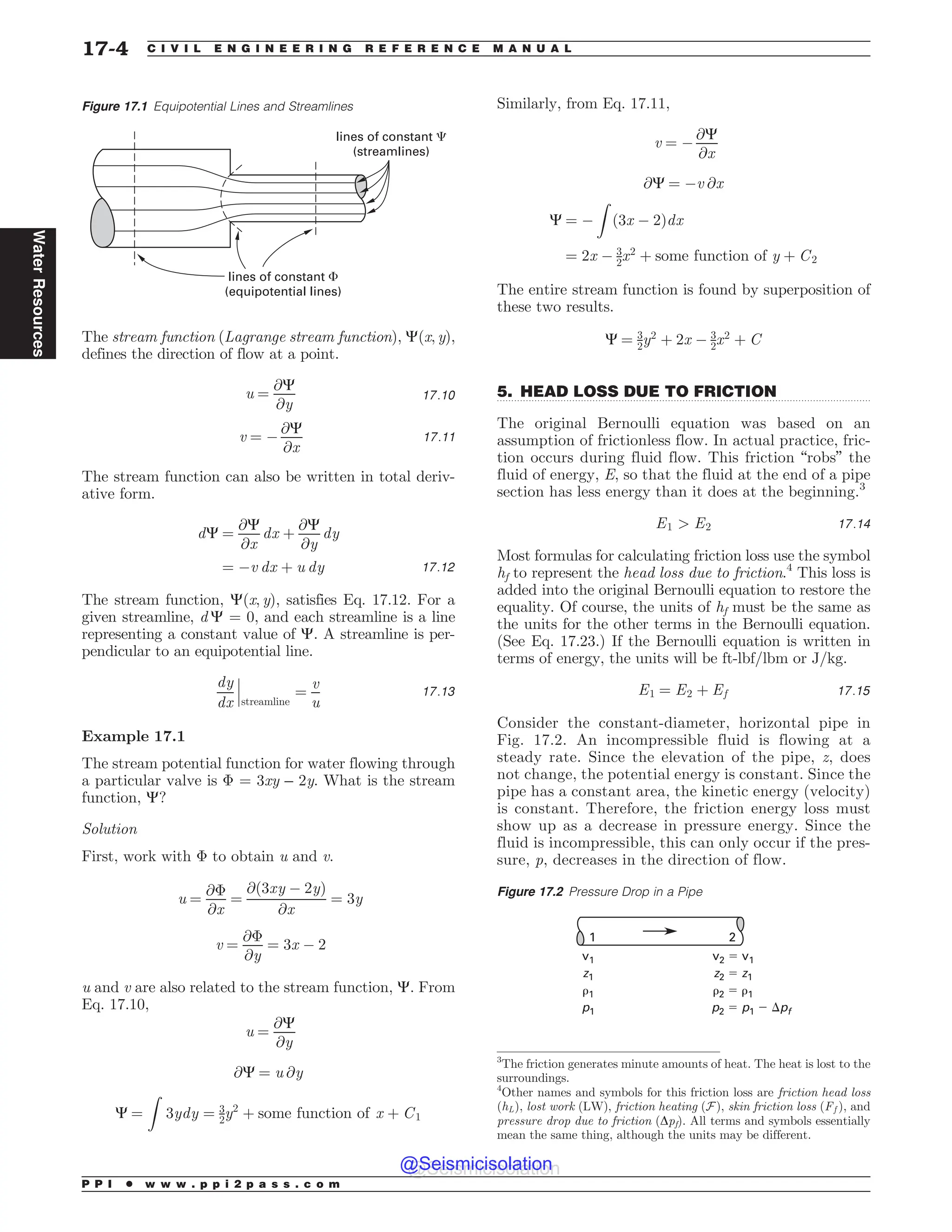 .................................................................................................................................
The stream function (Lagrange stream function), C(x, y),
defines the direction of flow at a point.
u ¼
@C
@y
17:10
v ¼ (
@C
@x
17:11
The stream function can also be written in total deriv-
ative form.
dC ¼
@C
@x
dx þ
@C
@y
dy
¼ (v dx þ u dy 17:12
The stream function, C(x, y), satisfies Eq. 17.12. For a
given streamline, d C = 0, and each streamline is a line
representing a constant value of C. A streamline is per-
pendicular to an equipotential line.
dy
dx streamline
¼
v
u
!
!
! 17:13
Example 17.1
The stream potential function for water flowing through
a particular valve is  = 3xy – 2y. What is the stream
function, C?
Solution
First, work with  to obtain u and v.
u ¼
@
@x
¼
@ð3xy ( 2yÞ
@x
¼ 3y
v ¼
@
@y
¼ 3x ( 2
u and v are also related to the stream function, C. From
Eq. 17.10,
u ¼
@C
@y
@C ¼ u @y
C ¼
Z
3ydy ¼ 3
2y2
þ some function of x þ C1
Similarly, from Eq. 17.11,
v ¼ (
@C
@x
@C ¼ (v @x
C ¼ (
Z
ð3x ( 2Þdx
¼ 2x ( 3
2x2
þ some function of y þ C2
The entire stream function is found by superposition of
these two results.
C ¼ 3
2y2
þ 2x ( 3
2x2
þ C
5. HEAD LOSS DUE TO FRICTION
The original Bernoulli equation was based on an
assumption of frictionless flow. In actual practice, fric-
tion occurs during fluid flow. This friction “robs” the
fluid of energy, E, so that the fluid at the end of a pipe
section has less energy than it does at the beginning.3
E1  E2 17:14
Most formulas for calculating friction loss use the symbol
hf to represent the head loss due to friction.4
This loss is
added into the original Bernoulli equation to restore the
equality. Of course, the units of hf must be the same as
the units for the other terms in the Bernoulli equation.
(See Eq. 17.23.) If the Bernoulli equation is written in
terms of energy, the units will be ft-lbf/lbm or J/kg.
E1 ¼ E2 þ Ef 17:15
Consider the constant-diameter, horizontal pipe in
Fig. 17.2. An incompressible fluid is flowing at a
steady rate. Since the elevation of the pipe, z, does
not change, the potential energy is constant. Since the
pipe has a constant area, the kinetic energy (velocity)
is constant. Therefore, the friction energy loss must
show up as a decrease in pressure energy. Since the
fluid is incompressible, this can only occur if the pres-
sure, p, decreases in the direction of flow.
Figure 17.1 Equipotential Lines and Streamlines
lines of constant !
(equipotential lines)
lines of constant 
(streamlines)
3
The friction generates minute amounts of heat. The heat is lost to the
surroundings.
4
Other names and symbols for this friction loss are friction head loss
ðhLÞ, lost work (LW), friction heating (F), skin friction loss ðFf Þ, and
pressure drop due to friction (Dpf). All terms and symbols essentially
mean the same thing, although the units may be different.
Figure 17.2 Pressure Drop in a Pipe
v1
z1
#1
p1
v2 $ v1
z2 $ z1
#2 $ #1
p2 $ p1 % pf
1 2
P P I * w w w . p p i 2 p a s s . c o m
17-4 C I V I L E N G I N E E R I N G R E F E R E N C E M A N U A L
Water
Resources
@Seismicisolation
@Seismicisolation
 