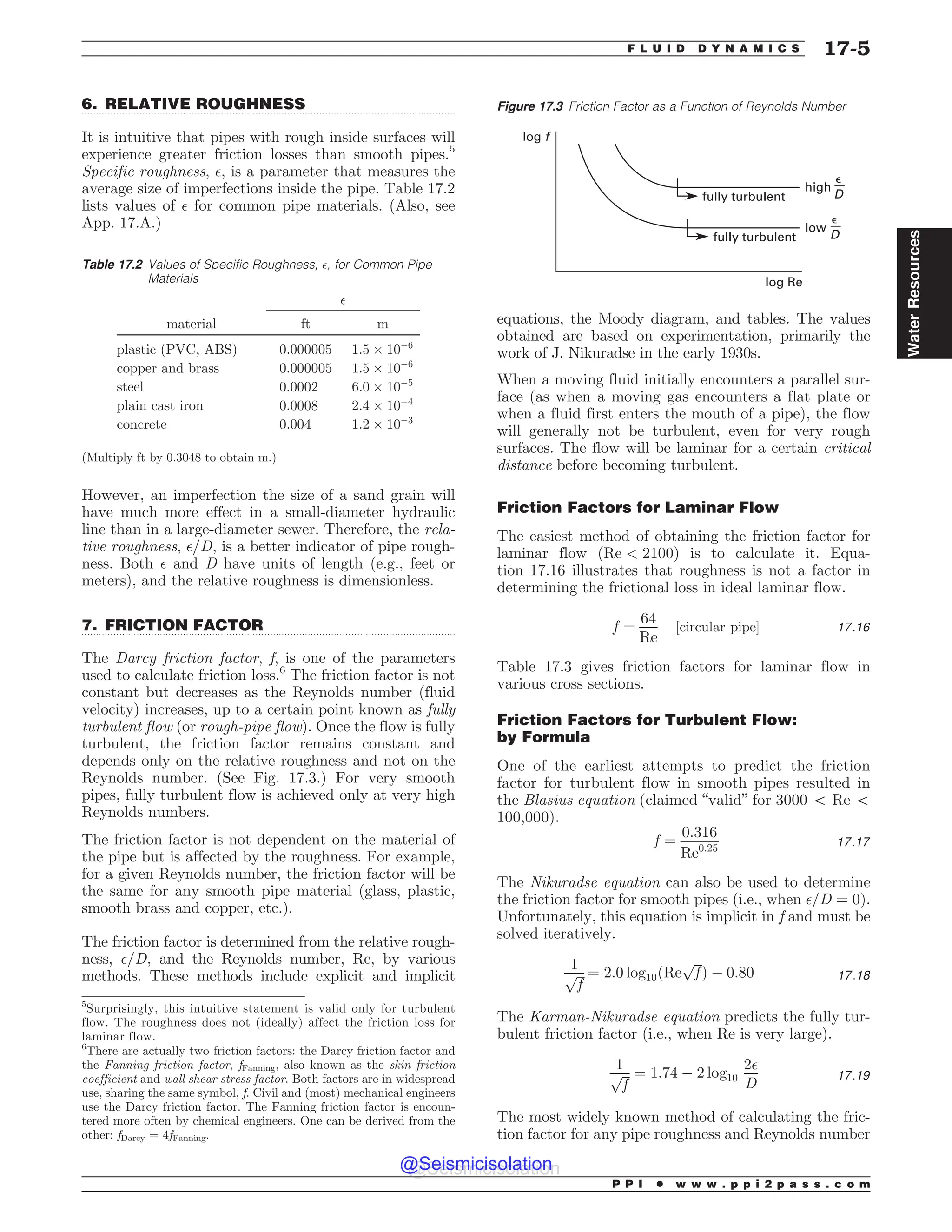 .................................................................................................................................
.................................................................................................................................
6. RELATIVE ROUGHNESS
It is intuitive that pipes with rough inside surfaces will
experience greater friction losses than smooth pipes.5
Specific roughness, $, is a parameter that measures the
average size of imperfections inside the pipe. Table 17.2
lists values of $ for common pipe materials. (Also, see
App. 17.A.)
However, an imperfection the size of a sand grain will
have much more effect in a small-diameter hydraulic
line than in a large-diameter sewer. Therefore, the rela-
tive roughness, $=D, is a better indicator of pipe rough-
ness. Both $ and D have units of length (e.g., feet or
meters), and the relative roughness is dimensionless.
7. FRICTION FACTOR
The Darcy friction factor, f, is one of the parameters
used to calculate friction loss.6
The friction factor is not
constant but decreases as the Reynolds number (fluid
velocity) increases, up to a certain point known as fully
turbulent flow (or rough-pipe flow). Once the flow is fully
turbulent, the friction factor remains constant and
depends only on the relative roughness and not on the
Reynolds number. (See Fig. 17.3.) For very smooth
pipes, fully turbulent flow is achieved only at very high
Reynolds numbers.
The friction factor is not dependent on the material of
the pipe but is affected by the roughness. For example,
for a given Reynolds number, the friction factor will be
the same for any smooth pipe material (glass, plastic,
smooth brass and copper, etc.).
The friction factor is determined from the relative rough-
ness, $=D, and the Reynolds number, Re, by various
methods. These methods include explicit and implicit
equations, the Moody diagram, and tables. The values
obtained are based on experimentation, primarily the
work of J. Nikuradse in the early 1930s.
When a moving fluid initially encounters a parallel sur-
face (as when a moving gas encounters a flat plate or
when a fluid first enters the mouth of a pipe), the flow
will generally not be turbulent, even for very rough
surfaces. The flow will be laminar for a certain critical
distance before becoming turbulent.
Friction Factors for Laminar Flow
The easiest method of obtaining the friction factor for
laminar flow ðRe  2100Þ is to calculate it. Equa-
tion 17.16 illustrates that roughness is not a factor in
determining the frictional loss in ideal laminar flow.
f ¼
64
Re
½circular pipe* 17:16
Table 17.3 gives friction factors for laminar flow in
various cross sections.
Friction Factors for Turbulent Flow:
by Formula
One of the earliest attempts to predict the friction
factor for turbulent flow in smooth pipes resulted in
the Blasius equation (claimed “valid” for 3000 5 Re 5
100,000).
f ¼
0:316
Re0:25 17:17
The Nikuradse equation can also be used to determine
the friction factor for smooth pipes (i.e., when $=D ¼ 0).
Unfortunately, this equation is implicit in f and must be
solved iteratively.
1
ﬃﬃﬃ
f
p ¼ 2:0 log10ðRe
ﬃﬃﬃ
f
p
Þ ( 0:80 17:18
The Karman-Nikuradse equation predicts the fully tur-
bulent friction factor (i.e., when Re is very large).
1
ﬃﬃﬃ
f
p ¼ 1:74 ( 2 log10
2$
D
17:19
The most widely known method of calculating the fric-
tion factor for any pipe roughness and Reynolds number
5
Surprisingly, this intuitive statement is valid only for turbulent
flow. The roughness does not (ideally) affect the friction loss for
laminar flow.
Table 17.2 Values of Specific Roughness, $, for Common Pipe
Materials
$
material ft m
plastic (PVC, ABS) 0.000005 1:5 + 10(6
copper and brass 0.000005 1:5 + 10(6
steel 0.0002 6:0 + 10(5
plain cast iron 0.0008 2:4 + 10(4
concrete 0.004 1:2 + 10(3
(Multiply ft by 0.3048 to obtain m.)
6
There are actually two friction factors: the Darcy friction factor and
the Fanning friction factor, fFanning, also known as the skin friction
coefficient and wall shear stress factor. Both factors are in widespread
use, sharing the same symbol, f. Civil and (most) mechanical engineers
use the Darcy friction factor. The Fanning friction factor is encoun-
tered more often by chemical engineers. One can be derived from the
other: fDarcy = 4fFanning.
Figure 17.3 Friction Factor as a Function of Reynolds Number
fully turbulent
high
fully turbulent
low
log Re
log f
'
D
'
D
P P I * w w w . p p i 2 p a s s . c o m
F L U I D D Y N A M I C S 17-5
Water
Resources
@Seismicisolation
@Seismicisolation
 