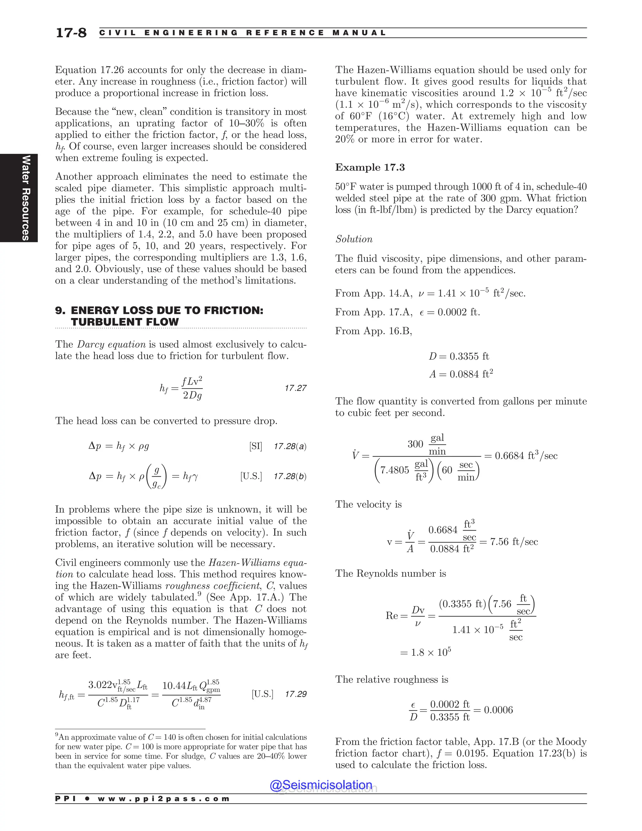 .................................................................................................................................
Equation 17.26 accounts for only the decrease in diam-
eter. Any increase in roughness (i.e., friction factor) will
produce a proportional increase in friction loss.
Because the “new, clean” condition is transitory in most
applications, an uprating factor of 10–30% is often
applied to either the friction factor, f, or the head loss,
hf. Of course, even larger increases should be considered
when extreme fouling is expected.
Another approach eliminates the need to estimate the
scaled pipe diameter. This simplistic approach multi-
plies the initial friction loss by a factor based on the
age of the pipe. For example, for schedule-40 pipe
between 4 in and 10 in (10 cm and 25 cm) in diameter,
the multipliers of 1.4, 2.2, and 5.0 have been proposed
for pipe ages of 5, 10, and 20 years, respectively. For
larger pipes, the corresponding multipliers are 1.3, 1.6,
and 2.0. Obviously, use of these values should be based
on a clear understanding of the method’s limitations.
9. ENERGY LOSS DUE TO FRICTION:
TURBULENT FLOW
The Darcy equation is used almost exclusively to calcu-
late the head loss due to friction for turbulent flow.
hf ¼
f Lv2
2Dg
17:27
The head loss can be converted to pressure drop.
Dp ¼ hf + )g ½SI* 17:28ðaÞ
Dp ¼ hf + )
g
gc
# $
¼ hf  ½U:S:* 17:28ðbÞ
In problems where the pipe size is unknown, it will be
impossible to obtain an accurate initial value of the
friction factor, f (since f depends on velocity). In such
problems, an iterative solution will be necessary.
Civil engineers commonly use the Hazen-Williams equa-
tion to calculate head loss. This method requires know-
ing the Hazen-Williams roughness coefficient, C, values
of which are widely tabulated.9
(See App. 17.A.) The
advantage of using this equation is that C does not
depend on the Reynolds number. The Hazen-Williams
equation is empirical and is not dimensionally homoge-
neous. It is taken as a matter of faith that the units of hf
are feet.
hf ;ft ¼
3:022v1:85
ft=secLft
C1:85
D1:17
ft
¼
10:44LftQ1:85
gpm
C1:85
d4:87
in
½U:S:* 17:29
The Hazen-Williams equation should be used only for
turbulent flow. It gives good results for liquids that
have kinematic viscosities around 1.2 + 10(5
ft2
/sec
(1.1 + 10(6
m2
/s), which corresponds to the viscosity
of 60#
F (16#
C) water. At extremely high and low
temperatures, the Hazen-Williams equation can be
20% or more in error for water.
Example 17.3
50#
F water is pumped through 1000 ft of 4 in, schedule-40
welded steel pipe at the rate of 300 gpm. What friction
loss (in ft-lbf/lbm) is predicted by the Darcy equation?
Solution
The fluid viscosity, pipe dimensions, and other param-
eters can be found from the appendices.
From App. 14.A, ( ¼ 1:41 + 10(5
ft2
=sec:
From App. 17.A, $ ¼ 0:0002 ft:
From App. 16.B,
D ¼ 0:3355 ft
A ¼ 0:0884 ft2
The flow quantity is converted from gallons per minute
to cubic feet per second.
_
V ¼
300
gal
min
7:4805
gal
ft3
# $
60
sec
min
%  ¼ 0:6684 ft3
=sec
The velocity is
v ¼
_
V
A
¼
0:6684
ft3
sec
0:0884 ft2
¼ 7:56 ft=sec
The Reynolds number is
Re ¼
Dv
(
¼
ð0:3355 ftÞ 7:56
ft
sec
% 
1:41 + 10(5 ft2
sec
¼ 1:8 + 105
The relative roughness is
$
D
¼
0:0002 ft
0:3355 ft
¼ 0:0006
From the friction factor table, App. 17.B (or the Moody
friction factor chart), f = 0.0195. Equation 17.23(b) is
used to calculate the friction loss.
9
An approximate value of C = 140 is often chosen for initial calculations
for new water pipe. C = 100 is more appropriate for water pipe that has
been in service for some time. For sludge, C values are 20–40% lower
than the equivalent water pipe values.
P P I * w w w . p p i 2 p a s s . c o m
17-8 C I V I L E N G I N E E R I N G R E F E R E N C E M A N U A L
Water
Resources
@Seismicisolation
@Seismicisolation
 