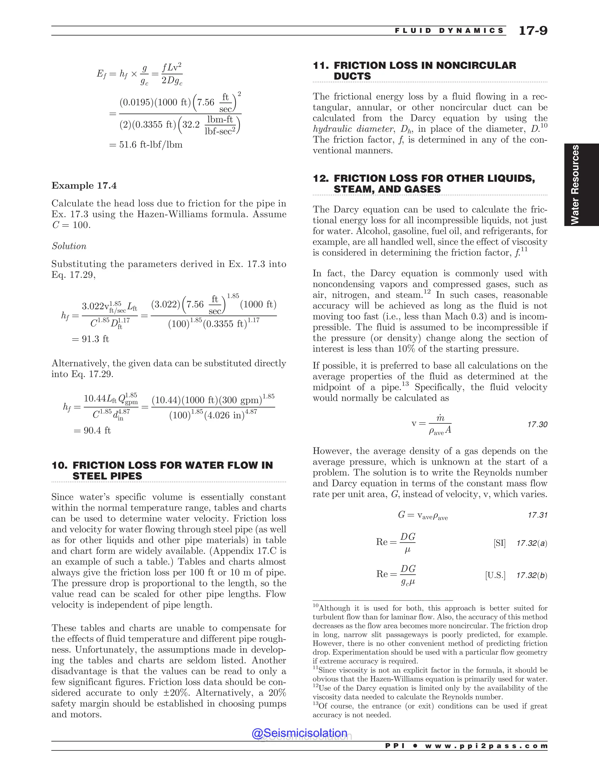 .................................................................................................................................
.................................................................................................................................
.................................................................................................................................
Ef ¼ hf +
g
gc
¼
f Lv2
2Dgc
¼
ð0:0195Þð1000 ftÞ 7:56
ft
sec
% 2
ð2Þð0:3355 ftÞ 32:2
lbm-ft
lbf-sec2
% 
¼ 51:6 ft-lbf=lbm
Example 17.4
Calculate the head loss due to friction for the pipe in
Ex. 17.3 using the Hazen-Williams formula. Assume
C = 100.
Solution
Substituting the parameters derived in Ex. 17.3 into
Eq. 17.29,
hf ¼
3:022v1:85
ft=secLft
C1:85
D1:17
ft
¼
ð3:022Þ 7:56
ft
sec
% 1:85
ð1000 ftÞ
ð100Þ1:85
ð0:3355 ftÞ1:17
¼ 91:3 ft
Alternatively, the given data can be substituted directly
into Eq. 17.29.
hf ¼
10:44LftQ1:85
gpm
C1:85
d4:87
in
¼
ð10:44Þð1000 ftÞð300 gpmÞ1:85
ð100Þ1:85
ð4:026 inÞ4:87
¼ 90:4 ft
10. FRICTION LOSS FOR WATER FLOW IN
STEEL PIPES
Since water’s specific volume is essentially constant
within the normal temperature range, tables and charts
can be used to determine water velocity. Friction loss
and velocity for water flowing through steel pipe (as well
as for other liquids and other pipe materials) in table
and chart form are widely available. (Appendix 17.C is
an example of such a table.) Tables and charts almost
always give the friction loss per 100 ft or 10 m of pipe.
The pressure drop is proportional to the length, so the
value read can be scaled for other pipe lengths. Flow
velocity is independent of pipe length.
These tables and charts are unable to compensate for
the effects of fluid temperature and different pipe rough-
ness. Unfortunately, the assumptions made in develop-
ing the tables and charts are seldom listed. Another
disadvantage is that the values can be read to only a
few significant figures. Friction loss data should be con-
sidered accurate to only ±20%. Alternatively, a 20%
safety margin should be established in choosing pumps
and motors.
11. FRICTION LOSS IN NONCIRCULAR
DUCTS
The frictional energy loss by a fluid flowing in a rec-
tangular, annular, or other noncircular duct can be
calculated from the Darcy equation by using the
hydraulic diameter, Dh, in place of the diameter, D.10
The friction factor, f, is determined in any of the con-
ventional manners.
12. FRICTION LOSS FOR OTHER LIQUIDS,
STEAM, AND GASES
The Darcy equation can be used to calculate the fric-
tional energy loss for all incompressible liquids, not just
for water. Alcohol, gasoline, fuel oil, and refrigerants, for
example, are all handled well, since the effect of viscosity
is considered in determining the friction factor, f.11
In fact, the Darcy equation is commonly used with
noncondensing vapors and compressed gases, such as
air, nitrogen, and steam.12
In such cases, reasonable
accuracy will be achieved as long as the fluid is not
moving too fast (i.e., less than Mach 0.3) and is incom-
pressible. The fluid is assumed to be incompressible if
the pressure (or density) change along the section of
interest is less than 10% of the starting pressure.
If possible, it is preferred to base all calculations on the
average properties of the fluid as determined at the
midpoint of a pipe.13
Specifically, the fluid velocity
would normally be calculated as
v ¼
_
m
)aveA
17:30
However, the average density of a gas depends on the
average pressure, which is unknown at the start of a
problem. The solution is to write the Reynolds number
and Darcy equation in terms of the constant mass flow
rate per unit area, G, instead of velocity, v, which varies.
G ¼ vave)ave 17:31
Re ¼
DG
'
½SI* 17:32ðaÞ
Re ¼
DG
gc'
½U:S:* 17:32ðbÞ
10
Although it is used for both, this approach is better suited for
turbulent flow than for laminar flow. Also, the accuracy of this method
decreases as the flow area becomes more noncircular. The friction drop
in long, narrow slit passageways is poorly predicted, for example.
However, there is no other convenient method of predicting friction
drop. Experimentation should be used with a particular flow geometry
if extreme accuracy is required.
11
Since viscosity is not an explicit factor in the formula, it should be
obvious that the Hazen-Williams equation is primarily used for water.
12
Use of the Darcy equation is limited only by the availability of the
viscosity data needed to calculate the Reynolds number.
13
Of course, the entrance (or exit) conditions can be used if great
accuracy is not needed.
P P I * w w w . p p i 2 p a s s . c o m
F L U I D D Y N A M I C S 17-9
Water
Resources
@Seismicisolation
@Seismicisolation
 