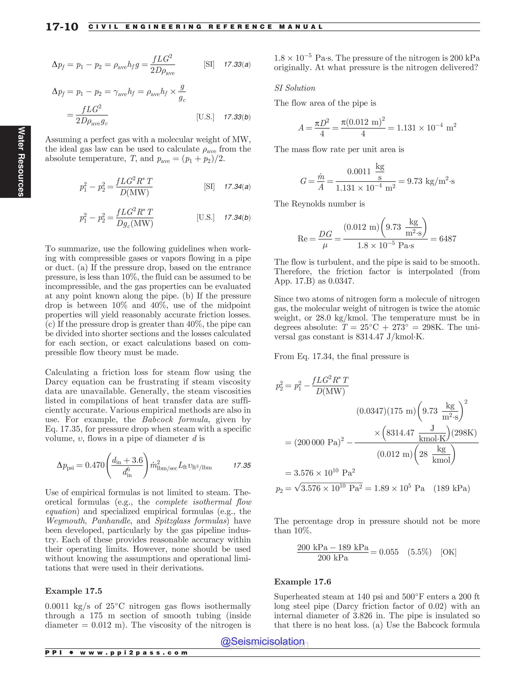 Dpf ¼ p1 ( p2 ¼ )avehf g ¼
f LG2
2D)ave
½SI* 17:33ðaÞ
Dpf ¼ p1 ( p2 ¼ avehf ¼ )avehf +
g
gc
¼
f LG2
2D)avegc
½U:S:* 17:33ðbÞ
Assuming a perfect gas with a molecular weight of MW,
the ideal gas law can be used to calculate )ave from the
absolute temperature, T, and pave ¼ ðp1 þ p2Þ=2.
p2
1 ( p2
2 ¼
f LG2
R
T
DðMWÞ
½SI* 17:34ðaÞ
p2
1 ( p2
2 ¼
f LG2
R
T
DgcðMWÞ
½U:S:* 17:34ðbÞ
To summarize, use the following guidelines when work-
ing with compressible gases or vapors flowing in a pipe
or duct. (a) If the pressure drop, based on the entrance
pressure, is less than 10%, the fluid can be assumed to be
incompressible, and the gas properties can be evaluated
at any point known along the pipe. (b) If the pressure
drop is between 10% and 40%, use of the midpoint
properties will yield reasonably accurate friction losses.
(c) If the pressure drop is greater than 40%, the pipe can
be divided into shorter sections and the losses calculated
for each section, or exact calculations based on com-
pressible flow theory must be made.
Calculating a friction loss for steam flow using the
Darcy equation can be frustrating if steam viscosity
data are unavailable. Generally, the steam viscosities
listed in compilations of heat transfer data are suffi-
ciently accurate. Various empirical methods are also in
use. For example, the Babcock formula, given by
Eq. 17.35, for pressure drop when steam with a specific
volume, ,, flows in a pipe of diameter d is
Dppsi ¼ 0:470
din þ 3:6
d6
in
!
_
m2
lbm=secLft,ft3=lbm 17:35
Use of empirical formulas is not limited to steam. The-
oretical formulas (e.g., the complete isothermal flow
equation) and specialized empirical formulas (e.g., the
Weymouth, Panhandle, and Spitzglass formulas) have
been developed, particularly by the gas pipeline indus-
try. Each of these provides reasonable accuracy within
their operating limits. However, none should be used
without knowing the assumptions and operational limi-
tations that were used in their derivations.
Example 17.5
0.0011 kg/s of 25#
C nitrogen gas flows isothermally
through a 175 m section of smooth tubing (inside
diameter = 0.012 m). The viscosity of the nitrogen is
1:8 + 10(5
Pa!s. The pressure of the nitrogen is 200 kPa
originally. At what pressure is the nitrogen delivered?
SI Solution
The flow area of the pipe is
A ¼
pD2
4
¼
pð0:012 mÞ2
4
¼ 1:131 + 10(4
m2
The mass flow rate per unit area is
G ¼
_
m
A
¼
0:0011
kg
s
1:131 + 10(4
m2
¼ 9:73 kg=m2
!s
The Reynolds number is
Re ¼
DG
'
¼
ð0:012 mÞ 9:73
kg
m2!s
# $
1:8 + 10(5
Pa!s
¼ 6487
The flow is turbulent, and the pipe is said to be smooth.
Therefore, the friction factor is interpolated (from
App. 17.B) as 0.0347.
Since two atoms of nitrogen form a molecule of nitrogen
gas, the molecular weight of nitrogen is twice the atomic
weight, or 28.0 kg/kmol. The temperature must be in
degrees absolute: T = 25#
C + 273#
= 298K. The uni-
versal gas constant is 8314.47 J/kmol!K.
From Eq. 17.34, the final pressure is
p2
2 ¼ p2
1 (
f LG2
R
T
DðMWÞ
¼ ð200 000 PaÞ2
(
0:0347
ð Þ 175 m
ð Þ 9:73
kg
m2!s
# $2
+ 8314:47
J
kmol!K
% 
ð298KÞ
0:012 m
ð Þ 28
kg
kmol
# $
¼ 3:576 + 1010
Pa2
p2 ¼
ﬃﬃﬃﬃﬃﬃﬃﬃﬃﬃﬃﬃﬃﬃﬃﬃﬃﬃﬃﬃﬃﬃﬃﬃﬃﬃﬃﬃﬃﬃﬃﬃﬃﬃﬃ
3:576 + 1010
Pa2
p
¼ 1:89 + 105
Pa ð189 kPaÞ
The percentage drop in pressure should not be more
than 10%.
200 kPa ( 189 kPa
200 kPa
¼ 0:055 ð5:5%Þ ½OK*
Example 17.6
Superheated steam at 140 psi and 500#
F enters a 200 ft
long steel pipe (Darcy friction factor of 0.02) with an
internal diameter of 3.826 in. The pipe is insulated so
that there is no heat loss. (a) Use the Babcock formula
P P I * w w w . p p i 2 p a s s . c o m
17-10 C I V I L E N G I N E E R I N G R E F E R E N C E M A N U A L
Water
Resources
@Seismicisolation
@Seismicisolation
 