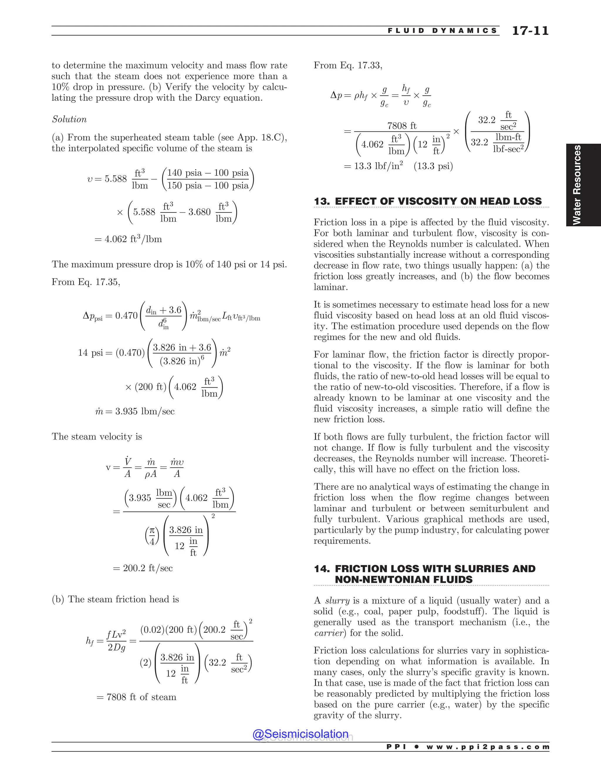 .................................................................................................................................
.................................................................................................................................
to determine the maximum velocity and mass flow rate
such that the steam does not experience more than a
10% drop in pressure. (b) Verify the velocity by calcu-
lating the pressure drop with the Darcy equation.
Solution
(a) From the superheated steam table (see App. 18.C),
the interpolated specific volume of the steam is
, ¼ 5:588
ft3
lbm
(
140 psia ( 100 psia
150 psia ( 100 psia
# $
+ 5:588
ft3
lbm
( 3:680
ft3
lbm
# $
¼ 4:062 ft3
=lbm
The maximum pressure drop is 10% of 140 psi or 14 psi.
From Eq. 17.35,
Dppsi ¼ 0:470
din þ 3:6
d6
in
!
_
m2
lbm=secLft,ft3=lbm
14 psi ¼ ð0:470Þ
3:826 in þ 3:6
ð3:826 inÞ6
!
_
m2
+ 200 ft
ð Þ 4:062
ft3
lbm
# $
_
m ¼ 3:935 lbm=sec
The steam velocity is
v ¼
_
V
A
¼
_
m
)A
¼
_
m,
A
¼
3:935
lbm
sec
% 
4:062
ft3
lbm
# $
p
4
% 
3:826 in
12
in
ft
0
B
@
1
C
A
2
¼ 200:2 ft=sec
(b) The steam friction head is
hf ¼
f Lv2
2Dg
¼
ð0:02Þð200 ftÞ 200:2
ft
sec
% 2
ð2Þ
3:826 in
12
in
ft
0
B
@
1
C
A 32:2
ft
sec2
% 
¼ 7808 ft of steam
From Eq. 17.33,
Dp ¼ )hf +
g
gc
¼
hf
,
+
g
gc
¼
7808 ft
4:062
ft3
lbm
# $
12
in
ft
% 2
+
32:2
ft
sec2
32:2
lbm-ft
lbf-sec2
0
B
@
1
C
A
¼ 13:3 lbf=in2
ð13:3 psiÞ
13. EFFECT OF VISCOSITY ON HEAD LOSS
Friction loss in a pipe is affected by the fluid viscosity.
For both laminar and turbulent flow, viscosity is con-
sidered when the Reynolds number is calculated. When
viscosities substantially increase without a corresponding
decrease in flow rate, two things usually happen: (a) the
friction loss greatly increases, and (b) the flow becomes
laminar.
It is sometimes necessary to estimate head loss for a new
fluid viscosity based on head loss at an old fluid viscos-
ity. The estimation procedure used depends on the flow
regimes for the new and old fluids.
For laminar flow, the friction factor is directly propor-
tional to the viscosity. If the flow is laminar for both
fluids, the ratio of new-to-old head losses will be equal to
the ratio of new-to-old viscosities. Therefore, if a flow is
already known to be laminar at one viscosity and the
fluid viscosity increases, a simple ratio will define the
new friction loss.
If both flows are fully turbulent, the friction factor will
not change. If flow is fully turbulent and the viscosity
decreases, the Reynolds number will increase. Theoreti-
cally, this will have no effect on the friction loss.
There are no analytical ways of estimating the change in
friction loss when the flow regime changes between
laminar and turbulent or between semiturbulent and
fully turbulent. Various graphical methods are used,
particularly by the pump industry, for calculating power
requirements.
14. FRICTION LOSS WITH SLURRIES AND
NON-NEWTONIAN FLUIDS
A slurry is a mixture of a liquid (usually water) and a
solid (e.g., coal, paper pulp, foodstuff). The liquid is
generally used as the transport mechanism (i.e., the
carrier) for the solid.
Friction loss calculations for slurries vary in sophistica-
tion depending on what information is available. In
many cases, only the slurry’s specific gravity is known.
In that case, use is made of the fact that friction loss can
be reasonably predicted by multiplying the friction loss
based on the pure carrier (e.g., water) by the specific
gravity of the slurry.
P P I * w w w . p p i 2 p a s s . c o m
F L U I D D Y N A M I C S 17-11
Water
Resources
@Seismicisolation
@Seismicisolation
 