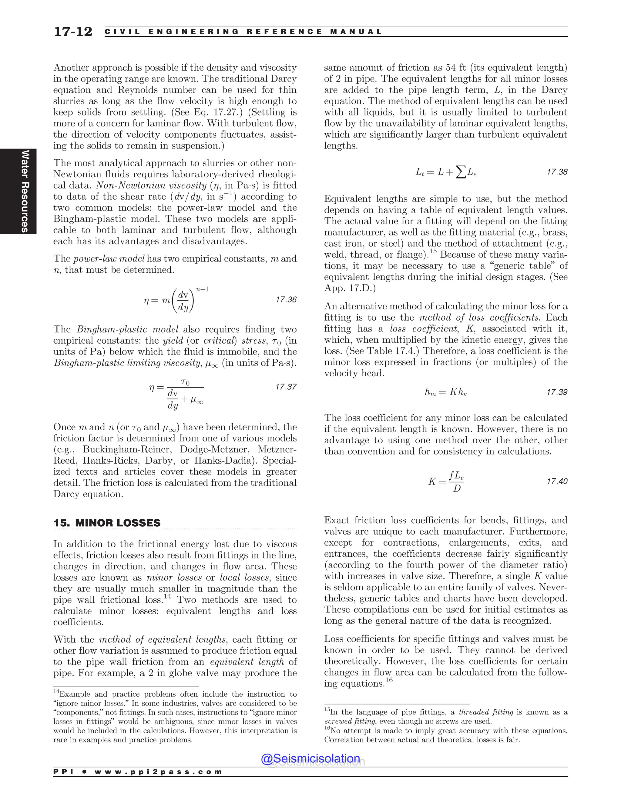 .................................................................................................................................
Another approach is possible if the density and viscosity
in the operating range are known. The traditional Darcy
equation and Reynolds number can be used for thin
slurries as long as the flow velocity is high enough to
keep solids from settling. (See Eq. 17.27.) (Settling is
more of a concern for laminar flow. With turbulent flow,
the direction of velocity components fluctuates, assist-
ing the solids to remain in suspension.)
The most analytical approach to slurries or other non-
Newtonian fluids requires laboratory-derived rheologi-
cal data. Non-Newtonian viscosity (%, in Pa!s) is fitted
to data of the shear rate (dv/dy, in s(1
) according to
two common models: the power-law model and the
Bingham-plastic model. These two models are appli-
cable to both laminar and turbulent flow, although
each has its advantages and disadvantages.
The power-law model has two empirical constants, m and
n, that must be determined.
% ¼ m
dv
dy
# $n(1
17:36
The Bingham-plastic model also requires finding two
empirical constants: the yield (or critical) stress, +0 (in
units of Pa) below which the fluid is immobile, and the
Bingham-plastic limiting viscosity, '1 (in units of Pa!s).
% ¼
+0
dv
dy
þ '1
17:37
Once m and n (or +0 and '1) have been determined, the
friction factor is determined from one of various models
(e.g., Buckingham-Reiner, Dodge-Metzner, Metzner-
Reed, Hanks-Ricks, Darby, or Hanks-Dadia). Special-
ized texts and articles cover these models in greater
detail. The friction loss is calculated from the traditional
Darcy equation.
15. MINOR LOSSES
In addition to the frictional energy lost due to viscous
effects, friction losses also result from fittings in the line,
changes in direction, and changes in flow area. These
losses are known as minor losses or local losses, since
they are usually much smaller in magnitude than the
pipe wall frictional loss.14
Two methods are used to
calculate minor losses: equivalent lengths and loss
coefficients.
With the method of equivalent lengths, each fitting or
other flow variation is assumed to produce friction equal
to the pipe wall friction from an equivalent length of
pipe. For example, a 2 in globe valve may produce the
same amount of friction as 54 ft (its equivalent length)
of 2 in pipe. The equivalent lengths for all minor losses
are added to the pipe length term, L, in the Darcy
equation. The method of equivalent lengths can be used
with all liquids, but it is usually limited to turbulent
flow by the unavailability of laminar equivalent lengths,
which are significantly larger than turbulent equivalent
lengths.
Lt ¼ L þ åLe 17:38
Equivalent lengths are simple to use, but the method
depends on having a table of equivalent length values.
The actual value for a fitting will depend on the fitting
manufacturer, as well as the fitting material (e.g., brass,
cast iron, or steel) and the method of attachment (e.g.,
weld, thread, or flange).15
Because of these many varia-
tions, it may be necessary to use a “generic table” of
equivalent lengths during the initial design stages. (See
App. 17.D.)
An alternative method of calculating the minor loss for a
fitting is to use the method of loss coefficients. Each
fitting has a loss coefficient, K, associated with it,
which, when multiplied by the kinetic energy, gives the
loss. (See Table 17.4.) Therefore, a loss coefficient is the
minor loss expressed in fractions (or multiples) of the
velocity head.
hm ¼ Khv 17:39
The loss coefficient for any minor loss can be calculated
if the equivalent length is known. However, there is no
advantage to using one method over the other, other
than convention and for consistency in calculations.
K ¼
f Le
D
17:40
Exact friction loss coefficients for bends, fittings, and
valves are unique to each manufacturer. Furthermore,
except for contractions, enlargements, exits, and
entrances, the coefficients decrease fairly significantly
(according to the fourth power of the diameter ratio)
with increases in valve size. Therefore, a single K value
is seldom applicable to an entire family of valves. Never-
theless, generic tables and charts have been developed.
These compilations can be used for initial estimates as
long as the general nature of the data is recognized.
Loss coefficients for specific fittings and valves must be
known in order to be used. They cannot be derived
theoretically. However, the loss coefficients for certain
changes in flow area can be calculated from the follow-
ing equations.16
14
Example and practice problems often include the instruction to
“ignore minor losses.” In some industries, valves are considered to be
“components,” not fittings. In such cases, instructions to “ignore minor
losses in fittings” would be ambiguous, since minor losses in valves
would be included in the calculations. However, this interpretation is
rare in examples and practice problems.
15
In the language of pipe fittings, a threaded fitting is known as a
screwed fitting, even though no screws are used.
16
No attempt is made to imply great accuracy with these equations.
Correlation between actual and theoretical losses is fair.
P P I * w w w . p p i 2 p a s s . c o m
17-12 C I V I L E N G I N E E R I N G R E F E R E N C E M A N U A L
Water
Resources
@Seismicisolation
@Seismicisolation
 
