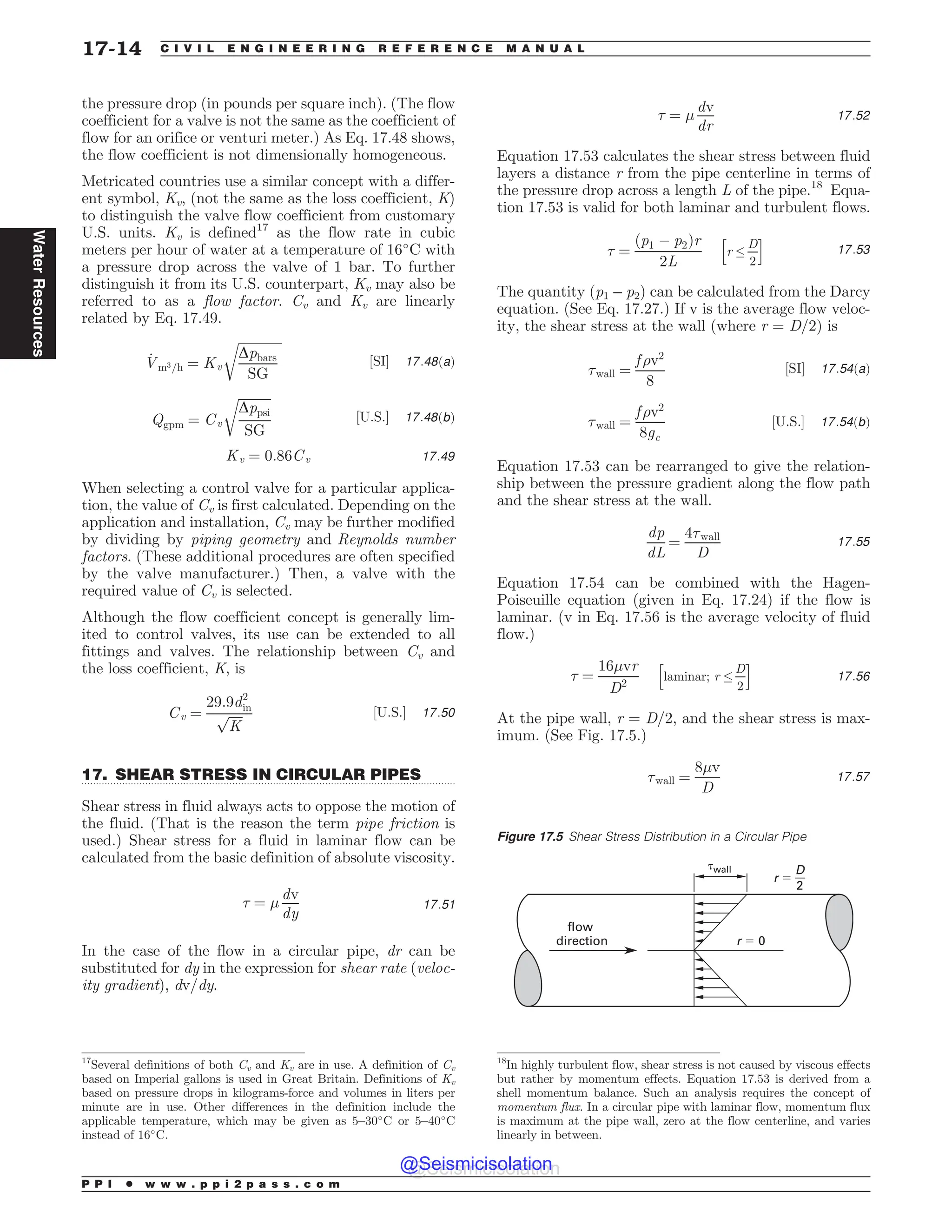 .................................................................................................................................
the pressure drop (in pounds per square inch). (The flow
coefficient for a valve is not the same as the coefficient of
flow for an orifice or venturi meter.) As Eq. 17.48 shows,
the flow coefficient is not dimensionally homogeneous.
Metricated countries use a similar concept with a differ-
ent symbol, Kv, (not the same as the loss coefficient, K)
to distinguish the valve flow coefficient from customary
U.S. units. Kv is defined17
as the flow rate in cubic
meters per hour of water at a temperature of 16#
C with
a pressure drop across the valve of 1 bar. To further
distinguish it from its U.S. counterpart, Kv may also be
referred to as a flow factor. Cv and Kv are linearly
related by Eq. 17.49.
_
Vm3=h ¼ Kv
ﬃﬃﬃﬃﬃﬃﬃﬃﬃﬃﬃﬃﬃﬃ
Dpbars
SG
r
½SI* 17:48ðaÞ
Qgpm ¼ Cv
ﬃﬃﬃﬃﬃﬃﬃﬃﬃﬃ
Dppsi
SG
r
½U:S:* 17:48ðbÞ
Kv ¼ 0:86Cv 17:49
When selecting a control valve for a particular applica-
tion, the value of Cv is first calculated. Depending on the
application and installation, Cv may be further modified
by dividing by piping geometry and Reynolds number
factors. (These additional procedures are often specified
by the valve manufacturer.) Then, a valve with the
required value of Cv is selected.
Although the flow coefficient concept is generally lim-
ited to control valves, its use can be extended to all
fittings and valves. The relationship between Cv and
the loss coefficient, K, is
Cv ¼
29:9d2
in
ﬃﬃﬃﬃﬃ
K
p ½U:S:* 17:50
17. SHEAR STRESS IN CIRCULAR PIPES
Shear stress in fluid always acts to oppose the motion of
the fluid. (That is the reason the term pipe friction is
used.) Shear stress for a fluid in laminar flow can be
calculated from the basic definition of absolute viscosity.
+ ¼ '
dv
dy
17:51
In the case of the flow in a circular pipe, dr can be
substituted for dy in the expression for shear rate (veloc-
ity gradient), dv/dy.
+ ¼ '
dv
dr
17:52
Equation 17.53 calculates the shear stress between fluid
layers a distance r from the pipe centerline in terms of
the pressure drop across a length L of the pipe.18
Equa-
tion 17.53 is valid for both laminar and turbulent flows.
+ ¼
ðp1 ( p2Þr
2L
r ,
D
2
h i
17:53
The quantity (p1 – p2) can be calculated from the Darcy
equation. (See Eq. 17.27.) If v is the average flow veloc-
ity, the shear stress at the wall (where r = D/2) is
+wall ¼
f )v2
8
½SI* 17:54ðaÞ
+wall ¼
f )v2
8gc
½U:S:* 17:54ðbÞ
Equation 17.53 can be rearranged to give the relation-
ship between the pressure gradient along the flow path
and the shear stress at the wall.
dp
dL
¼
4+wall
D
17:55
Equation 17.54 can be combined with the Hagen-
Poiseuille equation (given in Eq. 17.24) if the flow is
laminar. (v in Eq. 17.56 is the average velocity of fluid
flow.)
+ ¼
16'vr
D2
laminar; r ,
D
2
h i
17:56
At the pipe wall, r = D/2, and the shear stress is max-
imum. (See Fig. 17.5.)
+wall ¼
8'v
D
17:57
17
Several definitions of both Cv and Kv are in use. A definition of Cv
based on Imperial gallons is used in Great Britain. Definitions of Kv
based on pressure drops in kilograms-force and volumes in liters per
minute are in use. Other differences in the definition include the
applicable temperature, which may be given as 5–30#
C or 5–40#
C
instead of 16#
C.
18
In highly turbulent flow, shear stress is not caused by viscous effects
but rather by momentum effects. Equation 17.53 is derived from a
shell momentum balance. Such an analysis requires the concept of
momentum flux. In a circular pipe with laminar flow, momentum flux
is maximum at the pipe wall, zero at the flow centerline, and varies
linearly in between.
Figure 17.5 Shear Stress Distribution in a Circular Pipe
(wall
r $ 0
r $
flow
direction
D
2
P P I * w w w . p p i 2 p a s s . c o m
17-14 C I V I L E N G I N E E R I N G R E F E R E N C E M A N U A L
Water
Resources
@Seismicisolation
@Seismicisolation
 