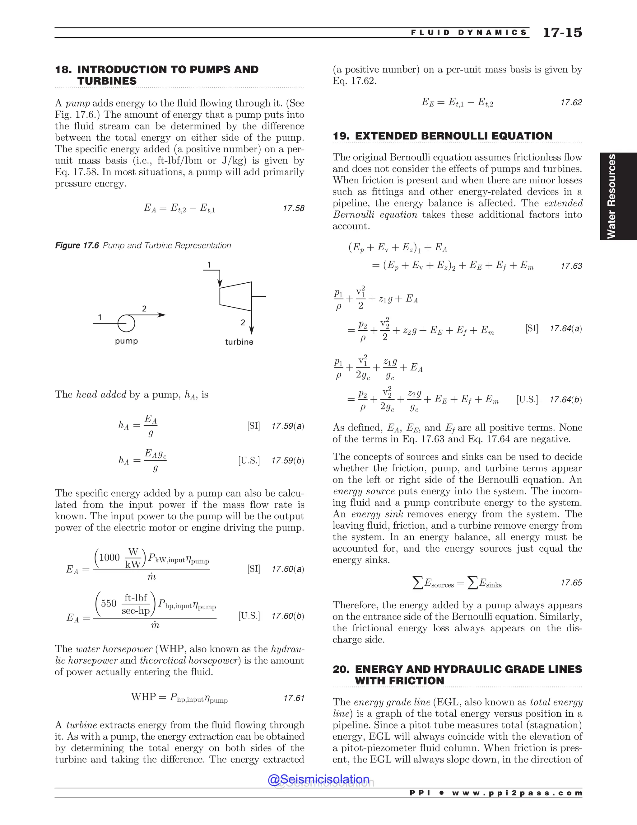 .................................................................................................................................
.................................................................................................................................
.................................................................................................................................
18. INTRODUCTION TO PUMPS AND
TURBINES
A pump adds energy to the fluid flowing through it. (See
Fig. 17.6.) The amount of energy that a pump puts into
the fluid stream can be determined by the difference
between the total energy on either side of the pump.
The specific energy added (a positive number) on a per-
unit mass basis (i.e., ft-lbf/lbm or J/kg) is given by
Eq. 17.58. In most situations, a pump will add primarily
pressure energy.
EA ¼ Et;2 ( Et;1 17:58
The head added by a pump, hA, is
hA ¼
EA
g
½SI* 17:59ðaÞ
hA ¼
EAgc
g
½U:S:* 17:59ðbÞ
The specific energy added by a pump can also be calcu-
lated from the input power if the mass flow rate is
known. The input power to the pump will be the output
power of the electric motor or engine driving the pump.
EA ¼
1000
W
kW
% 
PkW;input%pump
_
m
½SI* 17:60ðaÞ
EA ¼
550
ft-lbf
sec-hp
# $
Php;input%pump
_
m
½U:S:* 17:60ðbÞ
The water horsepower (WHP, also known as the hydrau-
lic horsepower and theoretical horsepower) is the amount
of power actually entering the fluid.
WHP ¼ Php;input%pump 17:61
A turbine extracts energy from the fluid flowing through
it. As with a pump, the energy extraction can be obtained
by determining the total energy on both sides of the
turbine and taking the difference. The energy extracted
(a positive number) on a per-unit mass basis is given by
Eq. 17.62.
EE ¼ Et;1 ( Et;2 17:62
19. EXTENDED BERNOULLI EQUATION
The original Bernoulli equation assumes frictionless flow
and does not consider the effects of pumps and turbines.
When friction is present and when there are minor losses
such as fittings and other energy-related devices in a
pipeline, the energy balance is affected. The extended
Bernoulli equation takes these additional factors into
account.
ðEp þ Ev þ EzÞ1 þ EA
¼ ðEp þ Ev þ EzÞ2 þ EE þ Ef þ Em 17:63
p1
)
þ
v2
1
2
þ z1g þ EA
¼
p2
)
þ
v2
2
2
þ z2g þ EE þ Ef þ Em ½SI* 17:64ðaÞ
p1
)
þ
v2
1
2gc
þ
z1g
gc
þ EA
¼
p2
)
þ
v2
2
2gc
þ
z2g
gc
þ EE þ Ef þ Em ½U:S:* 17:64ðbÞ
As defined, EA, EE, and Ef are all positive terms. None
of the terms in Eq. 17.63 and Eq. 17.64 are negative.
The concepts of sources and sinks can be used to decide
whether the friction, pump, and turbine terms appear
on the left or right side of the Bernoulli equation. An
energy source puts energy into the system. The incom-
ing fluid and a pump contribute energy to the system.
An energy sink removes energy from the system. The
leaving fluid, friction, and a turbine remove energy from
the system. In an energy balance, all energy must be
accounted for, and the energy sources just equal the
energy sinks.
åEsources ¼ åEsinks 17:65
Therefore, the energy added by a pump always appears
on the entrance side of the Bernoulli equation. Similarly,
the frictional energy loss always appears on the dis-
charge side.
20. ENERGY AND HYDRAULIC GRADE LINES
WITH FRICTION
The energy grade line (EGL, also known as total energy
line) is a graph of the total energy versus position in a
pipeline. Since a pitot tube measures total (stagnation)
energy, EGL will always coincide with the elevation of
a pitot-piezometer fluid column. When friction is pres-
ent, the EGL will always slope down, in the direction of
Figure 17.6 Pump and Turbine Representation




QVNQ UVSCJOF
P P I * w w w . p p i 2 p a s s . c o m
F L U I D D Y N A M I C S 17-15
Water
Resources
@Seismicisolation
@Seismicisolation
 