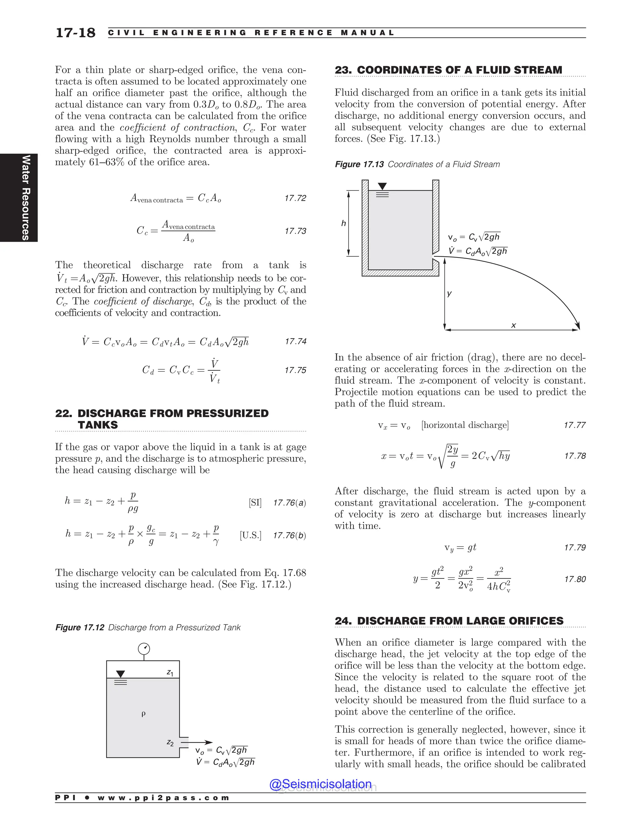 .................................................................................................................................
.................................................................................................................................
.................................................................................................................................
For a thin plate or sharp-edged orifice, the vena con-
tracta is often assumed to be located approximately one
half an orifice diameter past the orifice, although the
actual distance can vary from 0.3Do to 0.8Do. The area
of the vena contracta can be calculated from the orifice
area and the coefficient of contraction, Cc. For water
flowing with a high Reynolds number through a small
sharp-edged orifice, the contracted area is approxi-
mately 61–63% of the orifice area.
Avena contracta ¼ CcAo 17:72
Cc ¼
Avena contracta
Ao
17:73
The theoretical discharge rate from a tank is
_
Vt ¼Ao
ﬃﬃﬃﬃﬃﬃﬃﬃ
2gh
p
. However, this relationship needs to be cor-
rected for friction and contraction by multiplying by Cv and
Cc. The coefficient of discharge, Cd, is the product of the
coefficients of velocity and contraction.
_
V ¼ CcvoAo ¼ CdvtAo ¼ CdAo
ﬃﬃﬃﬃﬃﬃﬃﬃ
2gh
p
17:74
Cd ¼ CvCc ¼
_
V
_
Vt
17:75
22. DISCHARGE FROM PRESSURIZED
TANKS
If the gas or vapor above the liquid in a tank is at gage
pressure p, and the discharge is to atmospheric pressure,
the head causing discharge will be
h ¼ z1 ( z2 þ
p
)g
½SI* 17:76ðaÞ
h ¼ z1 ( z2 þ
p
)
+
gc
g
¼ z1 ( z2 þ
p

½U:S:* 17:76ðbÞ
The discharge velocity can be calculated from Eq. 17.68
using the increased discharge head. (See Fig. 17.12.)
23. COORDINATES OF A FLUID STREAM
Fluid discharged from an orifice in a tank gets its initial
velocity from the conversion of potential energy. After
discharge, no additional energy conversion occurs, and
all subsequent velocity changes are due to external
forces. (See Fig. 17.13.)
In the absence of air friction (drag), there are no decel-
erating or accelerating forces in the x-direction on the
fluid stream. The x-component of velocity is constant.
Projectile motion equations can be used to predict the
path of the fluid stream.
vx ¼ vo ½horizontal discharge* 17:77
x ¼ vot ¼ vo
ﬃﬃﬃﬃﬃ
2y
g
r
¼ 2Cv
ﬃﬃﬃﬃﬃﬃ
hy
p
17:78
After discharge, the fluid stream is acted upon by a
constant gravitational acceleration. The y-component
of velocity is zero at discharge but increases linearly
with time.
vy ¼ gt 17:79
y ¼
gt2
2
¼
gx2
2v2
o
¼
x2
4hC2
v
17:80
24. DISCHARGE FROM LARGE ORIFICES
When an orifice diameter is large compared with the
discharge head, the jet velocity at the top edge of the
orifice will be less than the velocity at the bottom edge.
Since the velocity is related to the square root of the
head, the distance used to calculate the effective jet
velocity should be measured from the fluid surface to a
point above the centerline of the orifice.
This correction is generally neglected, however, since it
is small for heads of more than twice the orifice diame-
ter. Furthermore, if an orifice is intended to work reg-
ularly with small heads, the orifice should be calibrated
Figure 17.12 Discharge from a Pressurized Tank
WP$WHI
7$EPHI
S
[
[
Figure 17.13 Coordinates of a Fluid Stream
WP$WHI
I
Z
Y
7$EPHI
P P I * w w w . p p i 2 p a s s . c o m
17-18 C I V I L E N G I N E E R I N G R E F E R E N C E M A N U A L
Water
Resources
@Seismicisolation
@Seismicisolation
 