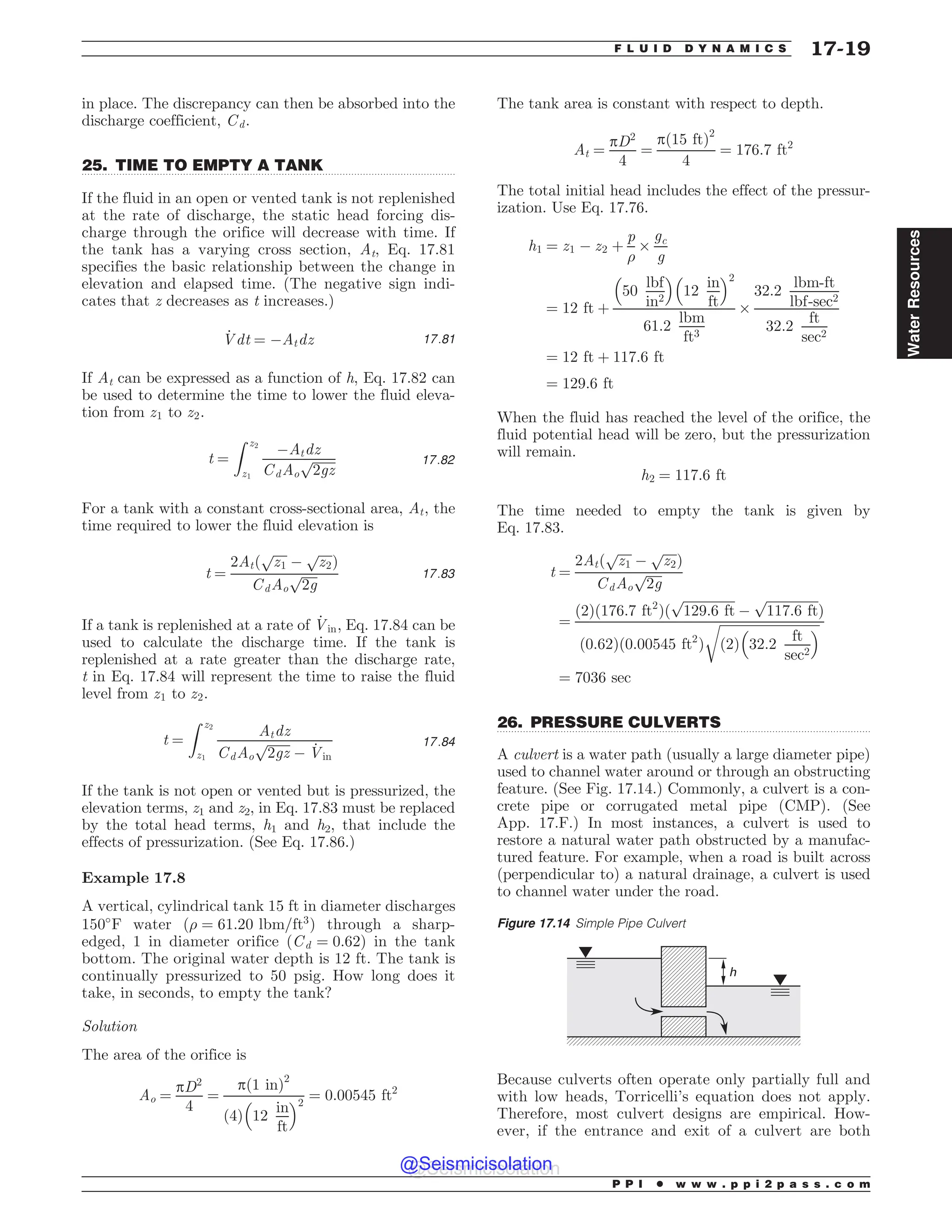 .................................................................................................................................
.................................................................................................................................
in place. The discrepancy can then be absorbed into the
discharge coefficient, Cd.
25. TIME TO EMPTY A TANK
If the fluid in an open or vented tank is not replenished
at the rate of discharge, the static head forcing dis-
charge through the orifice will decrease with time. If
the tank has a varying cross section, At, Eq. 17.81
specifies the basic relationship between the change in
elevation and elapsed time. (The negative sign indi-
cates that z decreases as t increases.)
_
Vdt ¼ (Atdz 17:81
If At can be expressed as a function of h, Eq. 17.82 can
be used to determine the time to lower the fluid eleva-
tion from z1 to z2.
t ¼
Z z2
z1
(Atdz
CdAo
ﬃﬃﬃﬃﬃﬃﬃ
2gz
p 17:82
For a tank with a constant cross-sectional area, At, the
time required to lower the fluid elevation is
t ¼
2Atð
ﬃﬃﬃﬃﬃ
z1
p
(
ﬃﬃﬃﬃﬃ
z2
p
Þ
CdAo
ﬃﬃﬃﬃﬃ
2g
p 17:83
If a tank is replenished at a rate of _
Vin, Eq. 17.84 can be
used to calculate the discharge time. If the tank is
replenished at a rate greater than the discharge rate,
t in Eq. 17.84 will represent the time to raise the fluid
level from z1 to z2.
t ¼
Z z2
z1
Atdz
CdAo
ﬃﬃﬃﬃﬃﬃﬃ
2gz
p
( _
Vin
17:84
If the tank is not open or vented but is pressurized, the
elevation terms, z1 and z2, in Eq. 17.83 must be replaced
by the total head terms, h1 and h2, that include the
effects of pressurization. (See Eq. 17.86.)
Example 17.8
A vertical, cylindrical tank 15 ft in diameter discharges
150#
F water ð) ¼ 61:20 lbm=ft3
Þ through a sharp-
edged, 1 in diameter orifice ðCd ¼ 0:62Þ in the tank
bottom. The original water depth is 12 ft. The tank is
continually pressurized to 50 psig. How long does it
take, in seconds, to empty the tank?
Solution
The area of the orifice is
Ao ¼
pD2
4
¼
pð1 inÞ2
4
ð Þ 12
in
ft
% 2
¼ 0:00545 ft2
The tank area is constant with respect to depth.
At ¼
pD2
4
¼
pð15 ftÞ2
4
¼ 176:7 ft2
The total initial head includes the effect of the pressur-
ization. Use Eq. 17.76.
h1 ¼ z1 ( z2 þ
p
)
+
gc
g
¼ 12 ft þ
50
lbf
in2
% 
12
in
ft
% 2
61:2
lbm
ft3
+
32:2
lbm-ft
lbf-sec2
32:2
ft
sec2
¼ 12 ft þ 117:6 ft
¼ 129:6 ft
When the fluid has reached the level of the orifice, the
fluid potential head will be zero, but the pressurization
will remain.
h2 ¼ 117:6 ft
The time needed to empty the tank is given by
Eq. 17.83.
t ¼
2Atð
ﬃﬃﬃﬃﬃ
z1
p
(
ﬃﬃﬃﬃﬃ
z2
p
Þ
CdAo
ﬃﬃﬃﬃﬃ
2g
p
¼
ð2Þð176:7 ft2
Þð
ﬃﬃﬃﬃﬃﬃﬃﬃﬃﬃﬃﬃﬃﬃﬃﬃ
129:6 ft
p
(
ﬃﬃﬃﬃﬃﬃﬃﬃﬃﬃﬃﬃﬃﬃﬃﬃ
117:6 ft
p
Þ
ð0:62Þð0:00545 ft2
Þ
ﬃﬃﬃﬃﬃﬃﬃﬃﬃﬃﬃﬃﬃﬃﬃﬃﬃﬃﬃﬃﬃﬃﬃﬃﬃﬃﬃﬃﬃﬃﬃ
ð2Þ 32:2
ft
sec2
% 
r
¼ 7036 sec
26. PRESSURE CULVERTS
A culvert is a water path (usually a large diameter pipe)
used to channel water around or through an obstructing
feature. (See Fig. 17.14.) Commonly, a culvert is a con-
crete pipe or corrugated metal pipe (CMP). (See
App. 17.F.) In most instances, a culvert is used to
restore a natural water path obstructed by a manufac-
tured feature. For example, when a road is built across
(perpendicular to) a natural drainage, a culvert is used
to channel water under the road.
Because culverts often operate only partially full and
with low heads, Torricelli’s equation does not apply.
Therefore, most culvert designs are empirical. How-
ever, if the entrance and exit of a culvert are both
Figure 17.14 Simple Pipe Culvert
h
P P I * w w w . p p i 2 p a s s . c o m
F L U I D D Y N A M I C S 17-19
Water
Resources
@Seismicisolation
@Seismicisolation
 
