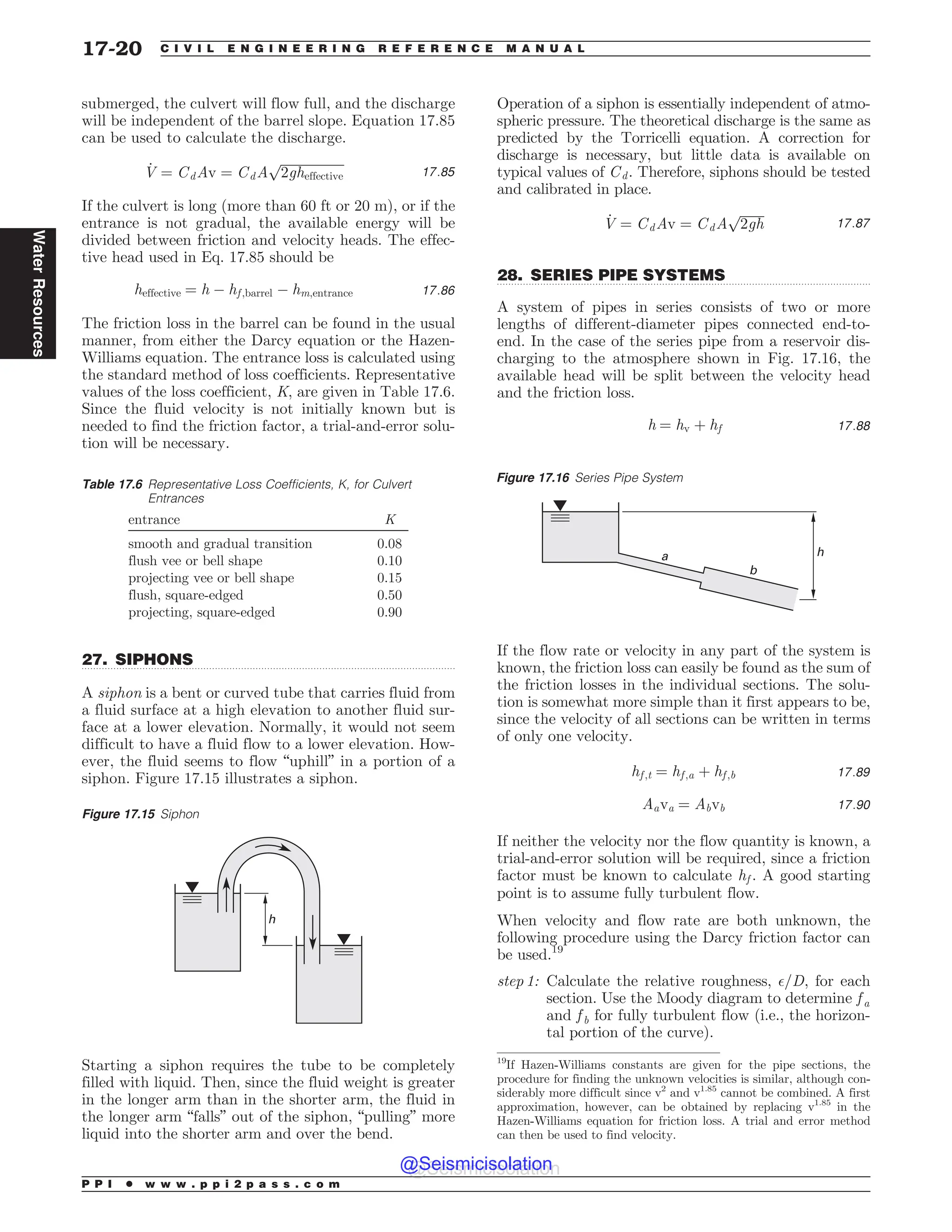 .................................................................................................................................
.................................................................................................................................
submerged, the culvert will flow full, and the discharge
will be independent of the barrel slope. Equation 17.85
can be used to calculate the discharge.
_
V ¼ CdAv ¼ CdA
ﬃﬃﬃﬃﬃﬃﬃﬃﬃﬃﬃﬃﬃﬃﬃﬃﬃﬃﬃﬃ
2gheffective
p
17:85
If the culvert is long (more than 60 ft or 20 m), or if the
entrance is not gradual, the available energy will be
divided between friction and velocity heads. The effec-
tive head used in Eq. 17.85 should be
heffective ¼ h ( hf ;barrel ( hm;entrance 17:86
The friction loss in the barrel can be found in the usual
manner, from either the Darcy equation or the Hazen-
Williams equation. The entrance loss is calculated using
the standard method of loss coefficients. Representative
values of the loss coefficient, K, are given in Table 17.6.
Since the fluid velocity is not initially known but is
needed to find the friction factor, a trial-and-error solu-
tion will be necessary.
27. SIPHONS
A siphon is a bent or curved tube that carries fluid from
a fluid surface at a high elevation to another fluid sur-
face at a lower elevation. Normally, it would not seem
difficult to have a fluid flow to a lower elevation. How-
ever, the fluid seems to flow “uphill” in a portion of a
siphon. Figure 17.15 illustrates a siphon.
Starting a siphon requires the tube to be completely
filled with liquid. Then, since the fluid weight is greater
in the longer arm than in the shorter arm, the fluid in
the longer arm “falls” out of the siphon, “pulling” more
liquid into the shorter arm and over the bend.
Operation of a siphon is essentially independent of atmo-
spheric pressure. The theoretical discharge is the same as
predicted by the Torricelli equation. A correction for
discharge is necessary, but little data is available on
typical values of Cd. Therefore, siphons should be tested
and calibrated in place.
_
V ¼ CdAv ¼ CdA
ﬃﬃﬃﬃﬃﬃﬃﬃ
2gh
p
17:87
28. SERIES PIPE SYSTEMS
A system of pipes in series consists of two or more
lengths of different-diameter pipes connected end-to-
end. In the case of the series pipe from a reservoir dis-
charging to the atmosphere shown in Fig. 17.16, the
available head will be split between the velocity head
and the friction loss.
h ¼ hv þ hf 17:88
If the flow rate or velocity in any part of the system is
known, the friction loss can easily be found as the sum of
the friction losses in the individual sections. The solu-
tion is somewhat more simple than it first appears to be,
since the velocity of all sections can be written in terms
of only one velocity.
hf ;t ¼ hf ;a þ hf ;b 17:89
Aava ¼ Abvb 17:90
If neither the velocity nor the flow quantity is known, a
trial-and-error solution will be required, since a friction
factor must be known to calculate hf . A good starting
point is to assume fully turbulent flow.
When velocity and flow rate are both unknown, the
following procedure using the Darcy friction factor can
be used.19
step 1: Calculate the relative roughness, $=D, for each
section. Use the Moody diagram to determine f a
and f b for fully turbulent flow (i.e., the horizon-
tal portion of the curve).
Table 17.6 Representative Loss Coefficients, K, for Culvert
Entrances
entrance K
smooth and gradual transition 0.08
flush vee or bell shape 0.10
projecting vee or bell shape 0.15
flush, square-edged 0.50
projecting, square-edged 0.90
Figure 17.15 Siphon
h
Figure 17.16 Series Pipe System
a
b
h
19
If Hazen-Williams constants are given for the pipe sections, the
procedure for finding the unknown velocities is similar, although con-
siderably more difficult since v2
and v1.85
cannot be combined. A first
approximation, however, can be obtained by replacing v1.85
in the
Hazen-Williams equation for friction loss. A trial and error method
can then be used to find velocity.
P P I * w w w . p p i 2 p a s s . c o m
17-20 C I V I L E N G I N E E R I N G R E F E R E N C E M A N U A L
Water
Resources
@Seismicisolation
@Seismicisolation
 