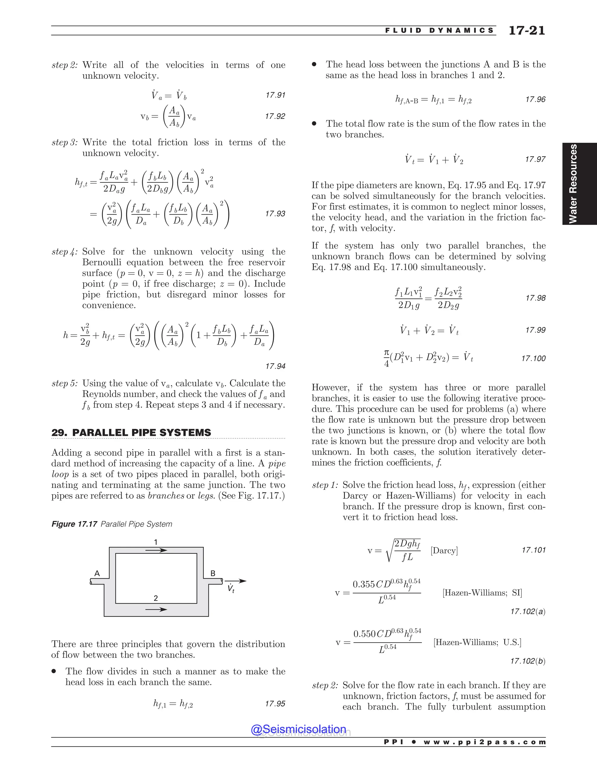 .................................................................................................................................
step 2: Write all of the velocities in terms of one
unknown velocity.
_
Va ¼ _
Vb 17:91
vb ¼
Aa
Ab
# $
va 17:92
step 3: Write the total friction loss in terms of the
unknown velocity.
hf ;t ¼
f aLav2
a
2Dag
þ
f bLb
2Dbg
# $
Aa
Ab
# $2
v2
a
¼
v2
a
2g
# $
f aLa
Da
þ
f bLb
Db
# $
Aa
Ab
# $2
!
17:93
step 4: Solve for the unknown velocity using the
Bernoulli equation between the free reservoir
surface ðp ¼ 0; v ¼ 0; z ¼ hÞ and the discharge
point (p = 0, if free discharge; z = 0). Include
pipe friction, but disregard minor losses for
convenience.
h ¼
v2
b
2g
þ hf ;t ¼
v2
a
2g
# $
Aa
Ab
# $2
1 þ
f bLb
Db
# $
þ
f aLa
Da
!
17:94
step 5: Using the value of va, calculate vb. Calculate the
Reynolds number, and check the values of f a and
f b from step 4. Repeat steps 3 and 4 if necessary.
29. PARALLEL PIPE SYSTEMS
Adding a second pipe in parallel with a first is a stan-
dard method of increasing the capacity of a line. A pipe
loop is a set of two pipes placed in parallel, both origi-
nating and terminating at the same junction. The two
pipes are referred to as branches or legs. (See Fig. 17.17.)
There are three principles that govern the distribution
of flow between the two branches.
. The flow divides in such a manner as to make the
head loss in each branch the same.
hf ;1 ¼ hf ;2 17:95
. The head loss between the junctions A and B is the
same as the head loss in branches 1 and 2.
hf ;A-B ¼ hf ;1 ¼ hf ;2 17:96
. The total flow rate is the sum of the flow rates in the
two branches.
_
Vt ¼ _
V1 þ _
V2 17:97
If the pipe diameters are known, Eq. 17.95 and Eq. 17.97
can be solved simultaneously for the branch velocities.
For first estimates, it is common to neglect minor losses,
the velocity head, and the variation in the friction fac-
tor, f, with velocity.
If the system has only two parallel branches, the
unknown branch flows can be determined by solving
Eq. 17.98 and Eq. 17.100 simultaneously.
f 1L1v2
1
2D1g
¼
f 2L2v2
2
2D2g
17:98
_
V1 þ _
V2 ¼ _
Vt 17:99
p
4
ðD2
1v1 þ D2
2v2Þ ¼ _
Vt 17:100
However, if the system has three or more parallel
branches, it is easier to use the following iterative proce-
dure. This procedure can be used for problems (a) where
the flow rate is unknown but the pressure drop between
the two junctions is known, or (b) where the total flow
rate is known but the pressure drop and velocity are both
unknown. In both cases, the solution iteratively deter-
mines the friction coefficients, f.
step 1: Solve the friction head loss, hf , expression (either
Darcy or Hazen-Williams) for velocity in each
branch. If the pressure drop is known, first con-
vert it to friction head loss.
v ¼
ﬃﬃﬃﬃﬃﬃﬃﬃﬃﬃﬃﬃﬃ
2Dghf
f L
r
½Darcy* 17:101
v ¼
0:355CD0:63
h0:54
f
L0:54
½Hazen-Williams; SI*
17:102ðaÞ
v ¼
0:550CD0:63
h0:54
f
L0:54
½Hazen-Williams; U:S:*
17:102ðbÞ
step 2: Solve for the flow rate in each branch. If they are
unknown, friction factors, f, must be assumed for
each branch. The fully turbulent assumption
Figure 17.17 Parallel Pipe System


#

7U
P P I * w w w . p p i 2 p a s s . c o m
F L U I D D Y N A M I C S 17-21
Water
Resources
@Seismicisolation
@Seismicisolation
 