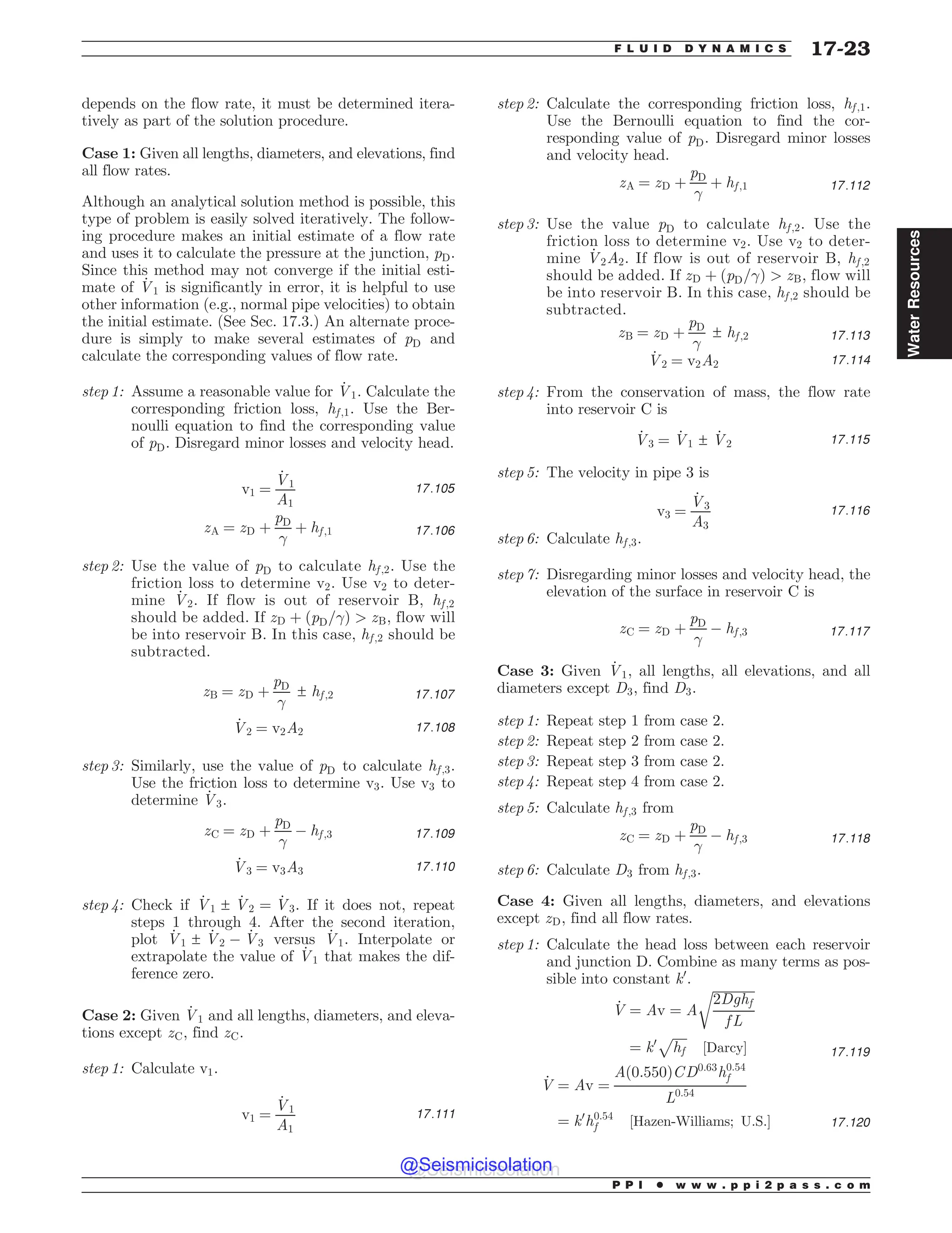 depends on the flow rate, it must be determined itera-
tively as part of the solution procedure.
Case 1: Given all lengths, diameters, and elevations, find
all flow rates.
Although an analytical solution method is possible, this
type of problem is easily solved iteratively. The follow-
ing procedure makes an initial estimate of a flow rate
and uses it to calculate the pressure at the junction, pD.
Since this method may not converge if the initial esti-
mate of _
V1 is significantly in error, it is helpful to use
other information (e.g., normal pipe velocities) to obtain
the initial estimate. (See Sec. 17.3.) An alternate proce-
dure is simply to make several estimates of pD and
calculate the corresponding values of flow rate.
step 1: Assume a reasonable value for _
V1. Calculate the
corresponding friction loss, hf ;1. Use the Ber-
noulli equation to find the corresponding value
of pD. Disregard minor losses and velocity head.
v1 ¼
_
V1
A1
17:105
zA ¼ zD þ
pD

þ hf ;1 17:106
step 2: Use the value of pD to calculate hf ;2. Use the
friction loss to determine v2. Use v2 to deter-
mine _
V2. If flow is out of reservoir B, hf ;2
should be added. If zD þ ðpD=Þ  zB, flow will
be into reservoir B. In this case, hf ;2 should be
subtracted.
zB ¼ zD þ
pD

± hf ;2 17:107
_
V2 ¼ v2A2 17:108
step 3: Similarly, use the value of pD to calculate hf ;3.
Use the friction loss to determine v3. Use v3 to
determine _
V3.
zC ¼ zD þ
pD

( hf ;3 17:109
_
V3 ¼ v3A3 17:110
step 4: Check if _
V1 ± _
V2 ¼ _
V3. If it does not, repeat
steps 1 through 4. After the second iteration,
plot _
V1 ± _
V2 ( _
V3 versus _
V1. Interpolate or
extrapolate the value of _
V1 that makes the dif-
ference zero.
Case 2: Given _
V1 and all lengths, diameters, and eleva-
tions except zC, find zC.
step 1: Calculate v1.
v1 ¼
_
V1
A1
17:111
step 2: Calculate the corresponding friction loss, hf ;1.
Use the Bernoulli equation to find the cor-
responding value of pD. Disregard minor losses
and velocity head.
zA ¼ zD þ
pD

þ hf ;1 17:112
step 3: Use the value pD to calculate hf ;2. Use the
friction loss to determine v2. Use v2 to deter-
mine _
V2A2. If flow is out of reservoir B, hf ;2
should be added. If zD þ ðpD=Þ  zB, flow will
be into reservoir B. In this case, hf ;2 should be
subtracted.
zB ¼ zD þ
pD

± hf ;2 17:113
_
V2 ¼ v2A2 17:114
step 4: From the conservation of mass, the flow rate
into reservoir C is
_
V3 ¼ _
V1 ± _
V2 17:115
step 5: The velocity in pipe 3 is
v3 ¼
_
V3
A3
17:116
step 6: Calculate hf ;3.
step 7: Disregarding minor losses and velocity head, the
elevation of the surface in reservoir C is
zC ¼ zD þ
pD

( hf ;3 17:117
Case 3: Given _
V1, all lengths, all elevations, and all
diameters except D3, find D3.
step 1: Repeat step 1 from case 2.
step 2: Repeat step 2 from case 2.
step 3: Repeat step 3 from case 2.
step 4: Repeat step 4 from case 2.
step 5: Calculate hf ;3 from
zC ¼ zD þ
pD

( hf ;3 17:118
step 6: Calculate D3 from hf ;3.
Case 4: Given all lengths, diameters, and elevations
except zD, find all flow rates.
step 1: Calculate the head loss between each reservoir
and junction D. Combine as many terms as pos-
sible into constant k0
.
_
V ¼ Av ¼ A
ﬃﬃﬃﬃﬃﬃﬃﬃﬃﬃﬃﬃﬃ
2Dghf
f L
r
¼ k0
ﬃﬃﬃﬃﬃ
hf
p
½Darcy* 17:119
_
V ¼ Av ¼
Að0:550ÞCD0:63
h0:54
f
L0:54
¼ k0
h0:54
f ½Hazen-Williams; U:S:* 17:120
P P I * w w w . p p i 2 p a s s . c o m
F L U I D D Y N A M I C S 17-23
Water
Resources
@Seismicisolation
@Seismicisolation
 