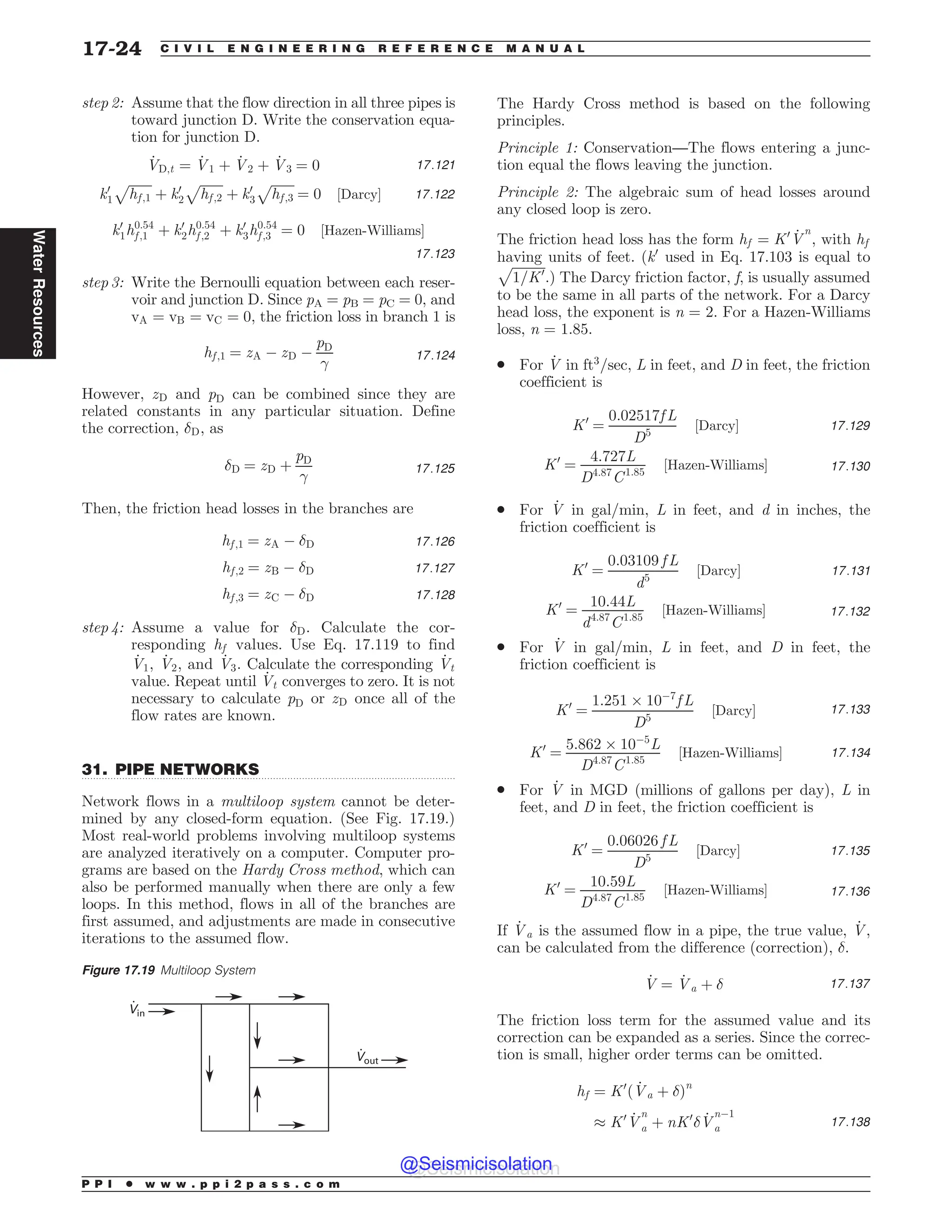 .................................................................................................................................
step 2: Assume that the flow direction in all three pipes is
toward junction D. Write the conservation equa-
tion for junction D.
_
VD;t ¼ _
V1 þ _
V2 þ _
V3 ¼ 0 17:121
k0
1
ﬃﬃﬃﬃﬃﬃﬃ
hf ;1
p
þ k0
2
ﬃﬃﬃﬃﬃﬃﬃ
hf ;2
p
þ k0
3
ﬃﬃﬃﬃﬃﬃﬃ
hf ;3
p
¼ 0 ½Darcy* 17:122
k0
1h0:54
f ;1 þ k0
2h0:54
f ;2 þ k0
3h0:54
f ;3 ¼ 0 ½Hazen-Williams*
17:123
step 3: Write the Bernoulli equation between each reser-
voir and junction D. Since pA = pB = pC = 0, and
vA ¼ vB ¼ vC ¼ 0, the friction loss in branch 1 is
hf ;1 ¼ zA ( zD (
pD

17:124
However, zD and pD can be combined since they are
related constants in any particular situation. Define
the correction, #D, as
#D ¼ zD þ
pD

17:125
Then, the friction head losses in the branches are
hf ;1 ¼ zA ( #D 17:126
hf ;2 ¼ zB ( #D 17:127
hf ;3 ¼ zC ( #D 17:128
step 4: Assume a value for #D. Calculate the cor-
responding hf values. Use Eq. 17.119 to find
_
V1, _
V2, and _
V3. Calculate the corresponding _
Vt
value. Repeat until _
Vt converges to zero. It is not
necessary to calculate pD or zD once all of the
flow rates are known.
31. PIPE NETWORKS
Network flows in a multiloop system cannot be deter-
mined by any closed-form equation. (See Fig. 17.19.)
Most real-world problems involving multiloop systems
are analyzed iteratively on a computer. Computer pro-
grams are based on the Hardy Cross method, which can
also be performed manually when there are only a few
loops. In this method, flows in all of the branches are
first assumed, and adjustments are made in consecutive
iterations to the assumed flow.
The Hardy Cross method is based on the following
principles.
Principle 1: Conservation—The flows entering a junc-
tion equal the flows leaving the junction.
Principle 2: The algebraic sum of head losses around
any closed loop is zero.
The friction head loss has the form hf ¼ K0 _
V
n
, with hf
having units of feet. (k0
used in Eq. 17.103 is equal to
ﬃﬃﬃﬃﬃﬃﬃﬃﬃﬃﬃ
1=K0
p
.) The Darcy friction factor, f, is usually assumed
to be the same in all parts of the network. For a Darcy
head loss, the exponent is n = 2. For a Hazen-Williams
loss, n = 1.85.
. For _
V in ft3
=sec, L in feet, and D in feet, the friction
coefficient is
K0
¼
0:02517f L
D5
½Darcy* 17:129
K0
¼
4:727L
D4:87
C1:85
½Hazen-Williams* 17:130
. For _
V in gal/min, L in feet, and d in inches, the
friction coefficient is
K0
¼
0:03109 f L
d5
½Darcy* 17:131
K0
¼
10:44L
d4:87
C1:85
½Hazen-Williams* 17:132
. For _
V in gal/min, L in feet, and D in feet, the
friction coefficient is
K0
¼
1:251 + 10(7
f L
D5
½Darcy* 17:133
K0
¼
5:862 + 10(5
L
D4:87
C1:85
½Hazen-Williams* 17:134
. For _
V in MGD (millions of gallons per day), L in
feet, and D in feet, the friction coefficient is
K0
¼
0:06026 f L
D5
½Darcy* 17:135
K0
¼
10:59L
D4:87
C1:85
½Hazen-Williams* 17:136
If _
Va is the assumed flow in a pipe, the true value, _
V,
can be calculated from the difference (correction), #.
_
V ¼ _
Va þ # 17:137
The friction loss term for the assumed value and its
correction can be expanded as a series. Since the correc-
tion is small, higher order terms can be omitted.
hf ¼ K0
ð _
Va þ #Þn
- K0 _
V
n
a þ nK0
# _
V
n(1
a 17:138
Figure 17.19 Multiloop System
Vout
Vin
P P I * w w w . p p i 2 p a s s . c o m
17-24 C I V I L E N G I N E E R I N G R E F E R E N C E M A N U A L
Water
Resources
@Seismicisolation
@Seismicisolation
 