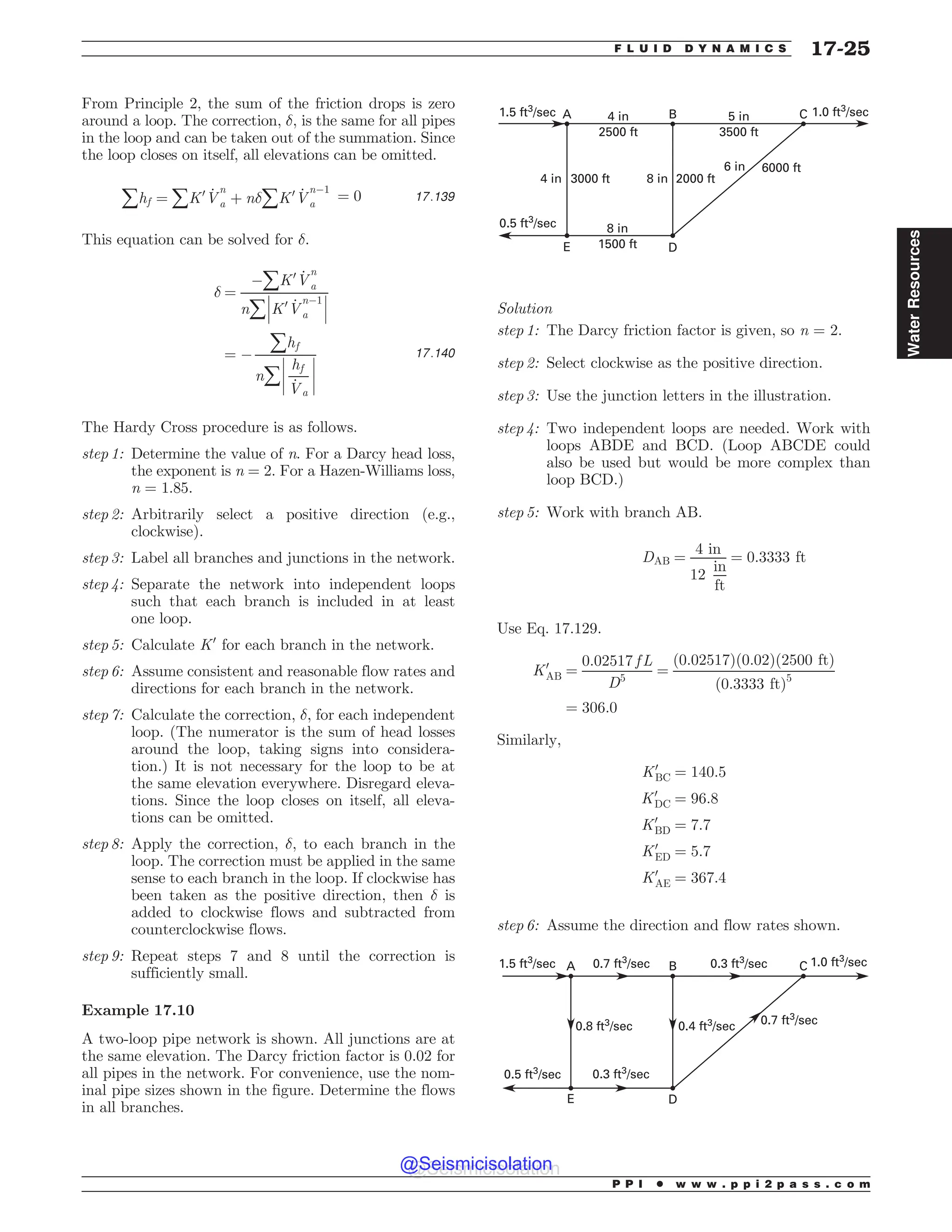 From Principle 2, the sum of the friction drops is zero
around a loop. The correction, #, is the same for all pipes
in the loop and can be taken out of the summation. Since
the loop closes on itself, all elevations can be omitted.
åhf ¼ åK0 _
V
n
a þ n#åK0 _
V
n(1
a
¼ 0 17:139
This equation can be solved for #.
# ¼
(åK0 _
V
n
a
nå
!
!
!K0 _
V
n(1
a
!
!
!
¼ (
åhf
nå
!
!
!
!
hf
_
Va
!
!
!
!
17:140
The Hardy Cross procedure is as follows.
step 1: Determine the value of n. For a Darcy head loss,
the exponent is n = 2. For a Hazen-Williams loss,
n = 1.85.
step 2: Arbitrarily select a positive direction (e.g.,
clockwise).
step 3: Label all branches and junctions in the network.
step 4: Separate the network into independent loops
such that each branch is included in at least
one loop.
step 5: Calculate K0
for each branch in the network.
step 6: Assume consistent and reasonable flow rates and
directions for each branch in the network.
step 7: Calculate the correction, #, for each independent
loop. (The numerator is the sum of head losses
around the loop, taking signs into considera-
tion.) It is not necessary for the loop to be at
the same elevation everywhere. Disregard eleva-
tions. Since the loop closes on itself, all eleva-
tions can be omitted.
step 8: Apply the correction, #, to each branch in the
loop. The correction must be applied in the same
sense to each branch in the loop. If clockwise has
been taken as the positive direction, then # is
added to clockwise flows and subtracted from
counterclockwise flows.
step 9: Repeat steps 7 and 8 until the correction is
sufficiently small.
Example 17.10
A two-loop pipe network is shown. All junctions are at
the same elevation. The Darcy friction factor is 0.02 for
all pipes in the network. For convenience, use the nom-
inal pipe sizes shown in the figure. Determine the flows
in all branches.
4 in
2500 ft
5 in
3500 ft
2000 ft
6000 ft
6 in
8 in
8 in
1500 ft
3000 ft
4 in
0.5 ft3/sec
1.5 ft3
/sec 1.0 ft3
/sec
C
B
A
E D
Solution
step 1: The Darcy friction factor is given, so n = 2.
step 2: Select clockwise as the positive direction.
step 3: Use the junction letters in the illustration.
step 4: Two independent loops are needed. Work with
loops ABDE and BCD. (Loop ABCDE could
also be used but would be more complex than
loop BCD.)
step 5: Work with branch AB.
DAB ¼
4 in
12
in
ft
¼ 0:3333 ft
Use Eq. 17.129.
K0
AB ¼
0:02517 f L
D5
¼
ð0:02517Þð0:02Þð2500 ftÞ
ð0:3333 ftÞ5
¼ 306:0
Similarly,
K0
BC ¼ 140:5
K0
DC ¼ 96:8
K0
BD ¼ 7:7
K0
ED ¼ 5:7
K0
AE ¼ 367:4
step 6: Assume the direction and flow rates shown.
0.5 ft3
/sec
1.5 ft3
/sec 1.0 ft3
/sec
C
B
A
E D
0.7 ft3
/sec 0.3 ft3
/sec
0.4 ft3
/sec 0.7 ft3
/sec
0.3 ft3
/sec
0.8 ft3
/sec
P P I * w w w . p p i 2 p a s s . c o m
F L U I D D Y N A M I C S 17-25
Water
Resources
@Seismicisolation
@Seismicisolation
 