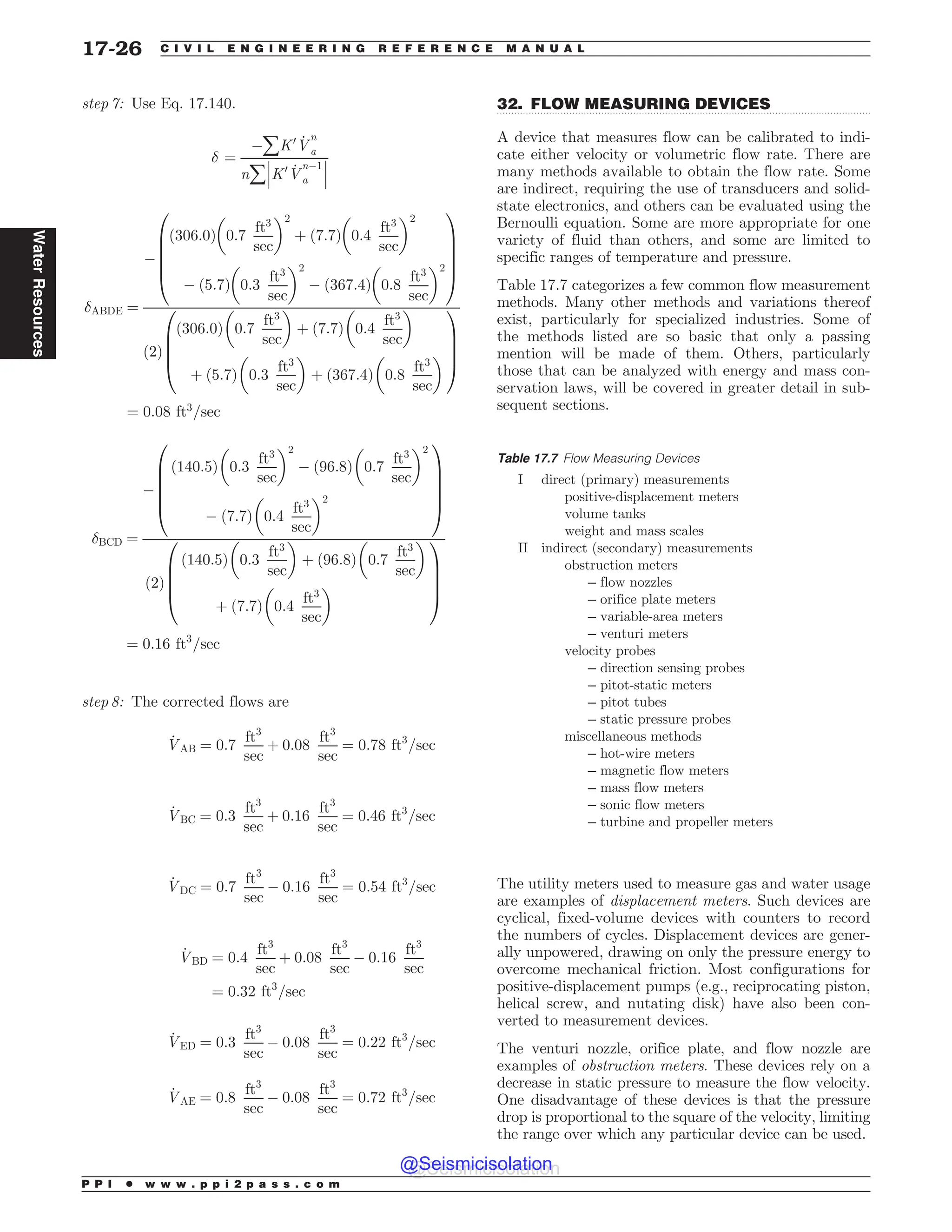 .................................................................................................................................
step 7: Use Eq. 17.140.
# ¼
(åK0 _
V
n
a
nå
!
!
!K0 _
V
n(1
a
!
!
!
#ABDE ¼
(
ð306:0Þ 0:7
ft3
sec
# $2
þ 7:7
ð Þ 0:4
ft3
sec
# $2
( ð5:7Þ 0:3
ft3
sec
# $2
( 367:4
ð Þ 0:8
ft3
sec
# $2
0
B
B
B
B
@
1
C
C
C
C
A
2
ð Þ
306:0
ð Þ 0:7
ft3
sec
# $
þ ð7:7Þ 0:4
ft3
sec
# $
þ ð5:7Þ 0:3
ft3
sec
# $
þ ð367:4Þ 0:8
ft3
sec
# $
0
B
B
B
@
1
C
C
C
A
¼ 0:08 ft3
=sec
#BCD ¼
(
140:5
ð Þ 0:3
ft3
sec
# $2
( 96:8
ð Þ 0:7
ft3
sec
# $2
( 7:7
ð Þ 0:4
ft3
sec
# $2
0
B
B
B
B
@
1
C
C
C
C
A
2
ð Þ
140:5
ð Þ 0:3
ft3
sec
# $
þ 96:8
ð Þ 0:7
ft3
sec
# $
þ 7:7
ð Þ 0:4
ft3
sec
# $
0
B
B
B
@
1
C
C
C
A
¼ 0:16 ft3
=sec
step 8: The corrected flows are
_
VAB ¼ 0:7
ft3
sec
þ 0:08
ft3
sec
¼ 0:78 ft3
=sec
_
VBC ¼ 0:3
ft3
sec
þ 0:16
ft3
sec
¼ 0:46 ft3
=sec
_
VDC ¼ 0:7
ft3
sec
( 0:16
ft3
sec
¼ 0:54 ft3
=sec
_
VBD ¼ 0:4
ft3
sec
þ 0:08
ft3
sec
( 0:16
ft3
sec
¼ 0:32 ft3
=sec
_
VED ¼ 0:3
ft3
sec
( 0:08
ft3
sec
¼ 0:22 ft3
=sec
_
VAE ¼ 0:8
ft3
sec
( 0:08
ft3
sec
¼ 0:72 ft3
=sec
32. FLOW MEASURING DEVICES
A device that measures flow can be calibrated to indi-
cate either velocity or volumetric flow rate. There are
many methods available to obtain the flow rate. Some
are indirect, requiring the use of transducers and solid-
state electronics, and others can be evaluated using the
Bernoulli equation. Some are more appropriate for one
variety of fluid than others, and some are limited to
specific ranges of temperature and pressure.
Table 17.7 categorizes a few common flow measurement
methods. Many other methods and variations thereof
exist, particularly for specialized industries. Some of
the methods listed are so basic that only a passing
mention will be made of them. Others, particularly
those that can be analyzed with energy and mass con-
servation laws, will be covered in greater detail in sub-
sequent sections.
The utility meters used to measure gas and water usage
are examples of displacement meters. Such devices are
cyclical, fixed-volume devices with counters to record
the numbers of cycles. Displacement devices are gener-
ally unpowered, drawing on only the pressure energy to
overcome mechanical friction. Most configurations for
positive-displacement pumps (e.g., reciprocating piston,
helical screw, and nutating disk) have also been con-
verted to measurement devices.
The venturi nozzle, orifice plate, and flow nozzle are
examples of obstruction meters. These devices rely on a
decrease in static pressure to measure the flow velocity.
One disadvantage of these devices is that the pressure
drop is proportional to the square of the velocity, limiting
the range over which any particular device can be used.
Table 17.7 Flow Measuring Devices
I direct (primary) measurements
positive-displacement meters
volume tanks
weight and mass scales
II indirect (secondary) measurements
obstruction meters
– flow nozzles
– orifice plate meters
– variable-area meters
– venturi meters
velocity probes
– direction sensing probes
– pitot-static meters
– pitot tubes
– static pressure probes
miscellaneous methods
– hot-wire meters
– magnetic flow meters
– mass flow meters
– sonic flow meters
– turbine and propeller meters
P P I * w w w . p p i 2 p a s s . c o m
17-26 C I V I L E N G I N E E R I N G R E F E R E N C E M A N U A L
Water
Resources
@Seismicisolation
@Seismicisolation
 