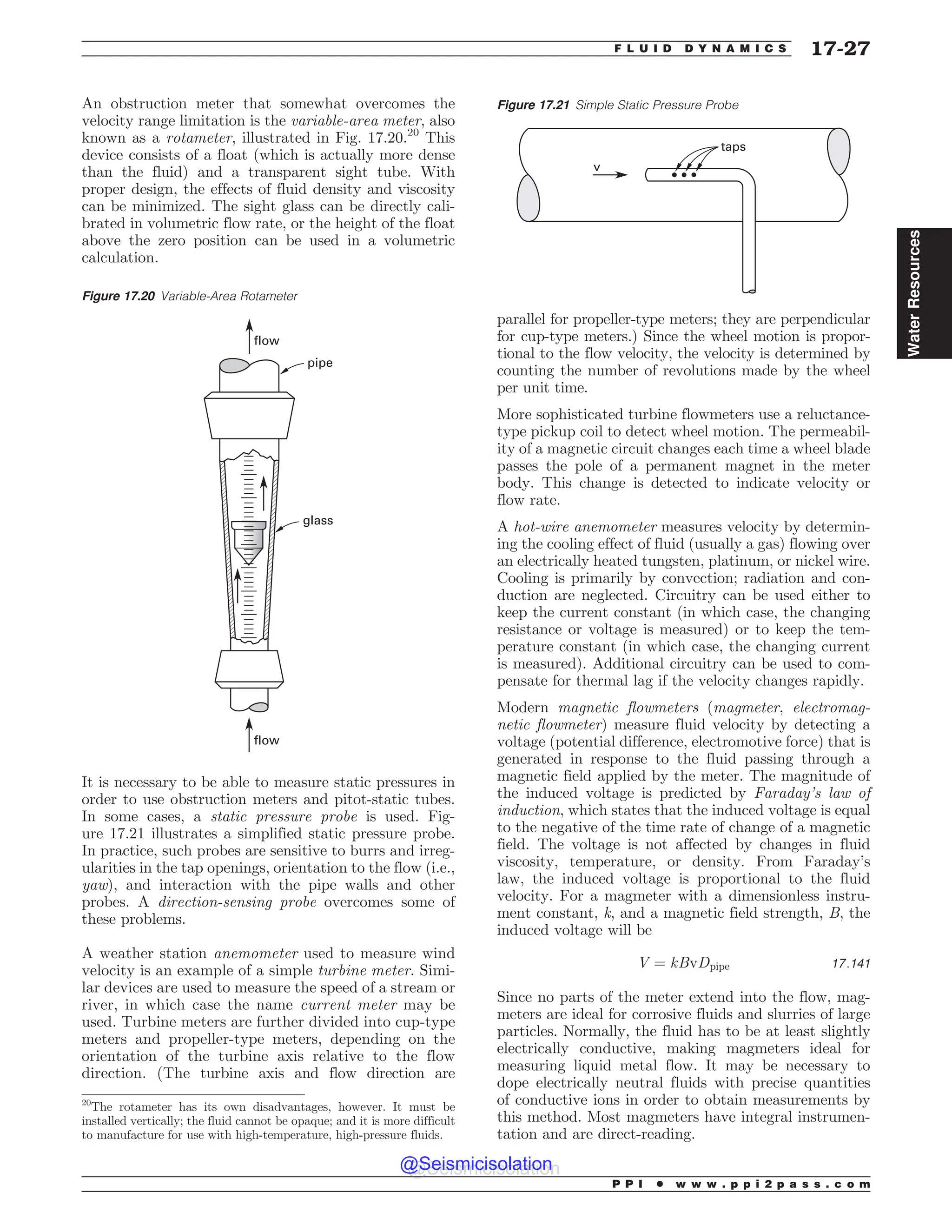 An obstruction meter that somewhat overcomes the
velocity range limitation is the variable-area meter, also
known as a rotameter, illustrated in Fig. 17.20.20
This
device consists of a float (which is actually more dense
than the fluid) and a transparent sight tube. With
proper design, the effects of fluid density and viscosity
can be minimized. The sight glass can be directly cali-
brated in volumetric flow rate, or the height of the float
above the zero position can be used in a volumetric
calculation.
It is necessary to be able to measure static pressures in
order to use obstruction meters and pitot-static tubes.
In some cases, a static pressure probe is used. Fig-
ure 17.21 illustrates a simplified static pressure probe.
In practice, such probes are sensitive to burrs and irreg-
ularities in the tap openings, orientation to the flow (i.e.,
yaw), and interaction with the pipe walls and other
probes. A direction-sensing probe overcomes some of
these problems.
A weather station anemometer used to measure wind
velocity is an example of a simple turbine meter. Simi-
lar devices are used to measure the speed of a stream or
river, in which case the name current meter may be
used. Turbine meters are further divided into cup-type
meters and propeller-type meters, depending on the
orientation of the turbine axis relative to the flow
direction. (The turbine axis and flow direction are
parallel for propeller-type meters; they are perpendicular
for cup-type meters.) Since the wheel motion is propor-
tional to the flow velocity, the velocity is determined by
counting the number of revolutions made by the wheel
per unit time.
More sophisticated turbine flowmeters use a reluctance-
type pickup coil to detect wheel motion. The permeabil-
ity of a magnetic circuit changes each time a wheel blade
passes the pole of a permanent magnet in the meter
body. This change is detected to indicate velocity or
flow rate.
A hot-wire anemometer measures velocity by determin-
ing the cooling effect of fluid (usually a gas) flowing over
an electrically heated tungsten, platinum, or nickel wire.
Cooling is primarily by convection; radiation and con-
duction are neglected. Circuitry can be used either to
keep the current constant (in which case, the changing
resistance or voltage is measured) or to keep the tem-
perature constant (in which case, the changing current
is measured). Additional circuitry can be used to com-
pensate for thermal lag if the velocity changes rapidly.
Modern magnetic flowmeters (magmeter, electromag-
netic flowmeter) measure fluid velocity by detecting a
voltage (potential difference, electromotive force) that is
generated in response to the fluid passing through a
magnetic field applied by the meter. The magnitude of
the induced voltage is predicted by Faraday’s law of
induction, which states that the induced voltage is equal
to the negative of the time rate of change of a magnetic
field. The voltage is not affected by changes in fluid
viscosity, temperature, or density. From Faraday’s
law, the induced voltage is proportional to the fluid
velocity. For a magmeter with a dimensionless instru-
ment constant, k, and a magnetic field strength, B, the
induced voltage will be
V ¼ kBvDpipe 17:141
Since no parts of the meter extend into the flow, mag-
meters are ideal for corrosive fluids and slurries of large
particles. Normally, the fluid has to be at least slightly
electrically conductive, making magmeters ideal for
measuring liquid metal flow. It may be necessary to
dope electrically neutral fluids with precise quantities
of conductive ions in order to obtain measurements by
this method. Most magmeters have integral instrumen-
tation and are direct-reading.
20
The rotameter has its own disadvantages, however. It must be
installed vertically; the fluid cannot be opaque; and it is more difficult
to manufacture for use with high-temperature, high-pressure fluids.
Figure 17.20 Variable-Area Rotameter
flow
flow
glass
pipe
Figure 17.21 Simple Static Pressure Probe
UBQT
W
P P I * w w w . p p i 2 p a s s . c o m
F L U I D D Y N A M I C S 17-27
Water
Resources
@Seismicisolation
@Seismicisolation
 
