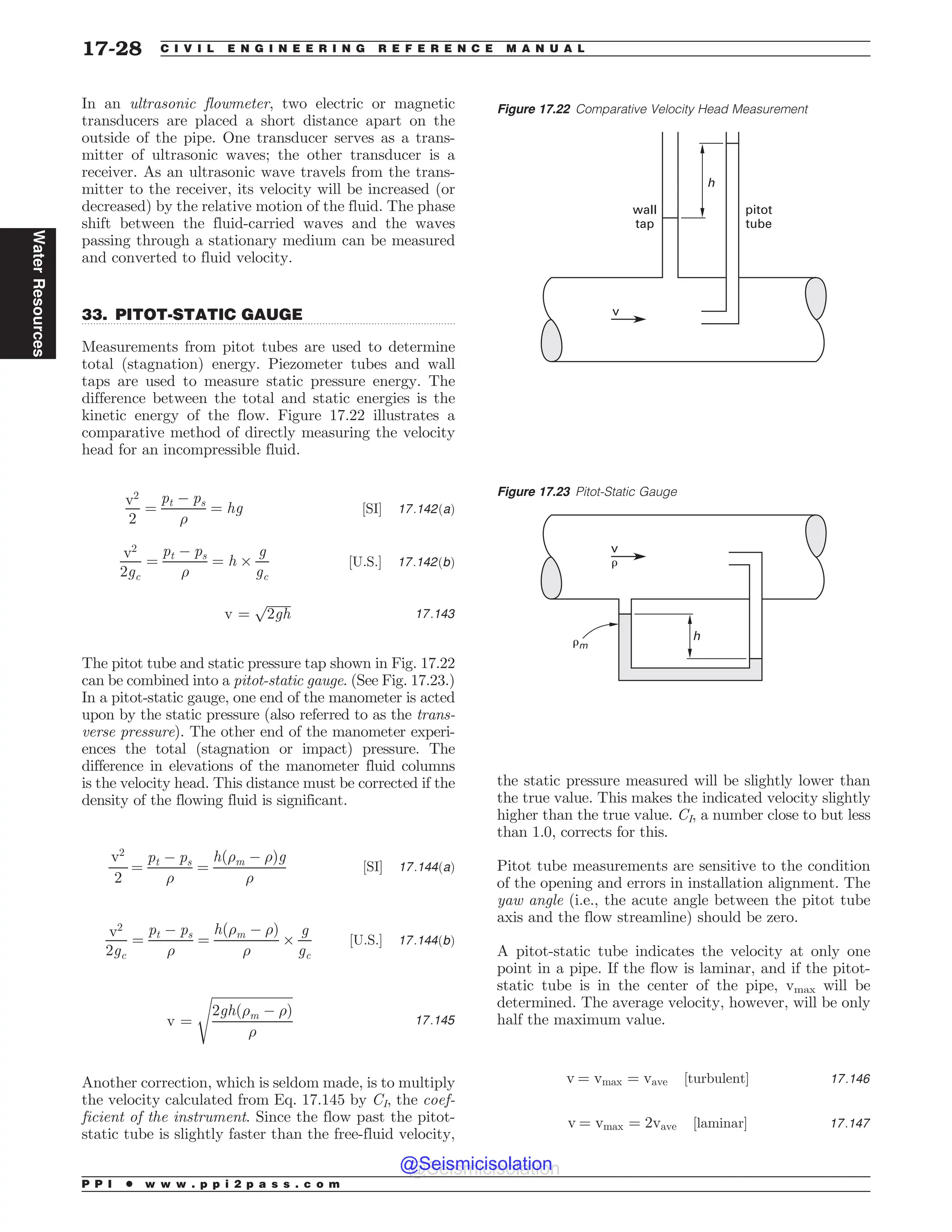 .................................................................................................................................
In an ultrasonic flowmeter, two electric or magnetic
transducers are placed a short distance apart on the
outside of the pipe. One transducer serves as a trans-
mitter of ultrasonic waves; the other transducer is a
receiver. As an ultrasonic wave travels from the trans-
mitter to the receiver, its velocity will be increased (or
decreased) by the relative motion of the fluid. The phase
shift between the fluid-carried waves and the waves
passing through a stationary medium can be measured
and converted to fluid velocity.
33. PITOT-STATIC GAUGE
Measurements from pitot tubes are used to determine
total (stagnation) energy. Piezometer tubes and wall
taps are used to measure static pressure energy. The
difference between the total and static energies is the
kinetic energy of the flow. Figure 17.22 illustrates a
comparative method of directly measuring the velocity
head for an incompressible fluid.
v2
2
¼
pt ( ps
)
¼ hg ½SI* 17:142ðaÞ
v2
2gc
¼
pt ( ps
)
¼ h +
g
gc
½U:S:* 17:142ðbÞ
v ¼
ﬃﬃﬃﬃﬃﬃﬃﬃ
2gh
p
17:143
The pitot tube and static pressure tap shown in Fig. 17.22
can be combined into a pitot-static gauge. (See Fig. 17.23.)
In a pitot-static gauge, one end of the manometer is acted
upon by the static pressure (also referred to as the trans-
verse pressure). The other end of the manometer experi-
ences the total (stagnation or impact) pressure. The
difference in elevations of the manometer fluid columns
is the velocity head. This distance must be corrected if the
density of the flowing fluid is significant.
v2
2
¼
pt ( ps
)
¼
hð)m ( )Þg
)
½SI* 17:144ðaÞ
v2
2gc
¼
pt ( ps
)
¼
hð)m ( )Þ
)
+
g
gc
½U:S:* 17:144ðbÞ
v ¼
ﬃﬃﬃﬃﬃﬃﬃﬃﬃﬃﬃﬃﬃﬃﬃﬃﬃﬃﬃﬃﬃﬃﬃﬃﬃ
2ghð)m ( )Þ
)
s
17:145
Another correction, which is seldom made, is to multiply
the velocity calculated from Eq. 17.145 by CI, the coef-
ficient of the instrument. Since the flow past the pitot-
static tube is slightly faster than the free-fluid velocity,
the static pressure measured will be slightly lower than
the true value. This makes the indicated velocity slightly
higher than the true value. CI, a number close to but less
than 1.0, corrects for this.
Pitot tube measurements are sensitive to the condition
of the opening and errors in installation alignment. The
yaw angle (i.e., the acute angle between the pitot tube
axis and the flow streamline) should be zero.
A pitot-static tube indicates the velocity at only one
point in a pipe. If the flow is laminar, and if the pitot-
static tube is in the center of the pipe, vmax will be
determined. The average velocity, however, will be only
half the maximum value.
v ¼ vmax ¼ vave ½turbulent* 17:146
v ¼ vmax ¼ 2vave ½laminar* 17:147
Figure 17.22 Comparative Velocity Head Measurement
v
wall
tap
pitot
tube
h
Figure 17.23 Pitot-Static Gauge
v
h
#m
#
P P I * w w w . p p i 2 p a s s . c o m
17-28 C I V I L E N G I N E E R I N G R E F E R E N C E M A N U A L
Water
Resources
@Seismicisolation
@Seismicisolation
 
