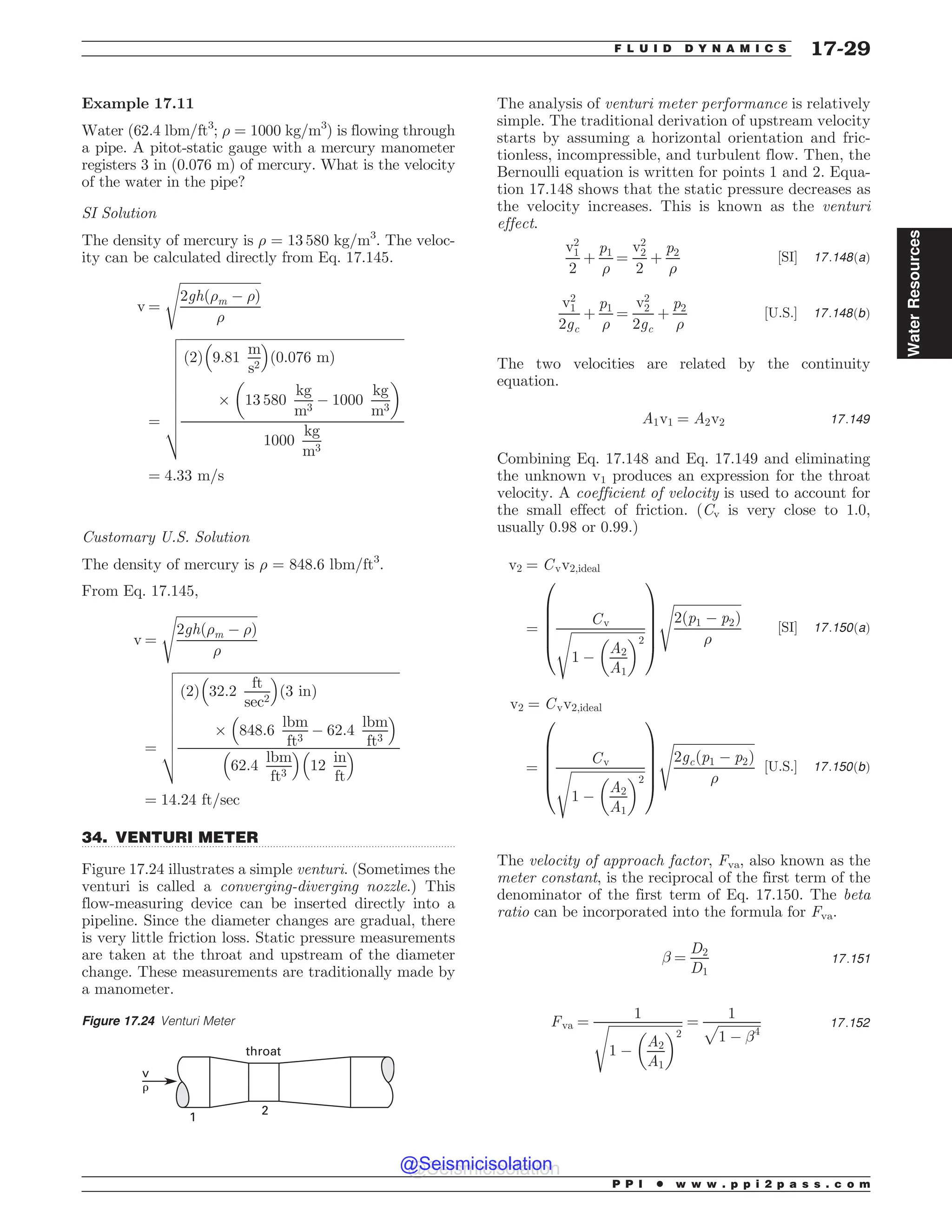 .................................................................................................................................
Example 17.11
Water (62.4 lbm/ft3
; ) = 1000 kg/m3
) is flowing through
a pipe. A pitot-static gauge with a mercury manometer
registers 3 in (0.076 m) of mercury. What is the velocity
of the water in the pipe?
SI Solution
The density of mercury is ) = 13 580 kg/m3
. The veloc-
ity can be calculated directly from Eq. 17.145.
v ¼
ﬃﬃﬃﬃﬃﬃﬃﬃﬃﬃﬃﬃﬃﬃﬃﬃﬃﬃﬃﬃﬃﬃﬃﬃﬃ
2ghð)m ( )Þ
)
s
¼
ﬃﬃﬃﬃﬃﬃﬃﬃﬃﬃﬃﬃﬃﬃﬃﬃﬃﬃﬃﬃﬃﬃﬃﬃﬃﬃﬃﬃﬃﬃﬃﬃﬃﬃﬃﬃﬃﬃﬃﬃﬃﬃﬃﬃﬃﬃﬃﬃﬃﬃﬃﬃﬃﬃﬃﬃﬃﬃﬃﬃﬃﬃﬃﬃﬃﬃﬃﬃﬃ
ð2Þ 9:81
m
s2
% 
ð0:076 mÞ
+ 13 580
kg
m3
( 1000
kg
m3
# $
1000
kg
m3
v
u
u
u
u
u
u
u
u
u
t
¼ 4:33 m=s
Customary U.S. Solution
The density of mercury is ) = 848.6 lbm/ft3
.
From Eq. 17.145,
v ¼
ﬃﬃﬃﬃﬃﬃﬃﬃﬃﬃﬃﬃﬃﬃﬃﬃﬃﬃﬃﬃﬃﬃﬃﬃﬃ
2ghð)m ( )Þ
)
s
¼
ﬃﬃﬃﬃﬃﬃﬃﬃﬃﬃﬃﬃﬃﬃﬃﬃﬃﬃﬃﬃﬃﬃﬃﬃﬃﬃﬃﬃﬃﬃﬃﬃﬃﬃﬃﬃﬃﬃﬃﬃﬃﬃﬃﬃﬃﬃﬃﬃﬃﬃﬃﬃﬃﬃﬃﬃﬃﬃﬃﬃﬃﬃﬃﬃﬃﬃﬃﬃﬃ
ð2Þ 32:2
ft
sec2
% 
ð3 inÞ
+ 848:6
lbm
ft3
( 62:4
lbm
ft3
% 
62:4
lbm
ft3
% 
12
in
ft
% 
v
u
u
u
u
u
u
u
u
t
¼ 14:24 ft=sec
34. VENTURI METER
Figure 17.24 illustrates a simple venturi. (Sometimes the
venturi is called a converging-diverging nozzle.) This
flow-measuring device can be inserted directly into a
pipeline. Since the diameter changes are gradual, there
is very little friction loss. Static pressure measurements
are taken at the throat and upstream of the diameter
change. These measurements are traditionally made by
a manometer.
The analysis of venturi meter performance is relatively
simple. The traditional derivation of upstream velocity
starts by assuming a horizontal orientation and fric-
tionless, incompressible, and turbulent flow. Then, the
Bernoulli equation is written for points 1 and 2. Equa-
tion 17.148 shows that the static pressure decreases as
the velocity increases. This is known as the venturi
effect.
v2
1
2
þ
p1
)
¼
v2
2
2
þ
p2
)
½SI* 17:148ðaÞ
v2
1
2gc
þ
p1
)
¼
v2
2
2gc
þ
p2
)
½U:S:* 17:148ðbÞ
The two velocities are related by the continuity
equation.
A1v1 ¼ A2v2 17:149
Combining Eq. 17.148 and Eq. 17.149 and eliminating
the unknown v1 produces an expression for the throat
velocity. A coefficient of velocity is used to account for
the small effect of friction. (Cv is very close to 1.0,
usually 0.98 or 0.99.)
v2 ¼ Cvv2;ideal
¼
Cv
ﬃﬃﬃﬃﬃﬃﬃﬃﬃﬃﬃﬃﬃﬃﬃﬃﬃﬃﬃﬃﬃﬃﬃ
1 (
A2
A1
# $2
s
0
B
B
B
B
@
1
C
C
C
C
A
ﬃﬃﬃﬃﬃﬃﬃﬃﬃﬃﬃﬃﬃﬃﬃﬃﬃﬃﬃﬃﬃ
2ðp1 ( p2Þ
)
s
½SI* 17:150ðaÞ
v2 ¼ Cvv2;ideal
¼
Cv
ﬃﬃﬃﬃﬃﬃﬃﬃﬃﬃﬃﬃﬃﬃﬃﬃﬃﬃﬃﬃﬃﬃﬃ
1 (
A2
A1
# $2
s
0
B
B
B
B
@
1
C
C
C
C
A
ﬃﬃﬃﬃﬃﬃﬃﬃﬃﬃﬃﬃﬃﬃﬃﬃﬃﬃﬃﬃﬃﬃﬃﬃﬃ
2gcðp1 ( p2Þ
)
s
½U:S:* 17:150ðbÞ
The velocity of approach factor, Fva, also known as the
meter constant, is the reciprocal of the first term of the
denominator of the first term of Eq. 17.150. The beta
ratio can be incorporated into the formula for Fva.
! ¼
D2
D1
17:151
Fva ¼
1
ﬃﬃﬃﬃﬃﬃﬃﬃﬃﬃﬃﬃﬃﬃﬃﬃﬃﬃﬃﬃﬃﬃﬃ
1 (
A2
A1
# $2
s ¼
1
ﬃﬃﬃﬃﬃﬃﬃﬃﬃﬃﬃﬃﬃ
1 ( !4
p 17:152
Figure 17.24 Venturi Meter
1
2
throat
v
#
P P I * w w w . p p i 2 p a s s . c o m
F L U I D D Y N A M I C S 17-29
Water
Resources
@Seismicisolation
@Seismicisolation
 