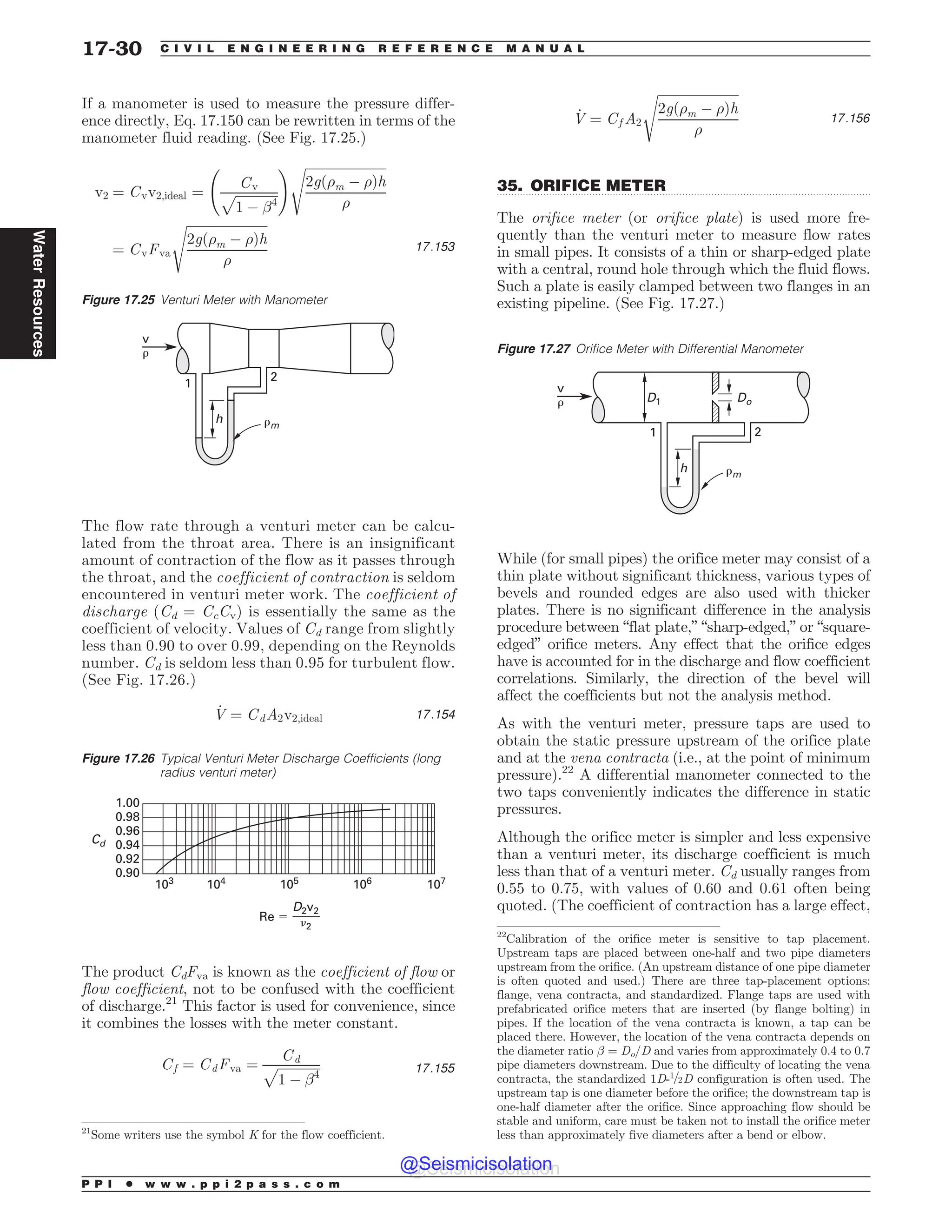 .................................................................................................................................
If a manometer is used to measure the pressure differ-
ence directly, Eq. 17.150 can be rewritten in terms of the
manometer fluid reading. (See Fig. 17.25.)
v2 ¼ Cvv2;ideal ¼
Cv
ﬃﬃﬃﬃﬃﬃﬃﬃﬃﬃﬃﬃﬃ
1 ( !4
p
! ﬃﬃﬃﬃﬃﬃﬃﬃﬃﬃﬃﬃﬃﬃﬃﬃﬃﬃﬃﬃﬃﬃﬃﬃﬃ
2gð)m ( )Þh
)
s
¼ CvFva
ﬃﬃﬃﬃﬃﬃﬃﬃﬃﬃﬃﬃﬃﬃﬃﬃﬃﬃﬃﬃﬃﬃﬃﬃﬃ
2gð)m ( )Þh
)
s
17:153
The flow rate through a venturi meter can be calcu-
lated from the throat area. There is an insignificant
amount of contraction of the flow as it passes through
the throat, and the coefficient of contraction is seldom
encountered in venturi meter work. The coefficient of
discharge (Cd = CcCv) is essentially the same as the
coefficient of velocity. Values of Cd range from slightly
less than 0.90 to over 0.99, depending on the Reynolds
number. Cd is seldom less than 0.95 for turbulent flow.
(See Fig. 17.26.)
_
V ¼ CdA2v2;ideal 17:154
The product CdFva is known as the coefficient of flow or
flow coefficient, not to be confused with the coefficient
of discharge.21
This factor is used for convenience, since
it combines the losses with the meter constant.
Cf ¼ CdFva ¼
Cd
ﬃﬃﬃﬃﬃﬃﬃﬃﬃﬃﬃﬃﬃ
1 ( !4
p 17:155
_
V ¼ Cf A2
ﬃﬃﬃﬃﬃﬃﬃﬃﬃﬃﬃﬃﬃﬃﬃﬃﬃﬃﬃﬃﬃﬃﬃﬃﬃ
2gð)m ( )Þh
)
s
17:156
35. ORIFICE METER
The orifice meter (or orifice plate) is used more fre-
quently than the venturi meter to measure flow rates
in small pipes. It consists of a thin or sharp-edged plate
with a central, round hole through which the fluid flows.
Such a plate is easily clamped between two flanges in an
existing pipeline. (See Fig. 17.27.)
While (for small pipes) the orifice meter may consist of a
thin plate without significant thickness, various types of
bevels and rounded edges are also used with thicker
plates. There is no significant difference in the analysis
procedure between “flat plate,” “sharp-edged,” or “square-
edged” orifice meters. Any effect that the orifice edges
have is accounted for in the discharge and flow coefficient
correlations. Similarly, the direction of the bevel will
affect the coefficients but not the analysis method.
As with the venturi meter, pressure taps are used to
obtain the static pressure upstream of the orifice plate
and at the vena contracta (i.e., at the point of minimum
pressure).22
A differential manometer connected to the
two taps conveniently indicates the difference in static
pressures.
Although the orifice meter is simpler and less expensive
than a venturi meter, its discharge coefficient is much
less than that of a venturi meter. Cd usually ranges from
0.55 to 0.75, with values of 0.60 and 0.61 often being
quoted. (The coefficient of contraction has a large effect,
Figure 17.25 Venturi Meter with Manometer
1
2
#m
v
#
h
21
Some writers use the symbol K for the flow coefficient.
Figure 17.26 Typical Venturi Meter Discharge Coefficients (long
radius venturi meter)
103 104 105 106 107
1.00
0.98
0.96
0.94
0.92
0.90
Cd
Re $
D2v2
)2
Figure 17.27 Orifice Meter with Differential Manometer
h
D1 Do
1 2
#m
v
#
22
Calibration of the orifice meter is sensitive to tap placement.
Upstream taps are placed between one-half and two pipe diameters
upstream from the orifice. (An upstream distance of one pipe diameter
is often quoted and used.) There are three tap-placement options:
flange, vena contracta, and standardized. Flange taps are used with
prefabricated orifice meters that are inserted (by flange bolting) in
pipes. If the location of the vena contracta is known, a tap can be
placed there. However, the location of the vena contracta depends on
the diameter ratio ! = Do/D and varies from approximately 0.4 to 0.7
pipe diameters downstream. Due to the difficulty of locating the vena
contracta, the standardized 1D-1=2D configuration is often used. The
upstream tap is one diameter before the orifice; the downstream tap is
one-half diameter after the orifice. Since approaching flow should be
stable and uniform, care must be taken not to install the orifice meter
less than approximately five diameters after a bend or elbow.
P P I * w w w . p p i 2 p a s s . c o m
17-30 C I V I L E N G I N E E R I N G R E F E R E N C E M A N U A L
Water
Resources
@Seismicisolation
@Seismicisolation
 