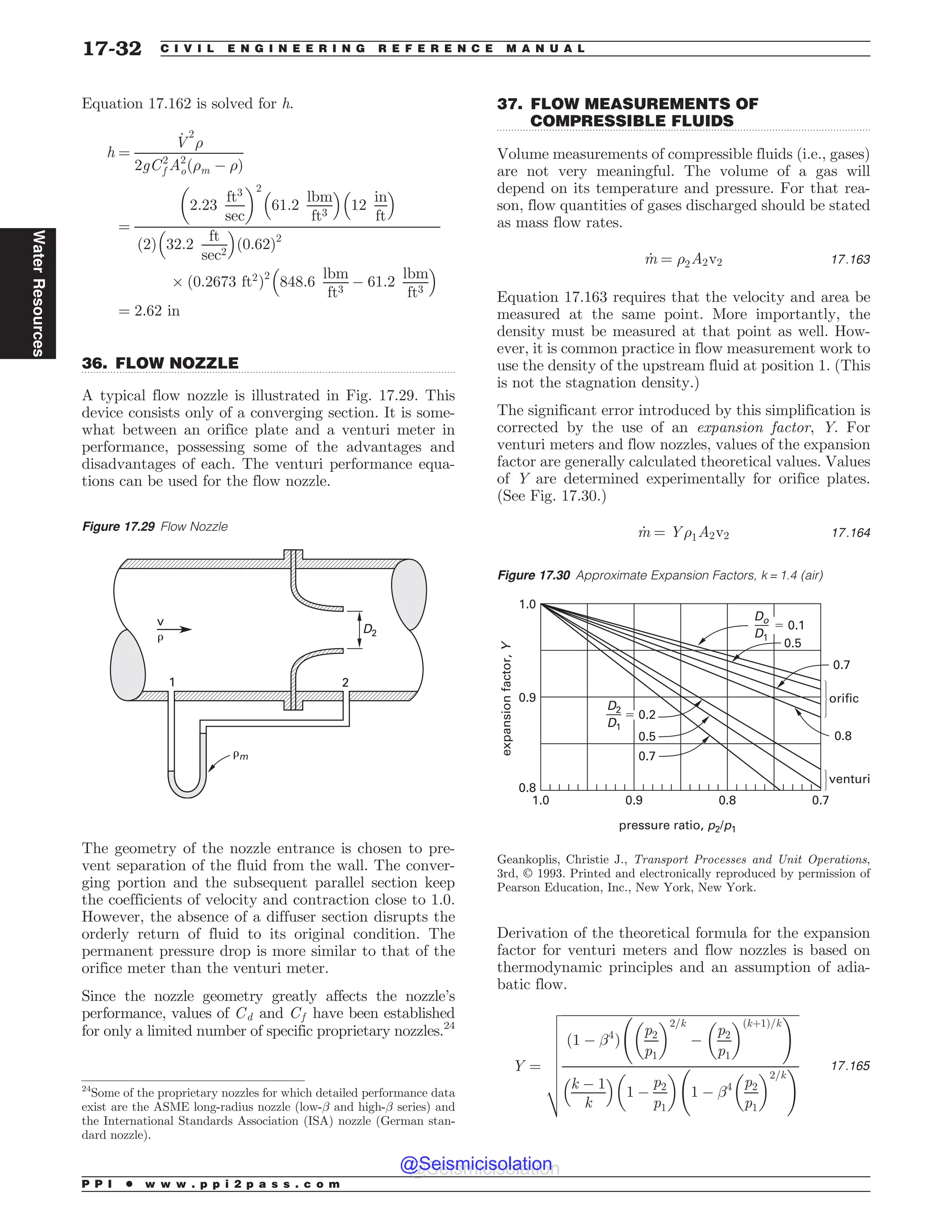 .................................................................................................................................
.................................................................................................................................
Equation 17.162 is solved for h.
h ¼
_
V
2
)
2gC2
f A2
oð)m ( )Þ
¼
2:23
ft3
sec
# $2
61:2
lbm
ft3
% 
12
in
ft
% 
2
ð Þ 32:2
ft
sec2
% 
ð0:62Þ2
+ ð0:2673 ft2
Þ2
848:6
lbm
ft3
( 61:2
lbm
ft3
% 
¼ 2:62 in
36. FLOW NOZZLE
A typical flow nozzle is illustrated in Fig. 17.29. This
device consists only of a converging section. It is some-
what between an orifice plate and a venturi meter in
performance, possessing some of the advantages and
disadvantages of each. The venturi performance equa-
tions can be used for the flow nozzle.
The geometry of the nozzle entrance is chosen to pre-
vent separation of the fluid from the wall. The conver-
ging portion and the subsequent parallel section keep
the coefficients of velocity and contraction close to 1.0.
However, the absence of a diffuser section disrupts the
orderly return of fluid to its original condition. The
permanent pressure drop is more similar to that of the
orifice meter than the venturi meter.
Since the nozzle geometry greatly affects the nozzle’s
performance, values of Cd and Cf have been established
for only a limited number of specific proprietary nozzles.24
37. FLOW MEASUREMENTS OF
COMPRESSIBLE FLUIDS
Volume measurements of compressible fluids (i.e., gases)
are not very meaningful. The volume of a gas will
depend on its temperature and pressure. For that rea-
son, flow quantities of gases discharged should be stated
as mass flow rates.
_
m ¼ )2A2v2 17:163
Equation 17.163 requires that the velocity and area be
measured at the same point. More importantly, the
density must be measured at that point as well. How-
ever, it is common practice in flow measurement work to
use the density of the upstream fluid at position 1. (This
is not the stagnation density.)
The significant error introduced by this simplification is
corrected by the use of an expansion factor, Y. For
venturi meters and flow nozzles, values of the expansion
factor are generally calculated theoretical values. Values
of Y are determined experimentally for orifice plates.
(See Fig. 17.30.)
_
m ¼ Y)1A2v2 17:164
Derivation of the theoretical formula for the expansion
factor for venturi meters and flow nozzles is based on
thermodynamic principles and an assumption of adia-
batic flow.
Y ¼
ﬃﬃﬃﬃﬃﬃﬃﬃﬃﬃﬃﬃﬃﬃﬃﬃﬃﬃﬃﬃﬃﬃﬃﬃﬃﬃﬃﬃﬃﬃﬃﬃﬃﬃﬃﬃﬃﬃﬃﬃﬃﬃﬃﬃﬃﬃﬃﬃﬃﬃﬃﬃﬃﬃﬃﬃﬃﬃﬃﬃﬃﬃﬃﬃﬃﬃﬃﬃﬃﬃﬃﬃﬃﬃ
ð1 ( !4
Þ
p2
p1
# $2=k
(
p2
p1
# $ðkþ1Þ=k
!
k ( 1
k
% 
1 (
p2
p1
# $
1 ( !4 p2
p1
# $2=k
!
v
u
u
u
u
u
u
u
t
17:165
Figure 17.29 Flow Nozzle
D2
1 2
v
#
#m
24
Some of the proprietary nozzles for which detailed performance data
exist are the ASME long-radius nozzle (low-! and high-! series) and
the International Standards Association (ISA) nozzle (German stan-
dard nozzle).
Figure 17.30 Approximate Expansion Factors, k = 1.4 (air)




  







PSJGJD
WFOUVSJ
FYQBOTJPOGBDUPS
:
QSFTTVSFSBUJP QQ
%P
%
%
%
Geankoplis, Christie J., ,(-*),.?,)---?(?(#.?*,.#)(-,
3rd, ª 1993. Printed and electronically reproduced by permission of
Pearson Education, Inc., New York, New York.
P P I * w w w . p p i 2 p a s s . c o m
17-32 C I V I L E N G I N E E R I N G R E F E R E N C E M A N U A L
Water
Resources
@Seismicisolation
@Seismicisolation
 
