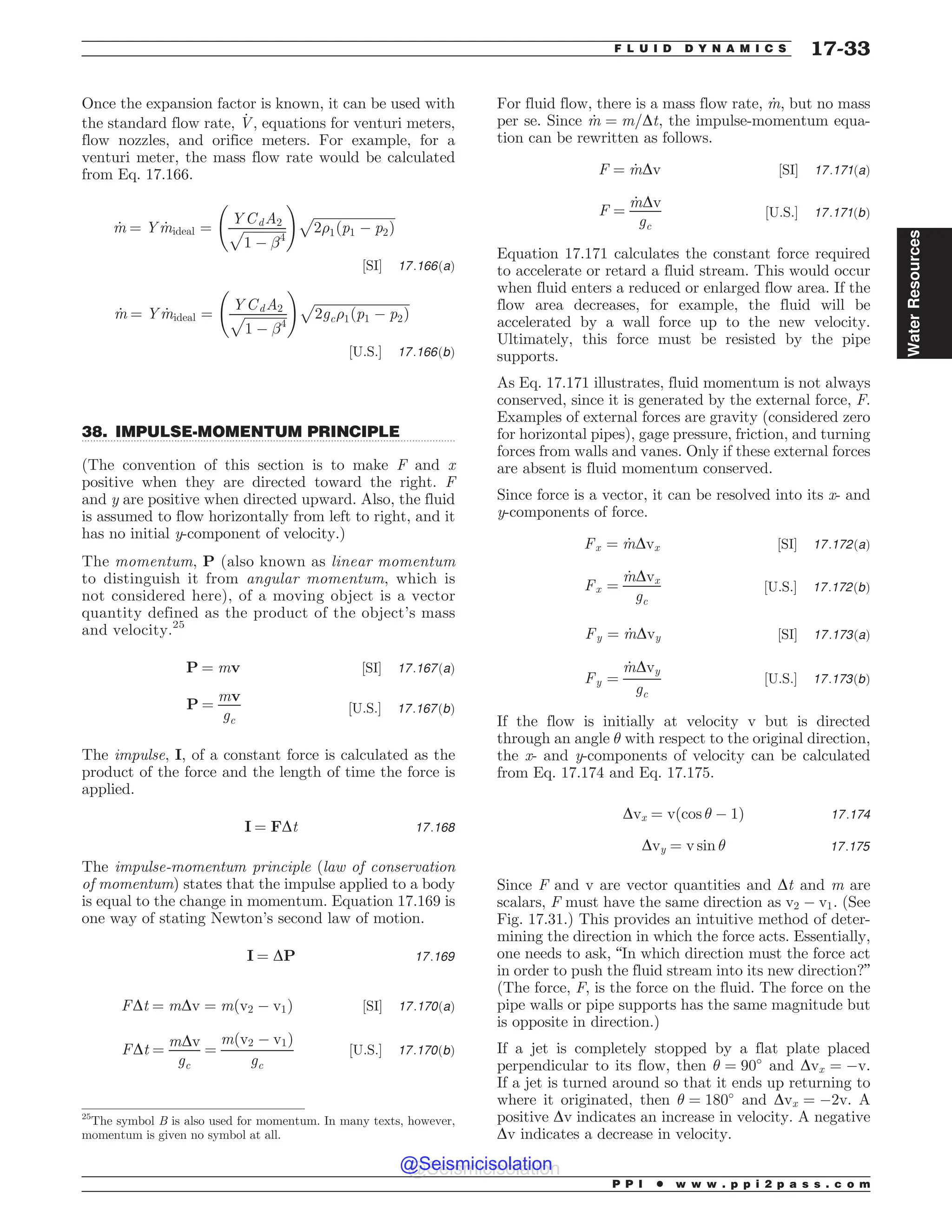 .................................................................................................................................
Once the expansion factor is known, it can be used with
the standard flow rate, _
V, equations for venturi meters,
flow nozzles, and orifice meters. For example, for a
venturi meter, the mass flow rate would be calculated
from Eq. 17.166.
_
m ¼ Y _
mideal ¼
YCdA2
ﬃﬃﬃﬃﬃﬃﬃﬃﬃﬃﬃﬃﬃ
1 ( !4
p
!
ﬃﬃﬃﬃﬃﬃﬃﬃﬃﬃﬃﬃﬃﬃﬃﬃﬃﬃﬃﬃﬃﬃﬃﬃﬃﬃ
2)1ðp1 ( p2Þ
p
½SI* 17:166ðaÞ
_
m ¼ Y _
mideal ¼
YCdA2
ﬃﬃﬃﬃﬃﬃﬃﬃﬃﬃﬃﬃﬃ
1 ( !4
p
!
ﬃﬃﬃﬃﬃﬃﬃﬃﬃﬃﬃﬃﬃﬃﬃﬃﬃﬃﬃﬃﬃﬃﬃﬃﬃﬃﬃﬃﬃﬃ
2gc)1ðp1 ( p2Þ
p
½U:S:* 17:166ðbÞ
38. IMPULSE-MOMENTUM PRINCIPLE
(The convention of this section is to make F and x
positive when they are directed toward the right. F
and y are positive when directed upward. Also, the fluid
is assumed to flow horizontally from left to right, and it
has no initial y-component of velocity.)
The momentum, P (also known as linear momentum
to distinguish it from angular momentum, which is
not considered here), of a moving object is a vector
quantity defined as the product of the object’s mass
and velocity.25
P ¼ mv ½SI* 17:167ðaÞ
P ¼
mv
gc
½U:S:* 17:167ðbÞ
The impulse, I, of a constant force is calculated as the
product of the force and the length of time the force is
applied.
I ¼ FDt 17:168
The impulse-momentum principle (law of conservation
of momentum) states that the impulse applied to a body
is equal to the change in momentum. Equation 17.169 is
one way of stating Newton’s second law of motion.
I ¼ DP 17:169
FDt ¼ mDv ¼ mðv2 ( v1Þ ½SI* 17:170ðaÞ
FDt ¼
mDv
gc
¼
mðv2 ( v1Þ
gc
½U:S:* 17:170ðbÞ
For fluid flow, there is a mass flow rate, _
m, but no mass
per se. Since _
m ¼ m=Dt, the impulse-momentum equa-
tion can be rewritten as follows.
F ¼ _
mDv ½SI* 17:171ðaÞ
F ¼
_
mDv
gc
½U:S:* 17:171ðbÞ
Equation 17.171 calculates the constant force required
to accelerate or retard a fluid stream. This would occur
when fluid enters a reduced or enlarged flow area. If the
flow area decreases, for example, the fluid will be
accelerated by a wall force up to the new velocity.
Ultimately, this force must be resisted by the pipe
supports.
As Eq. 17.171 illustrates, fluid momentum is not always
conserved, since it is generated by the external force, F.
Examples of external forces are gravity (considered zero
for horizontal pipes), gage pressure, friction, and turning
forces from walls and vanes. Only if these external forces
are absent is fluid momentum conserved.
Since force is a vector, it can be resolved into its x- and
y-components of force.
Fx ¼ _
mDvx ½SI* 17:172ðaÞ
Fx ¼
_
mDvx
gc
½U:S:* 17:172ðbÞ
Fy ¼ _
mDvy ½SI* 17:173ðaÞ
Fy ¼
_
mDvy
gc
½U:S:* 17:173ðbÞ
If the flow is initially at velocity v but is directed
through an angle  with respect to the original direction,
the x- and y-components of velocity can be calculated
from Eq. 17.174 and Eq. 17.175.
Dvx ¼ vðcos  ( 1Þ 17:174
Dvy ¼ v sin  17:175
Since F and v are vector quantities and Dt and m are
scalars, F must have the same direction as v2 ( v1. (See
Fig. 17.31.) This provides an intuitive method of deter-
mining the direction in which the force acts. Essentially,
one needs to ask, “In which direction must the force act
in order to push the fluid stream into its new direction?”
(The force, F, is the force on the fluid. The force on the
pipe walls or pipe supports has the same magnitude but
is opposite in direction.)
If a jet is completely stopped by a flat plate placed
perpendicular to its flow, then  ¼ 90#
and Dvx ¼ (v.
If a jet is turned around so that it ends up returning to
where it originated, then  ¼ 180#
and Dvx ¼ (2v. A
positive Dv indicates an increase in velocity. A negative
Dv indicates a decrease in velocity.
25
The symbol B is also used for momentum. In many texts, however,
momentum is given no symbol at all.
P P I * w w w . p p i 2 p a s s . c o m
F L U I D D Y N A M I C S 17-33
Water
Resources
@Seismicisolation
@Seismicisolation
 