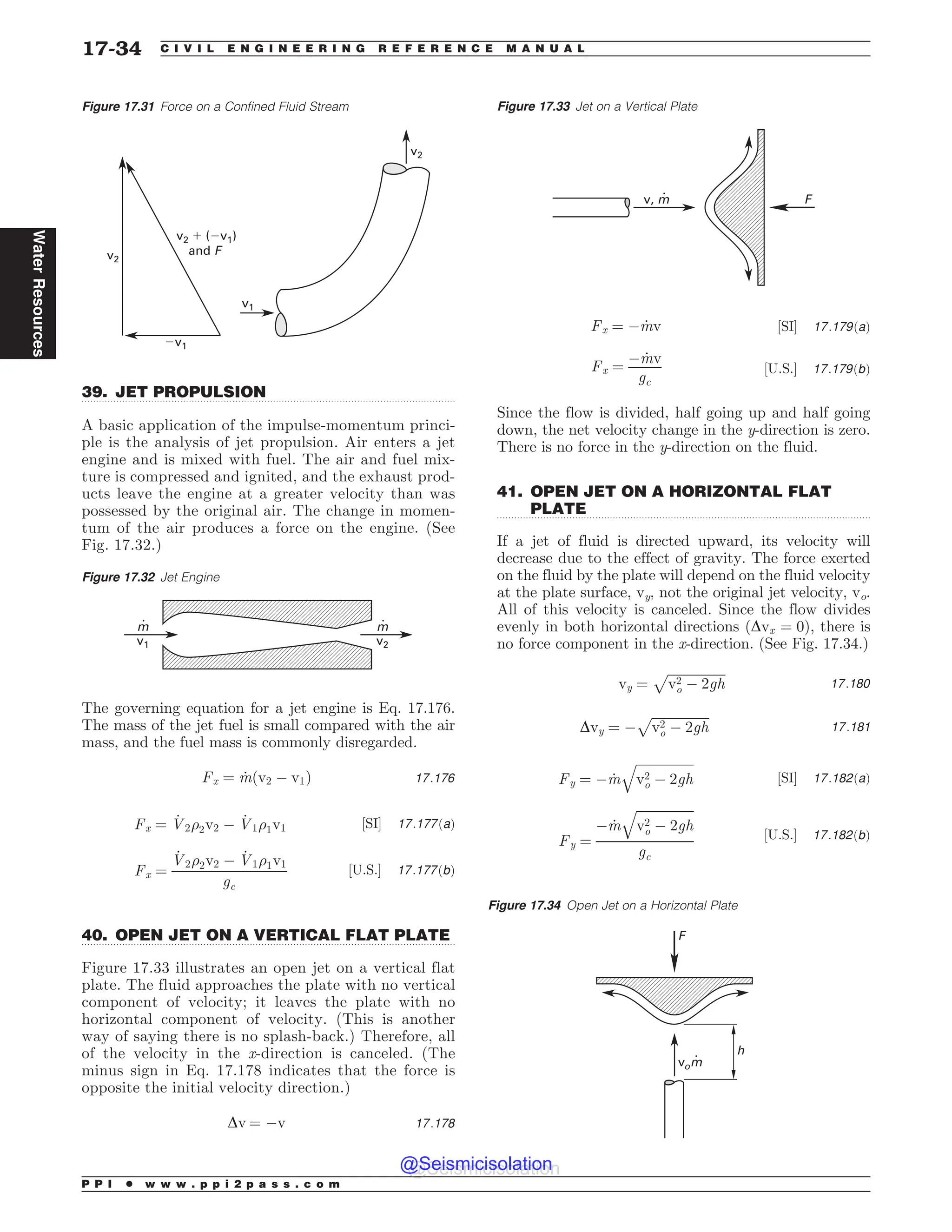.................................................................................................................................
.................................................................................................................................
.................................................................................................................................
39. JET PROPULSION
A basic application of the impulse-momentum princi-
ple is the analysis of jet propulsion. Air enters a jet
engine and is mixed with fuel. The air and fuel mix-
ture is compressed and ignited, and the exhaust prod-
ucts leave the engine at a greater velocity than was
possessed by the original air. The change in momen-
tum of the air produces a force on the engine. (See
Fig. 17.32.)
The governing equation for a jet engine is Eq. 17.176.
The mass of the jet fuel is small compared with the air
mass, and the fuel mass is commonly disregarded.
Fx ¼ _
mðv2 ( v1Þ 17:176
Fx ¼ _
V2)2v2 ( _
V1)1v1 ½SI* 17:177ðaÞ
Fx ¼
_
V2)2v2 ( _
V1)1v1
gc
½U:S:* 17:177ðbÞ
40. OPEN JET ON A VERTICAL FLAT PLATE
Figure 17.33 illustrates an open jet on a vertical flat
plate. The fluid approaches the plate with no vertical
component of velocity; it leaves the plate with no
horizontal component of velocity. (This is another
way of saying there is no splash-back.) Therefore, all
of the velocity in the x-direction is canceled. (The
minus sign in Eq. 17.178 indicates that the force is
opposite the initial velocity direction.)
Dv ¼ (v 17:178
Fx ¼ ( _
mv ½SI* 17:179ðaÞ
Fx ¼
( _
mv
gc
½U:S:* 17:179ðbÞ
Since the flow is divided, half going up and half going
down, the net velocity change in the y-direction is zero.
There is no force in the y-direction on the fluid.
41. OPEN JET ON A HORIZONTAL FLAT
PLATE
If a jet of fluid is directed upward, its velocity will
decrease due to the effect of gravity. The force exerted
on the fluid by the plate will depend on the fluid velocity
at the plate surface, vy, not the original jet velocity, vo.
All of this velocity is canceled. Since the flow divides
evenly in both horizontal directions ðDvx ¼ 0Þ, there is
no force component in the x-direction. (See Fig. 17.34.)
vy ¼
ﬃﬃﬃﬃﬃﬃﬃﬃﬃﬃﬃﬃﬃﬃﬃﬃﬃﬃ
v2
o ( 2gh
p
17:180
Dvy ¼ (
ﬃﬃﬃﬃﬃﬃﬃﬃﬃﬃﬃﬃﬃﬃﬃﬃﬃﬃ
v2
o ( 2gh
p
17:181
Fy ¼ ( _
m
ﬃﬃﬃﬃﬃﬃﬃﬃﬃﬃﬃﬃﬃﬃﬃﬃﬃﬃ
v2
o ( 2gh
q
½SI* 17:182ðaÞ
Fy ¼
( _
m
ﬃﬃﬃﬃﬃﬃﬃﬃﬃﬃﬃﬃﬃﬃﬃﬃﬃﬃ
v2
o ( 2gh
q
gc
½U:S:* 17:182ðbÞ
Figure 17.31 Force on a Confined Fluid Stream
W W
BOE'
W
W
W
W
Figure 17.32 Jet Engine
m
v1
m
v2
Figure 17.33 Jet on a Vertical Plate
v, m F
Figure 17.34 Open Jet on a Horizontal Plate
vom
F
h
P P I * w w w . p p i 2 p a s s . c o m
17-34 C I V I L E N G I N E E R I N G R E F E R E N C E M A N U A L
Water
Resources
@Seismicisolation
@Seismicisolation
 