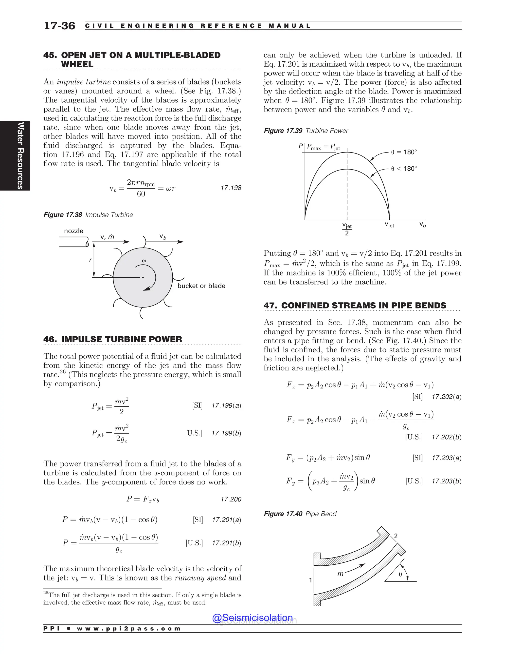 .................................................................................................................................
.................................................................................................................................
.................................................................................................................................
45. OPEN JET ON A MULTIPLE-BLADED
WHEEL
An impulse turbine consists of a series of blades (buckets
or vanes) mounted around a wheel. (See Fig. 17.38.)
The tangential velocity of the blades is approximately
parallel to the jet. The effective mass flow rate, _
meff,
used in calculating the reaction force is the full discharge
rate, since when one blade moves away from the jet,
other blades will have moved into position. All of the
fluid discharged is captured by the blades. Equa-
tion 17.196 and Eq. 17.197 are applicable if the total
flow rate is used. The tangential blade velocity is
vb ¼
2prnrpm
60
¼ !r 17:198
46. IMPULSE TURBINE POWER
The total power potential of a fluid jet can be calculated
from the kinetic energy of the jet and the mass flow
rate.26
(This neglects the pressure energy, which is small
by comparison.)
Pjet ¼
_
mv2
2
½SI* 17:199ðaÞ
Pjet ¼
_
mv2
2gc
½U:S:* 17:199ðbÞ
The power transferred from a fluid jet to the blades of a
turbine is calculated from the x-component of force on
the blades. The y-component of force does no work.
P ¼ Fxvb 17:200
P ¼ _
mvbðv ( vbÞð1 ( cos Þ ½SI* 17:201ðaÞ
P ¼
_
mvbðv ( vbÞð1 ( cos Þ
gc
½U:S:* 17:201ðbÞ
The maximum theoretical blade velocity is the velocity of
the jet: vb ¼ v. This is known as the runaway speed and
can only be achieved when the turbine is unloaded. If
Eq. 17.201 is maximized with respect to vb, the maximum
power will occur when the blade is traveling at half of the
jet velocity: vb ¼ v=2. The power (force) is also affected
by the deflection angle of the blade. Power is maximized
when  ¼ 180#
. Figure 17.39 illustrates the relationship
between power and the variables  and vb.
Putting  ¼ 180#
and vb ¼ v=2 into Eq. 17.201 results in
Pmax ¼ _
mv2
=2, which is the same as Pjet in Eq. 17.199.
If the machine is 100% efficient, 100% of the jet power
can be transferred to the machine.
47. CONFINED STREAMS IN PIPE BENDS
As presented in Sec. 17.38, momentum can also be
changed by pressure forces. Such is the case when fluid
enters a pipe fitting or bend. (See Fig. 17.40.) Since the
fluid is confined, the forces due to static pressure must
be included in the analysis. (The effects of gravity and
friction are neglected.)
Fx ¼ p2A2 cos  ( p1A1 þ _
mðv2 cos  ( v1Þ
½SI* 17:202ðaÞ
Fx ¼ p2A2 cos  ( p1A1 þ
_
mðv2 cos  ( v1Þ
gc
½U:S:* 17:202ðbÞ
Fy ¼ ðp2A2 þ _
mv2Þsin  ½SI* 17:203ðaÞ
Fy ¼ p2A2 þ
_
mv2
gc
# $
sin  ½U:S:* 17:203ðbÞ
Figure 17.38 Impulse Turbine
v, m vb
bucket or blade
nozzle
r +
26
The full jet discharge is used in this section. If only a single blade is
involved, the effective mass flow rate, _
meff, must be used.
Figure 17.39 Turbine Power
1
V 
V
WKFU

WKFU
1NBY1KFU
WC
Figure 17.40 Pipe Bend
1
2
*
m
P P I * w w w . p p i 2 p a s s . c o m
17-36 C I V I L E N G I N E E R I N G R E F E R E N C E M A N U A L
Water
Resources
@Seismicisolation
@Seismicisolation
 