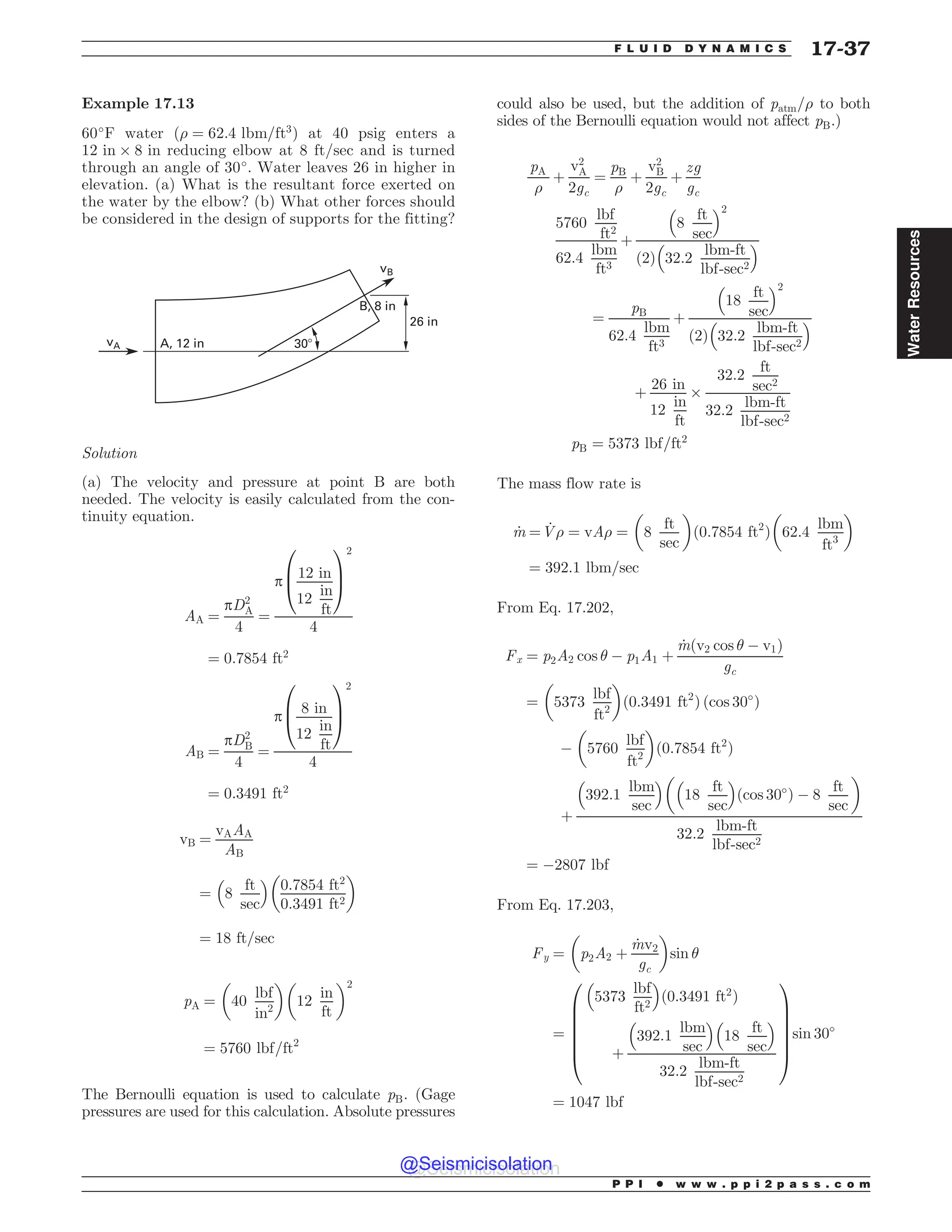 Example 17.13
60#
F water ð) ¼ 62:4 lbm=ft3
Þ at 40 psig enters a
12 in + 8 in reducing elbow at 8 ft/sec and is turned
through an angle of 30#
. Water leaves 26 in higher in
elevation. (a) What is the resultant force exerted on
the water by the elbow? (b) What other forces should
be considered in the design of supports for the fitting?
JO
 JO
# JO

W
W#
Solution
(a) The velocity and pressure at point B are both
needed. The velocity is easily calculated from the con-
tinuity equation.
AA ¼
pD2
A
4
¼
p
12 in
12
in
ft
0
B
@
1
C
A
2
4
¼ 0:7854 ft2
AB ¼
pD2
B
4
¼
p
8 in
12
in
ft
0
B
@
1
C
A
2
4
¼ 0:3491 ft2
vB ¼
vAAA
AB
¼ 8
ft
sec
% 
0:7854 ft2
0:3491 ft2
# $
¼ 18 ft=sec
pA ¼ 40
lbf
in2
# $#
12
in
ft
$2
¼ 5760 lbf=ft2
The Bernoulli equation is used to calculate pB. (Gage
pressures are used for this calculation. Absolute pressures
could also be used, but the addition of patm=) to both
sides of the Bernoulli equation would not affect pB.)
pA
)
þ
v2
A
2gc
¼
pB
)
þ
v2
B
2gc
þ
zg
gc
5760
lbf
ft2
62:4
lbm
ft3
þ
8
ft
sec
% 2
2
ð Þ 32:2
lbm-ft
lbf-sec2
% 
¼
pB
62:4
lbm
ft3
þ
18
ft
sec
% 2
2
ð Þ 32:2
lbm-ft
lbf-sec2
% 
þ
26 in
12
in
ft
+
32:2
ft
sec2
32:2
lbm-ft
lbf-sec2
pB ¼ 5373 lbf=ft2
The mass flow rate is
_
m ¼ _
V) ¼ vA) ¼
#
8
ft
sec
$
ð0:7854 ft2
Þ 62:4
lbm
ft3
# $
¼ 392:1 lbm=sec
From Eq. 17.202,
Fx ¼ p2A2 cos  ( p1A1 þ
_
mðv2 cos  ( v1Þ
gc
¼ 5373
lbf
ft2
# $
ð0:3491 ft2
Þ ðcos 30#
Þ
( 5760
lbf
ft2
# $
ð0:7854 ft2
Þ
þ
392:1
lbm
sec
% #
18
ft
sec
% 
ðcos 30#
Þ ( 8
ft
sec
$
32:2
lbm-ft
lbf-sec2
¼ (2807 lbf
From Eq. 17.203,
Fy ¼ p2A2 þ
_
mv2
gc
# $
sin 
¼
5373
lbf
ft2
% 
0:3491 ft2
ð Þ
þ
392:1
lbm
sec
% 
18
ft
sec
% 
32:2
lbm-ft
lbf-sec2
0
B
B
B
B
B
@
1
C
C
C
C
C
A
sin 30#
¼ 1047 lbf
P P I * w w w . p p i 2 p a s s . c o m
F L U I D D Y N A M I C S 17-37
Water
Resources
@Seismicisolation
@Seismicisolation
 