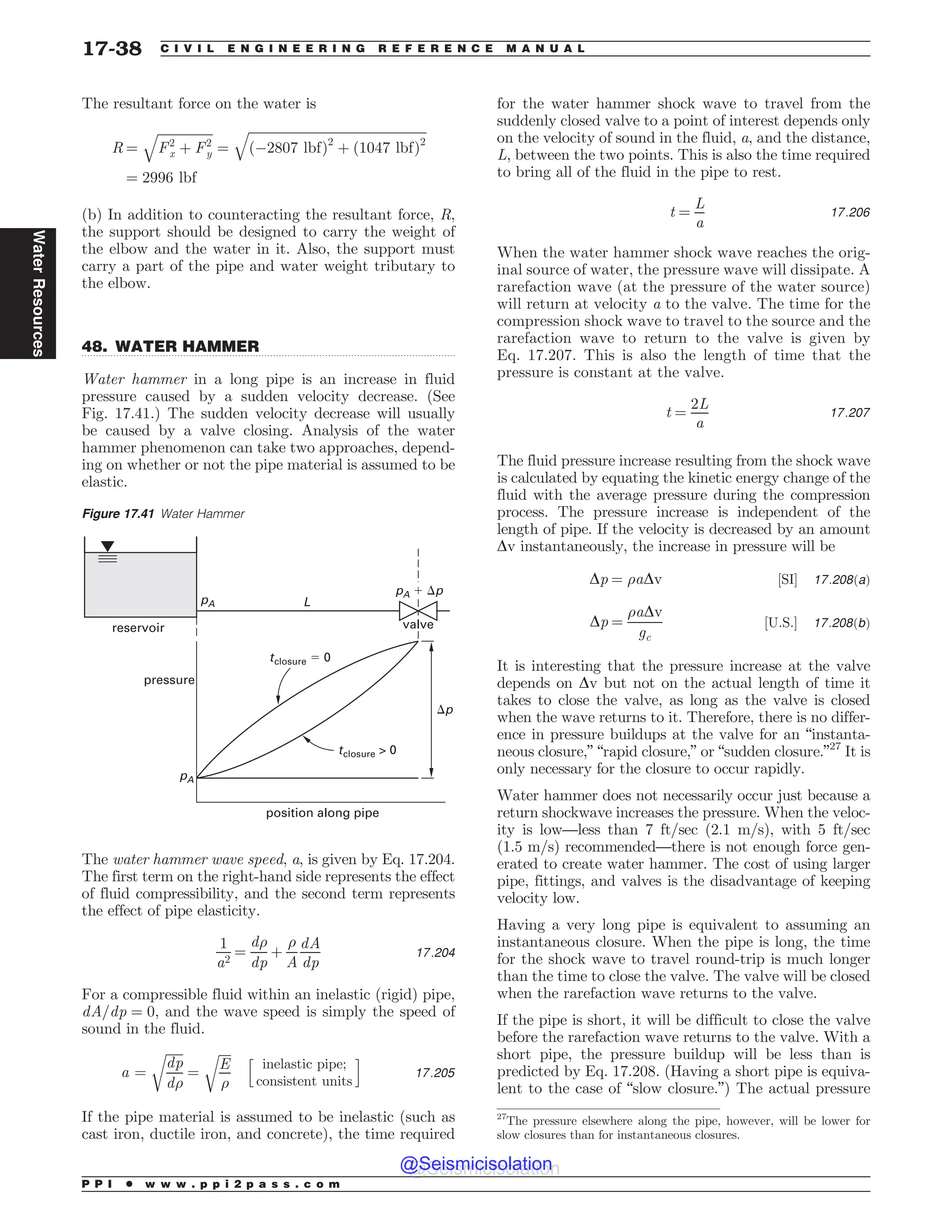 .................................................................................................................................
The resultant force on the water is
R ¼
ﬃﬃﬃﬃﬃﬃﬃﬃﬃﬃﬃﬃﬃﬃﬃﬃﬃ
F2
x þ F2
y
q
¼
ﬃﬃﬃﬃﬃﬃﬃﬃﬃﬃﬃﬃﬃﬃﬃﬃﬃﬃﬃﬃﬃﬃﬃﬃﬃﬃﬃﬃﬃﬃﬃﬃﬃﬃﬃﬃﬃﬃﬃﬃﬃﬃﬃﬃﬃﬃﬃﬃﬃﬃﬃﬃﬃﬃﬃ
ð(2807 lbfÞ2
þ ð1047 lbfÞ2
q
¼ 2996 lbf
(b) In addition to counteracting the resultant force, R,
the support should be designed to carry the weight of
the elbow and the water in it. Also, the support must
carry a part of the pipe and water weight tributary to
the elbow.
48. WATER HAMMER
Water hammer in a long pipe is an increase in fluid
pressure caused by a sudden velocity decrease. (See
Fig. 17.41.) The sudden velocity decrease will usually
be caused by a valve closing. Analysis of the water
hammer phenomenon can take two approaches, depend-
ing on whether or not the pipe material is assumed to be
elastic.
The water hammer wave speed, a, is given by Eq. 17.204.
The first term on the right-hand side represents the effect
of fluid compressibility, and the second term represents
the effect of pipe elasticity.
1
a2
¼
d)
dp
þ
)
A
dA
dp
17:204
For a compressible fluid within an inelastic (rigid) pipe,
dA=dp ¼ 0, and the wave speed is simply the speed of
sound in the fluid.
a ¼
ﬃﬃﬃﬃﬃﬃ
dp
d)
r
¼
ﬃﬃﬃﬃ
E
)
r h
inelastic pipe;
consistent units
i
17:205
If the pipe material is assumed to be inelastic (such as
cast iron, ductile iron, and concrete), the time required
for the water hammer shock wave to travel from the
suddenly closed valve to a point of interest depends only
on the velocity of sound in the fluid, a, and the distance,
L, between the two points. This is also the time required
to bring all of the fluid in the pipe to rest.
t ¼
L
a
17:206
When the water hammer shock wave reaches the orig-
inal source of water, the pressure wave will dissipate. A
rarefaction wave (at the pressure of the water source)
will return at velocity a to the valve. The time for the
compression shock wave to travel to the source and the
rarefaction wave to return to the valve is given by
Eq. 17.207. This is also the length of time that the
pressure is constant at the valve.
t ¼
2L
a
17:207
The fluid pressure increase resulting from the shock wave
is calculated by equating the kinetic energy change of the
fluid with the average pressure during the compression
process. The pressure increase is independent of the
length of pipe. If the velocity is decreased by an amount
Dv instantaneously, the increase in pressure will be
Dp ¼ )aDv ½SI* 17:208ðaÞ
Dp ¼
)aDv
gc
½U:S:* 17:208ðbÞ
It is interesting that the pressure increase at the valve
depends on Dv but not on the actual length of time it
takes to close the valve, as long as the valve is closed
when the wave returns to it. Therefore, there is no differ-
ence in pressure buildups at the valve for an “instanta-
neous closure,” “rapid closure,” or “sudden closure.”27
It is
only necessary for the closure to occur rapidly.
Water hammer does not necessarily occur just because a
return shockwave increases the pressure. When the veloc-
ity is low—less than 7 ft/sec (2.1 m/s), with 5 ft/sec
(1.5 m/s) recommended—there is not enough force gen-
erated to create water hammer. The cost of using larger
pipe, fittings, and valves is the disadvantage of keeping
velocity low.
Having a very long pipe is equivalent to assuming an
instantaneous closure. When the pipe is long, the time
for the shock wave to travel round-trip is much longer
than the time to close the valve. The valve will be closed
when the rarefaction wave returns to the valve.
If the pipe is short, it will be difficult to close the valve
before the rarefaction wave returns to the valve. With a
short pipe, the pressure buildup will be less than is
predicted by Eq. 17.208. (Having a short pipe is equiva-
lent to the case of “slow closure.”) The actual pressure
27
The pressure elsewhere along the pipe, however, will be lower for
slow closures than for instantaneous closures.
Figure 17.41 Water Hammer
reservoir
position along pipe
pressure
valve
pA
L
p
tclosure  0
tclosure $ 0
pA
pA , p
P P I * w w w . p p i 2 p a s s . c o m
17-38 C I V I L E N G I N E E R I N G R E F E R E N C E M A N U A L
Water
Resources
@Seismicisolation
@Seismicisolation
 