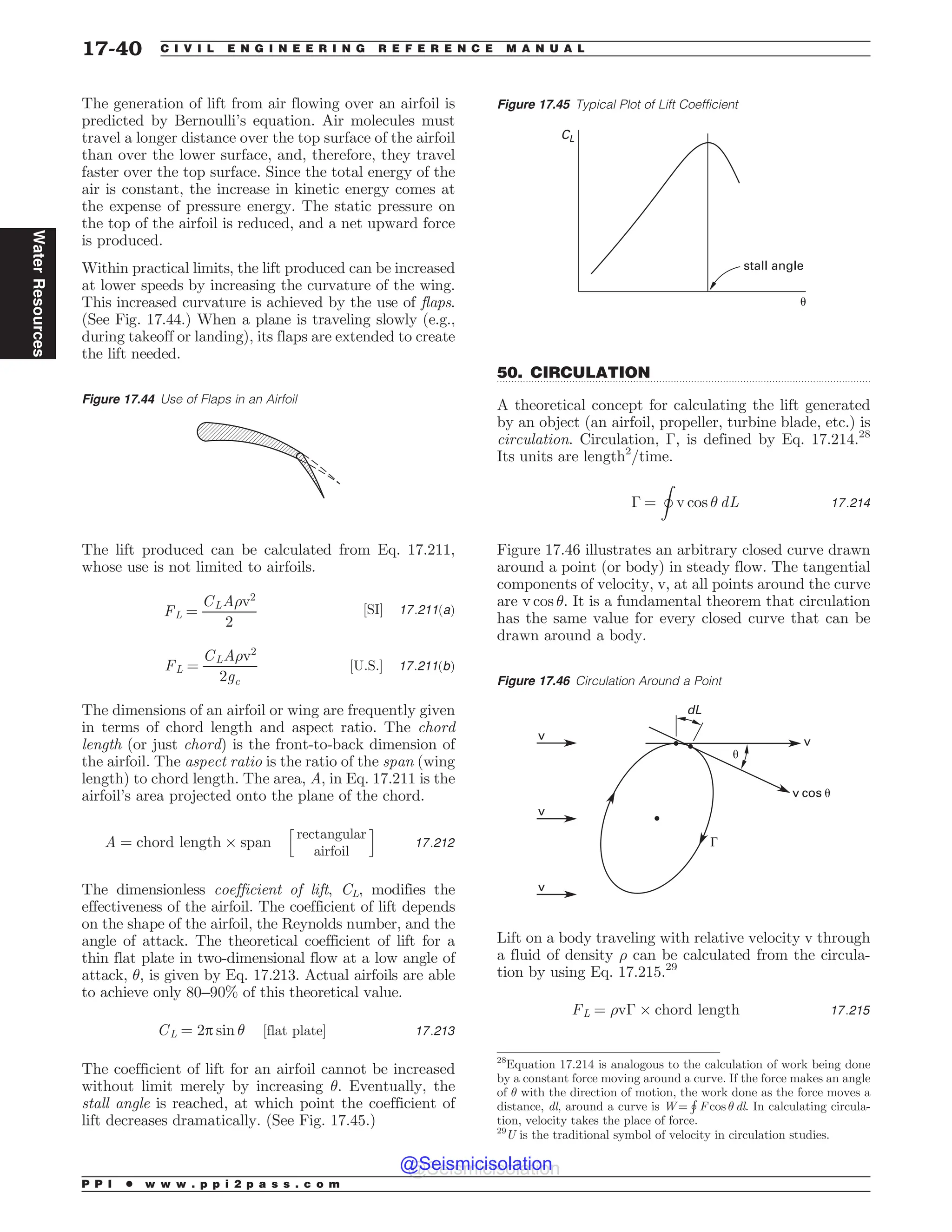 .................................................................................................................................
The generation of lift from air flowing over an airfoil is
predicted by Bernoulli’s equation. Air molecules must
travel a longer distance over the top surface of the airfoil
than over the lower surface, and, therefore, they travel
faster over the top surface. Since the total energy of the
air is constant, the increase in kinetic energy comes at
the expense of pressure energy. The static pressure on
the top of the airfoil is reduced, and a net upward force
is produced.
Within practical limits, the lift produced can be increased
at lower speeds by increasing the curvature of the wing.
This increased curvature is achieved by the use of flaps.
(See Fig. 17.44.) When a plane is traveling slowly (e.g.,
during takeoff or landing), its flaps are extended to create
the lift needed.
The lift produced can be calculated from Eq. 17.211,
whose use is not limited to airfoils.
FL ¼
CLA)v2
2
½SI* 17:211ðaÞ
FL ¼
CLA)v2
2gc
½U:S:* 17:211ðbÞ
The dimensions of an airfoil or wing are frequently given
in terms of chord length and aspect ratio. The chord
length (or just chord) is the front-to-back dimension of
the airfoil. The aspect ratio is the ratio of the span (wing
length) to chord length. The area, A, in Eq. 17.211 is the
airfoil’s area projected onto the plane of the chord.
A ¼ chord length + span
h
rectangular
airfoil
i
17:212
The dimensionless coefficient of lift, CL, modifies the
effectiveness of the airfoil. The coefficient of lift depends
on the shape of the airfoil, the Reynolds number, and the
angle of attack. The theoretical coefficient of lift for a
thin flat plate in two-dimensional flow at a low angle of
attack, , is given by Eq. 17.213. Actual airfoils are able
to achieve only 80–90% of this theoretical value.
CL ¼ 2p sin  ½flat plate* 17:213
The coefficient of lift for an airfoil cannot be increased
without limit merely by increasing . Eventually, the
stall angle is reached, at which point the coefficient of
lift decreases dramatically. (See Fig. 17.45.)
50. CIRCULATION
A theoretical concept for calculating the lift generated
by an object (an airfoil, propeller, turbine blade, etc.) is
circulation. Circulation, !, is defined by Eq. 17.214.28
Its units are length2
/time.
! ¼
I
v cos  dL 17:214
Figure 17.46 illustrates an arbitrary closed curve drawn
around a point (or body) in steady flow. The tangential
components of velocity, v, at all points around the curve
are v cos . It is a fundamental theorem that circulation
has the same value for every closed curve that can be
drawn around a body.
Lift on a body traveling with relative velocity v through
a fluid of density ) can be calculated from the circula-
tion by using Eq. 17.215.29
FL ¼ )v! + chord length 17:215
Figure 17.44 Use of Flaps in an Airfoil
Figure 17.45 Typical Plot of Lift Coefficient
CL
stall angle
*
28
Equation 17.214 is analogous to the calculation of work being done
by a constant force moving around a curve. If the force makes an angle
of  with the direction of motion, the work done as the force moves a
distance, dl, around a curve is W =
H
F cos  dl. In calculating circula-
tion, velocity takes the place of force.
Figure 17.46 Circulation Around a Point
W W
E-
W DPT V
W
W
V
(
29
U is the traditional symbol of velocity in circulation studies.
P P I * w w w . p p i 2 p a s s . c o m
17-40 C I V I L E N G I N E E R I N G R E F E R E N C E M A N U A L
Water
Resources
@Seismicisolation
@Seismicisolation
 