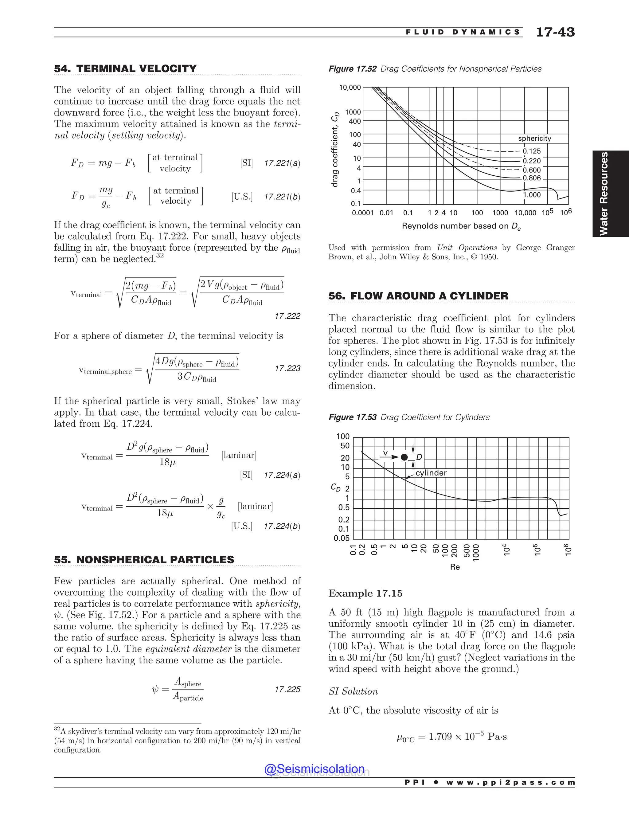 .................................................................................................................................
.................................................................................................................................
.................................................................................................................................
54. TERMINAL VELOCITY
The velocity of an object falling through a fluid will
continue to increase until the drag force equals the net
downward force (i.e., the weight less the buoyant force).
The maximum velocity attained is known as the termi-
nal velocity (settling velocity).
FD ¼ mg ( Fb
h
at terminal
velocity
i
½SI* 17:221ðaÞ
FD ¼
mg
gc
( Fb
h
at terminal
velocity
i
½U:S:* 17:221ðbÞ
If the drag coefficient is known, the terminal velocity can
be calculated from Eq. 17.222. For small, heavy objects
falling in air, the buoyant force (represented by the )fluid
term) can be neglected.32
vterminal ¼
ﬃﬃﬃﬃﬃﬃﬃﬃﬃﬃﬃﬃﬃﬃﬃﬃﬃﬃﬃﬃﬃﬃﬃﬃ
2ðmg ( FbÞ
CDA)fluid
s
¼
ﬃﬃﬃﬃﬃﬃﬃﬃﬃﬃﬃﬃﬃﬃﬃﬃﬃﬃﬃﬃﬃﬃﬃﬃﬃﬃﬃﬃﬃﬃﬃﬃﬃﬃﬃﬃﬃﬃﬃﬃ
2Vgð)object ( )fluidÞ
CDA)fluid
s
17:222
For a sphere of diameter D, the terminal velocity is
vterminal;sphere ¼
ﬃﬃﬃﬃﬃﬃﬃﬃﬃﬃﬃﬃﬃﬃﬃﬃﬃﬃﬃﬃﬃﬃﬃﬃﬃﬃﬃﬃﬃﬃﬃﬃﬃﬃﬃﬃﬃﬃﬃﬃ
4Dgð)sphere ( )fluidÞ
3CD)fluid
s
17:223
If the spherical particle is very small, Stokes’ law may
apply. In that case, the terminal velocity can be calcu-
lated from Eq. 17.224.
vterminal ¼
D2
gð)sphere ( )fluidÞ
18'
½laminar*
½SI* 17:224ðaÞ
vterminal ¼
D2
ð)sphere ( )fluidÞ
18'
+
g
gc
½laminar*
½U:S:* 17:224ðbÞ
55. NONSPHERICAL PARTICLES
Few particles are actually spherical. One method of
overcoming the complexity of dealing with the flow of
real particles is to correlate performance with sphericity,
. (See Fig. 17.52.) For a particle and a sphere with the
same volume, the sphericity is defined by Eq. 17.225 as
the ratio of surface areas. Sphericity is always less than
or equal to 1.0. The equivalent diameter is the diameter
of a sphere having the same volume as the particle.
¼
Asphere
Aparticle
17:225
56. FLOW AROUND A CYLINDER
The characteristic drag coefficient plot for cylinders
placed normal to the fluid flow is similar to the plot
for spheres. The plot shown in Fig. 17.53 is for infinitely
long cylinders, since there is additional wake drag at the
cylinder ends. In calculating the Reynolds number, the
cylinder diameter should be used as the characteristic
dimension.
Example 17.15
A 50 ft (15 m) high flagpole is manufactured from a
uniformly smooth cylinder 10 in (25 cm) in diameter.
The surrounding air is at 40#
F ð0#
CÞ and 14.6 psia
(100 kPa). What is the total drag force on the flagpole
in a 30 mi/hr ð50 km=hÞ gust? (Neglect variations in the
wind speed with height above the ground.)
SI Solution
At 0#
C, the absolute viscosity of air is
'0#
C ¼ 1:709 + 10(5
Pa!s
32
A skydiver’s terminal velocity can vary from approximately 120 mi/hr
(54 m/s) in horizontal configuration to 200 mi/hr (90 m/s) in vertical
configuration.
Figure 17.52 Drag Coefficients for Nonspherical Particles
   









 
        
3FZOPMETOVNCFSCBTFEPO%F
ESBHDPFGGJDJFOU
$
%
Used with permission from (#.? *,.#)(- by George Granger
Brown, et al., John Wiley  Sons, Inc., ª 1950.





TQIFSJDJUZ
Figure 17.53 Drag Coefficient for Cylinders






























$%
3F
W
%
DZMJOEFS
P P I * w w w . p p i 2 p a s s . c o m
F L U I D D Y N A M I C S 17-43
Water
Resources
@Seismicisolation
@Seismicisolation
 
