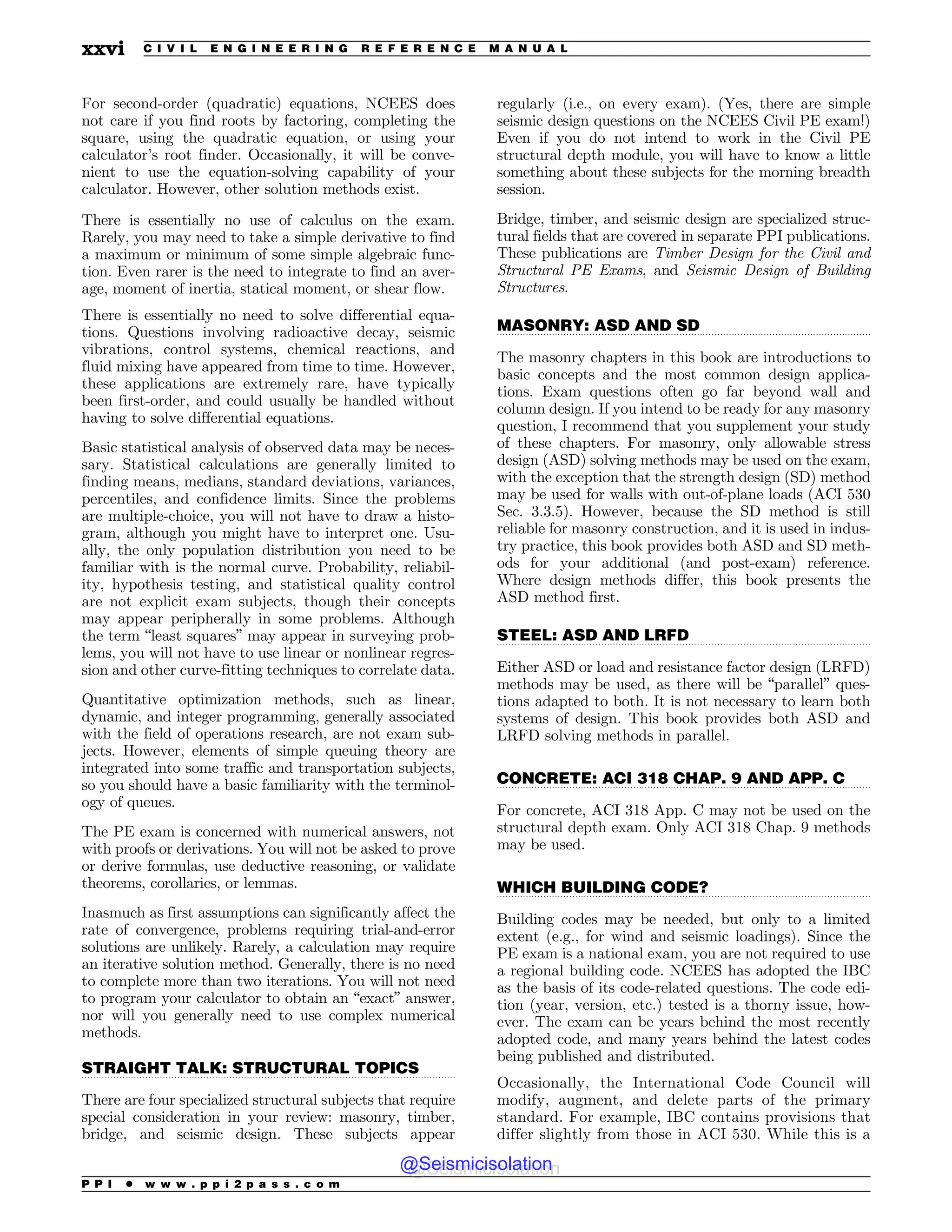 .................................................................................................................................
.................................................................................................................................
.................................................................................................................................
.................................................................................................................................
.................................................................................................................................
For second-order (quadratic) equations, NCEES does
not care if you find roots by factoring, completing the
square, using the quadratic equation, or using your
calculator’s root finder. Occasionally, it will be conve-
nient to use the equation-solving capability of your
calculator. However, other solution methods exist.
There is essentially no use of calculus on the exam.
Rarely, you may need to take a simple derivative to find
a maximum or minimum of some simple algebraic func-
tion. Even rarer is the need to integrate to find an aver-
age, moment of inertia, statical moment, or shear flow.
There is essentially no need to solve differential equa-
tions. Questions involving radioactive decay, seismic
vibrations, control systems, chemical reactions, and
fluid mixing have appeared from time to time. However,
these applications are extremely rare, have typically
been first-order, and could usually be handled without
having to solve differential equations.
Basic statistical analysis of observed data may be neces-
sary. Statistical calculations are generally limited to
finding means, medians, standard deviations, variances,
percentiles, and confidence limits. Since the problems
are multiple-choice, you will not have to draw a histo-
gram, although you might have to interpret one. Usu-
ally, the only population distribution you need to be
familiar with is the normal curve. Probability, reliabil-
ity, hypothesis testing, and statistical quality control
are not explicit exam subjects, though their concepts
may appear peripherally in some problems. Although
the term “least squares” may appear in surveying prob-
lems, you will not have to use linear or nonlinear regres-
sion and other curve-fitting techniques to correlate data.
Quantitative optimization methods, such as linear,
dynamic, and integer programming, generally associated
with the field of operations research, are not exam sub-
jects. However, elements of simple queuing theory are
integrated into some traffic and transportation subjects,
so you should have a basic familiarity with the terminol-
ogy of queues.
The PE exam is concerned with numerical answers, not
with proofs or derivations. You will not be asked to prove
or derive formulas, use deductive reasoning, or validate
theorems, corollaries, or lemmas.
Inasmuch as first assumptions can significantly affect the
rate of convergence, problems requiring trial-and-error
solutions are unlikely. Rarely, a calculation may require
an iterative solution method. Generally, there is no need
to complete more than two iterations. You will not need
to program your calculator to obtain an “exact” answer,
nor will you generally need to use complex numerical
methods.
STRAIGHT TALK: STRUCTURAL TOPICS
There are four specialized structural subjects that require
special consideration in your review: masonry, timber,
bridge, and seismic design. These subjects appear
regularly (i.e., on every exam). (Yes, there are simple
seismic design questions on the NCEES Civil PE exam!)
Even if you do not intend to work in the Civil PE
structural depth module, you will have to know a little
something about these subjects for the morning breadth
session.
Bridge, timber, and seismic design are specialized struc-
tural fields that are covered in separate PPI publications.
These publications are Timber Design for the Civil and
Structural PE Exams, and Seismic Design of Building
Structures.
MASONRY: ASD AND SD
The masonry chapters in this book are introductions to
basic concepts and the most common design applica-
tions. Exam questions often go far beyond wall and
column design. If you intend to be ready for any masonry
question, I recommend that you supplement your study
of these chapters. For masonry, only allowable stress
design (ASD) solving methods may be used on the exam,
with the exception that the strength design (SD) method
may be used for walls with out-of-plane loads (ACI 530
Sec. 3.3.5). However, because the SD method is still
reliable for masonry construction, and it is used in indus-
try practice, this book provides both ASD and SD meth-
ods for your additional (and post-exam) reference.
Where design methods differ, this book presents the
ASD method first.
STEEL: ASD AND LRFD
Either ASD or load and resistance factor design (LRFD)
methods may be used, as there will be “parallel” ques-
tions adapted to both. It is not necessary to learn both
systems of design. This book provides both ASD and
LRFD solving methods in parallel.
CONCRETE: ACI 318 CHAP. 9 AND APP. C
For concrete, ACI 318 App. C may not be used on the
structural depth exam. Only ACI 318 Chap. 9 methods
may be used.
WHICH BUILDING CODE?
Building codes may be needed, but only to a limited
extent (e.g., for wind and seismic loadings). Since the
PE exam is a national exam, you are not required to use
a regional building code. NCEES has adopted the IBC
as the basis of its code-related questions. The code edi-
tion (year, version, etc.) tested is a thorny issue, how-
ever. The exam can be years behind the most recently
adopted code, and many years behind the latest codes
being published and distributed.
Occasionally, the International Code Council will
modify, augment, and delete parts of the primary
standard. For example, IBC contains provisions that
differ slightly from those in ACI 530. While this is a
P P I * w w w . p p i 2 p a s s . c o m
xxvi C I V I L E N G I N E E R I N G R E F E R E N C E M A N U A L
@Seismicisolation
@Seismicisolation
 
