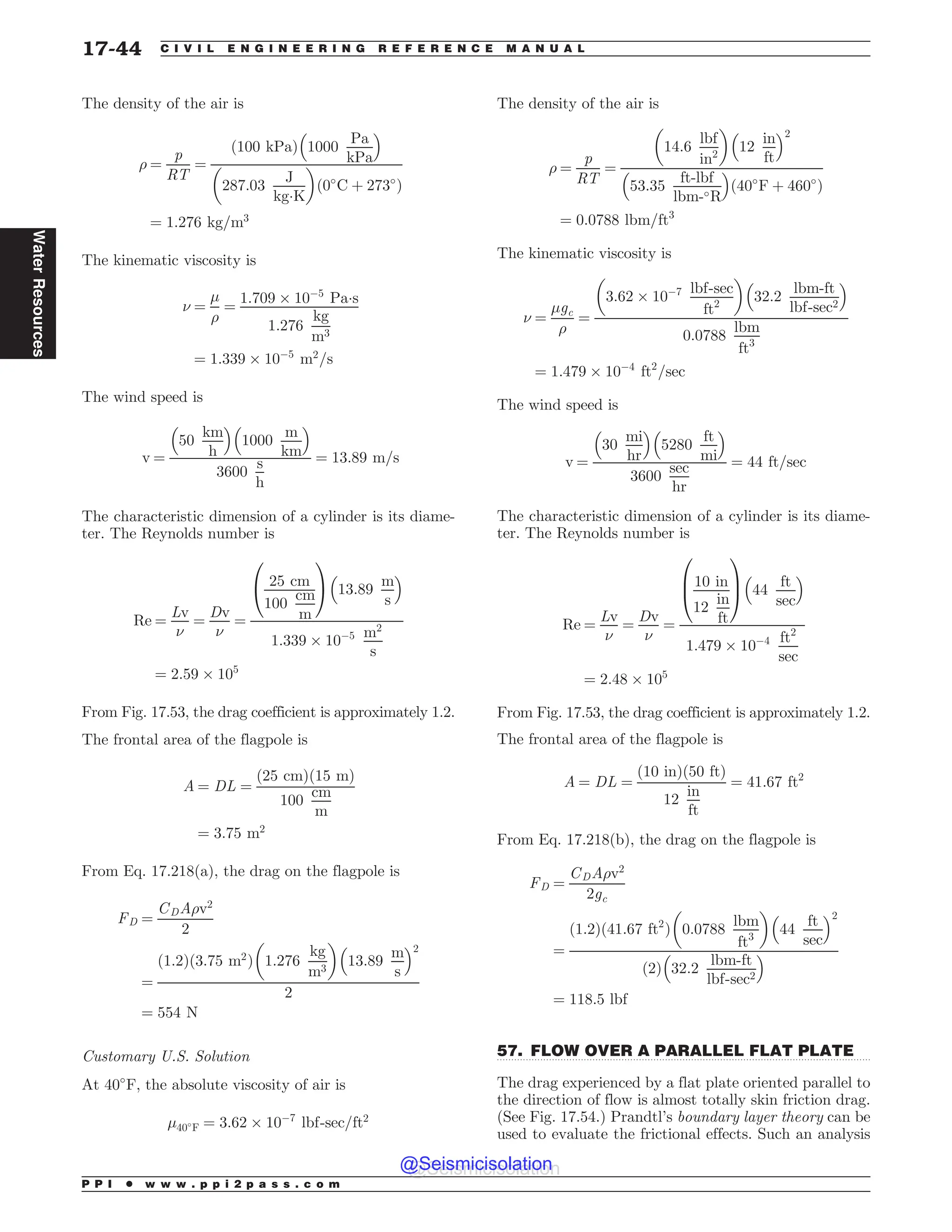 .................................................................................................................................
The density of the air is
) ¼
p
RT
¼
ð100 kPaÞ 1000
Pa
kPa
% 
287:03
J
kg!K
# $
ð0#
C þ 273#
Þ
¼ 1:276 kg=m3
The kinematic viscosity is
( ¼
'
)
¼
1:709 + 10(5
Pa!s
1:276
kg
m3
¼ 1:339 + 10(5
m2
=s
The wind speed is
v ¼
50
km
h
% 
1000
m
km
% 
3600
s
h
¼ 13:89 m=s
The characteristic dimension of a cylinder is its diame-
ter. The Reynolds number is
Re ¼
Lv
(
¼
Dv
(
¼
25 cm
100
cm
m
0
@
1
A 13:89
m
s
% 
1:339 + 10(5 m2
s
¼ 2:59 + 105
From Fig. 17.53, the drag coefficient is approximately 1.2.
The frontal area of the flagpole is
A ¼ DL ¼
ð25 cmÞð15 mÞ
100
cm
m
¼ 3:75 m2
From Eq. 17.218(a), the drag on the flagpole is
FD ¼
CDA)v2
2
¼
ð1:2Þð3:75 m2
Þ 1:276
kg
m3
# $
13:89
m
s
% 2
2
¼ 554 N
Customary U.S. Solution
At 40#
F, the absolute viscosity of air is
'40#
F ¼ 3:62 + 10(7
lbf-sec=ft2
The density of the air is
) ¼
p
RT
¼
14:6
lbf
in2
# $
12
in
ft
% 2
53:35
ft-lbf
lbm-#R
% 
ð40#
F þ 460#
Þ
¼ 0:0788 lbm=ft3
The kinematic viscosity is
( ¼
'gc
)
¼
3:62 + 10(7 lbf-sec
ft2
# $
32:2
lbm-ft
lbf-sec2
% 
0:0788
lbm
ft3
¼ 1:479 + 10(4
ft2
=sec
The wind speed is
v ¼
30
mi
hr
% 
5280
ft
mi
% 
3600
sec
hr
¼ 44 ft=sec
The characteristic dimension of a cylinder is its diame-
ter. The Reynolds number is
Re ¼
Lv
(
¼
Dv
(
¼
10 in
12
in
ft
0
B
@
1
C
A 44
ft
sec
% 
1:479 + 10(4 ft2
sec
¼ 2:48 + 105
From Fig. 17.53, the drag coefficient is approximately 1.2.
The frontal area of the flagpole is
A ¼ DL ¼
ð10 inÞð50 ftÞ
12
in
ft
¼ 41:67 ft2
From Eq. 17.218(b), the drag on the flagpole is
FD ¼
CDA)v2
2gc
¼
ð1:2Þð41:67 ft2
Þ 0:0788
lbm
ft3
# $
44
ft
sec
% 2
ð2Þ 32:2
lbm-ft
lbf-sec2
% 
¼ 118:5 lbf
57. FLOW OVER A PARALLEL FLAT PLATE
The drag experienced by a flat plate oriented parallel to
the direction of flow is almost totally skin friction drag.
(See Fig. 17.54.) Prandtl’s boundary layer theory can be
used to evaluate the frictional effects. Such an analysis
P P I * w w w . p p i 2 p a s s . c o m
17-44 C I V I L E N G I N E E R I N G R E F E R E N C E M A N U A L
Water
Resources
@Seismicisolation
@Seismicisolation
 