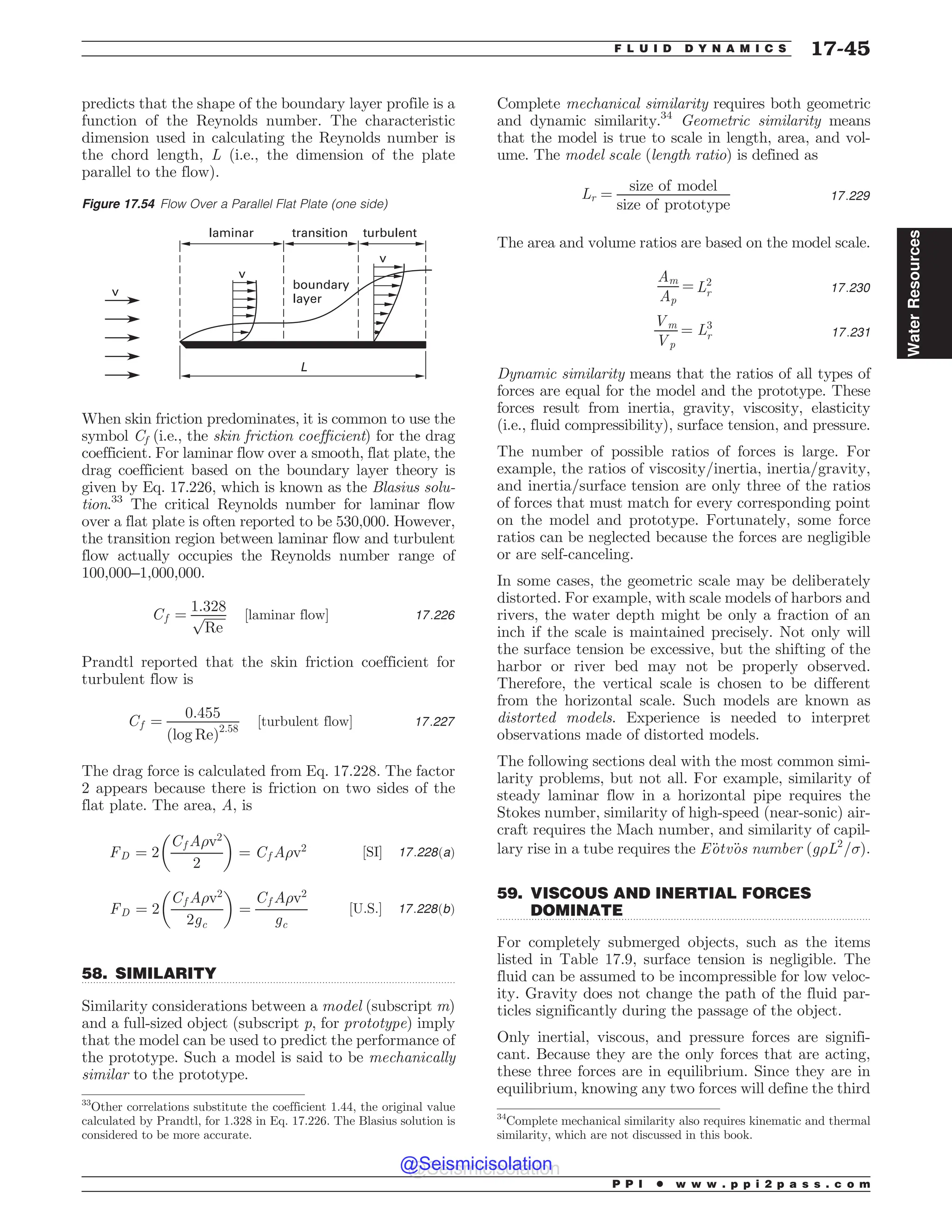.................................................................................................................................
.................................................................................................................................
predicts that the shape of the boundary layer profile is a
function of the Reynolds number. The characteristic
dimension used in calculating the Reynolds number is
the chord length, L (i.e., the dimension of the plate
parallel to the flow).
When skin friction predominates, it is common to use the
symbol Cf (i.e., the skin friction coefficient) for the drag
coefficient. For laminar flow over a smooth, flat plate, the
drag coefficient based on the boundary layer theory is
given by Eq. 17.226, which is known as the Blasius solu-
tion.33
The critical Reynolds number for laminar flow
over a flat plate is often reported to be 530,000. However,
the transition region between laminar flow and turbulent
flow actually occupies the Reynolds number range of
100,000–1,000,000.
Cf ¼
1:328
ﬃﬃﬃﬃﬃﬃﬃ
Re
p ½laminar flow* 17:226
Prandtl reported that the skin friction coefficient for
turbulent flow is
Cf ¼
0:455
ðlog ReÞ2:58
½turbulent flow* 17:227
The drag force is calculated from Eq. 17.228. The factor
2 appears because there is friction on two sides of the
flat plate. The area, A, is
FD ¼ 2
Cf A)v2
2
# $
¼ Cf A)v2 ½SI* 17:228ðaÞ
FD ¼ 2
Cf A)v2
2gc
# $
¼
Cf A)v2
gc
½U:S:* 17:228ðbÞ
58. SIMILARITY
Similarity considerations between a model (subscript m)
and a full-sized object (subscript p, for prototype) imply
that the model can be used to predict the performance of
the prototype. Such a model is said to be mechanically
similar to the prototype.
Complete mechanical similarity requires both geometric
and dynamic similarity.34
Geometric similarity means
that the model is true to scale in length, area, and vol-
ume. The model scale (length ratio) is defined as
Lr ¼
size of model
size of prototype
17:229
The area and volume ratios are based on the model scale.
Am
Ap
¼ L2
r 17:230
Vm
Vp
¼ L3
r 17:231
Dynamic similarity means that the ratios of all types of
forces are equal for the model and the prototype. These
forces result from inertia, gravity, viscosity, elasticity
(i.e., fluid compressibility), surface tension, and pressure.
The number of possible ratios of forces is large. For
example, the ratios of viscosity=inertia, inertia=gravity,
and inertia=surface tension are only three of the ratios
of forces that must match for every corresponding point
on the model and prototype. Fortunately, some force
ratios can be neglected because the forces are negligible
or are self-canceling.
In some cases, the geometric scale may be deliberately
distorted. For example, with scale models of harbors and
rivers, the water depth might be only a fraction of an
inch if the scale is maintained precisely. Not only will
the surface tension be excessive, but the shifting of the
harbor or river bed may not be properly observed.
Therefore, the vertical scale is chosen to be different
from the horizontal scale. Such models are known as
distorted models. Experience is needed to interpret
observations made of distorted models.
The following sections deal with the most common simi-
larity problems, but not all. For example, similarity of
steady laminar flow in a horizontal pipe requires the
Stokes number, similarity of high-speed (near-sonic) air-
craft requires the Mach number, and similarity of capil-
lary rise in a tube requires the E€
otv€
os number ðg)L2
=*Þ.
59. VISCOUS AND INERTIAL FORCES
DOMINATE
For completely submerged objects, such as the items
listed in Table 17.9, surface tension is negligible. The
fluid can be assumed to be incompressible for low veloc-
ity. Gravity does not change the path of the fluid par-
ticles significantly during the passage of the object.
Only inertial, viscous, and pressure forces are signifi-
cant. Because they are the only forces that are acting,
these three forces are in equilibrium. Since they are in
equilibrium, knowing any two forces will define the third
Figure 17.54 Flow Over a Parallel Flat Plate (one side)
W
-
W
W
MBNJOBS USBOTJUJPO
CPVOEBSZ
MBZFS
UVSCVMFOU
33
Other correlations substitute the coefficient 1.44, the original value
calculated by Prandtl, for 1.328 in Eq. 17.226. The Blasius solution is
considered to be more accurate.
34
Complete mechanical similarity also requires kinematic and thermal
similarity, which are not discussed in this book.
P P I * w w w . p p i 2 p a s s . c o m
F L U I D D Y N A M I C S 17-45
Water
Resources
@Seismicisolation
@Seismicisolation
 