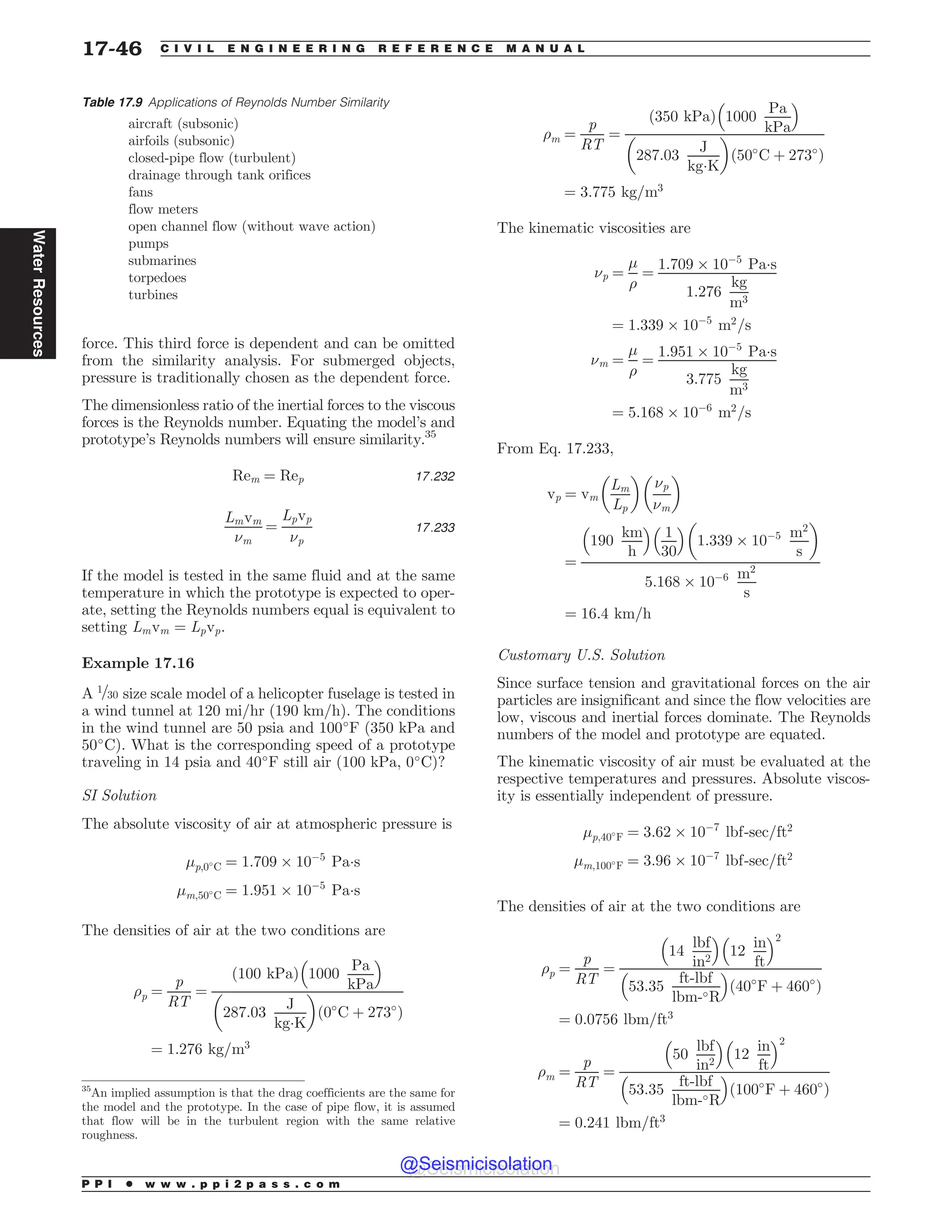force. This third force is dependent and can be omitted
from the similarity analysis. For submerged objects,
pressure is traditionally chosen as the dependent force.
The dimensionless ratio of the inertial forces to the viscous
forces is the Reynolds number. Equating the model’s and
prototype’s Reynolds numbers will ensure similarity.35
Rem ¼ Rep 17:232
Lmvm
(m
¼
Lpvp
(p
17:233
If the model is tested in the same fluid and at the same
temperature in which the prototype is expected to oper-
ate, setting the Reynolds numbers equal is equivalent to
setting Lmvm ¼ Lpvp.
Example 17.16
A 1=30 size scale model of a helicopter fuselage is tested in
a wind tunnel at 120 mi/hr (190 km/h). The conditions
in the wind tunnel are 50 psia and 100#
F (350 kPa and
50#
C). What is the corresponding speed of a prototype
traveling in 14 psia and 40#
F still air (100 kPa, 0#
C)?
SI Solution
The absolute viscosity of air at atmospheric pressure is
'p;0#
C ¼ 1:709 + 10(5
Pa!s
'm;50#
C ¼ 1:951 + 10(5
Pa!s
The densities of air at the two conditions are
)p ¼
p
RT
¼
100 kPa
ð Þ 1000
Pa
kPa
% 
287:03
J
kg!K
# $
ð0#
C þ 273#
Þ
¼ 1:276 kg=m3
)m ¼
p
RT
¼
350 kPa
ð Þ 1000
Pa
kPa
% 
287:03
J
kg!K
# $
50#
C þ 273#
ð Þ
¼ 3:775 kg=m3
The kinematic viscosities are
(p ¼
'
)
¼
1:709 + 10(5
Pa!s
1:276
kg
m3
¼ 1:339 + 10(5
m2
=s
(m ¼
'
)
¼
1:951 + 10(5
Pa!s
3:775
kg
m3
¼ 5:168 + 10(6
m2
=s
From Eq. 17.233,
vp ¼ vm
Lm
Lp
# $
(p
(m
# $
¼
190
km
h
% 
1
30
% 
1:339 + 10(5 m2
s
# $
5:168 + 10(6 m2
s
¼ 16:4 km=h
Customary U.S. Solution
Since surface tension and gravitational forces on the air
particles are insignificant and since the flow velocities are
low, viscous and inertial forces dominate. The Reynolds
numbers of the model and prototype are equated.
The kinematic viscosity of air must be evaluated at the
respective temperatures and pressures. Absolute viscos-
ity is essentially independent of pressure.
'p;40#
F ¼ 3:62 + 10(7
lbf-sec=ft2
'm;100#
F ¼ 3:96 + 10(7
lbf-sec=ft2
The densities of air at the two conditions are
)p ¼
p
RT
¼
14
lbf
in2
% 
12
in
ft
% 2
53:35
ft-lbf
lbm-#R
% 
ð40#
F þ 460#
Þ
¼ 0:0756 lbm=ft3
)m ¼
p
RT
¼
50
lbf
in2
% 
12
in
ft
% 2
53:35
ft-lbf
lbm-#R
% 
ð100#
F þ 460#
Þ
¼ 0:241 lbm=ft3
35
An implied assumption is that the drag coefficients are the same for
the model and the prototype. In the case of pipe flow, it is assumed
that flow will be in the turbulent region with the same relative
roughness.
Table 17.9 Applications of Reynolds Number Similarity
aircraft (subsonic)
airfoils (subsonic)
closed-pipe flow (turbulent)
drainage through tank orifices
fans
flow meters
open channel flow (without wave action)
pumps
submarines
torpedoes
turbines
P P I * w w w . p p i 2 p a s s . c o m
17-46 C I V I L E N G I N E E R I N G R E F E R E N C E M A N U A L
Water
Resources
@Seismicisolation
@Seismicisolation
 