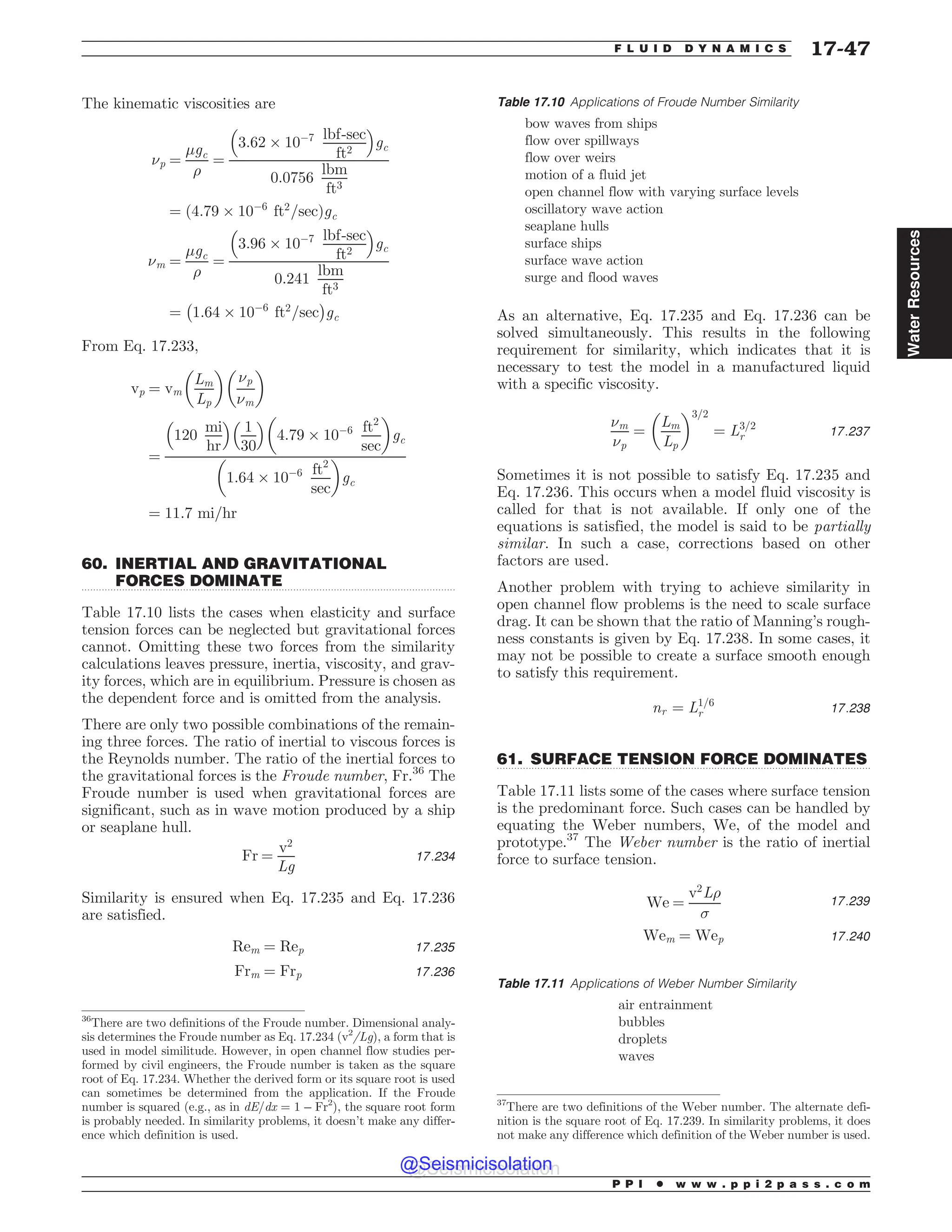 .................................................................................................................................
.................................................................................................................................
The kinematic viscosities are
(p ¼
'gc
)
¼
3:62 + 10(7 lbf-sec
ft2
% 
gc
0:0756
lbm
ft3
¼ ð4:79 + 10(6
ft2
=secÞgc
(m ¼
'gc
)
¼
3:96 + 10(7 lbf-sec
ft2
% 
gc
0:241
lbm
ft3
¼ 1:64 + 10(6
ft2
=sec
' (
gc
From Eq. 17.233,
vp ¼ vm
Lm
Lp
# $
(p
(m
# $
¼
120
mi
hr
% 
1
30
% 
4:79 + 10(6 ft2
sec
# $
gc
1:64 + 10(6 ft2
sec
# $
gc
¼ 11:7 mi=hr
60. INERTIAL AND GRAVITATIONAL
FORCES DOMINATE
Table 17.10 lists the cases when elasticity and surface
tension forces can be neglected but gravitational forces
cannot. Omitting these two forces from the similarity
calculations leaves pressure, inertia, viscosity, and grav-
ity forces, which are in equilibrium. Pressure is chosen as
the dependent force and is omitted from the analysis.
There are only two possible combinations of the remain-
ing three forces. The ratio of inertial to viscous forces is
the Reynolds number. The ratio of the inertial forces to
the gravitational forces is the Froude number, Fr.36
The
Froude number is used when gravitational forces are
significant, such as in wave motion produced by a ship
or seaplane hull.
Fr ¼
v2
Lg
17:234
Similarity is ensured when Eq. 17.235 and Eq. 17.236
are satisfied.
Rem ¼ Rep 17:235
Frm ¼ Frp 17:236
As an alternative, Eq. 17.235 and Eq. 17.236 can be
solved simultaneously. This results in the following
requirement for similarity, which indicates that it is
necessary to test the model in a manufactured liquid
with a specific viscosity.
(m
(p
¼
Lm
Lp
# $3=2
¼ L3=2
r 17:237
Sometimes it is not possible to satisfy Eq. 17.235 and
Eq. 17.236. This occurs when a model fluid viscosity is
called for that is not available. If only one of the
equations is satisfied, the model is said to be partially
similar. In such a case, corrections based on other
factors are used.
Another problem with trying to achieve similarity in
open channel flow problems is the need to scale surface
drag. It can be shown that the ratio of Manning’s rough-
ness constants is given by Eq. 17.238. In some cases, it
may not be possible to create a surface smooth enough
to satisfy this requirement.
nr ¼ L1=6
r 17:238
61. SURFACE TENSION FORCE DOMINATES
Table 17.11 lists some of the cases where surface tension
is the predominant force. Such cases can be handled by
equating the Weber numbers, We, of the model and
prototype.37
The Weber number is the ratio of inertial
force to surface tension.
We ¼
v2
L)
*
17:239
Wem ¼ Wep 17:240
Table 17.10 Applications of Froude Number Similarity
bow waves from ships
flow over spillways
flow over weirs
motion of a fluid jet
open channel flow with varying surface levels
oscillatory wave action
seaplane hulls
surface ships
surface wave action
surge and flood waves
36
There are two definitions of the Froude number. Dimensional analy-
sis determines the Froude number as Eq. 17.234 (v2
/Lg), a form that is
used in model similitude. However, in open channel flow studies per-
formed by civil engineers, the Froude number is taken as the square
root of Eq. 17.234. Whether the derived form or its square root is used
can sometimes be determined from the application. If the Froude
number is squared (e.g., as in dE/dx = 1 – Fr2
), the square root form
is probably needed. In similarity problems, it doesn’t make any differ-
ence which definition is used.
37
There are two definitions of the Weber number. The alternate defi-
nition is the square root of Eq. 17.239. In similarity problems, it does
not make any difference which definition of the Weber number is used.
Table 17.11 Applications of Weber Number Similarity
air entrainment
bubbles
droplets
waves
P P I * w w w . p p i 2 p a s s . c o m
F L U I D D Y N A M I C S 17-47
Water
Resources
@Seismicisolation
@Seismicisolation
 