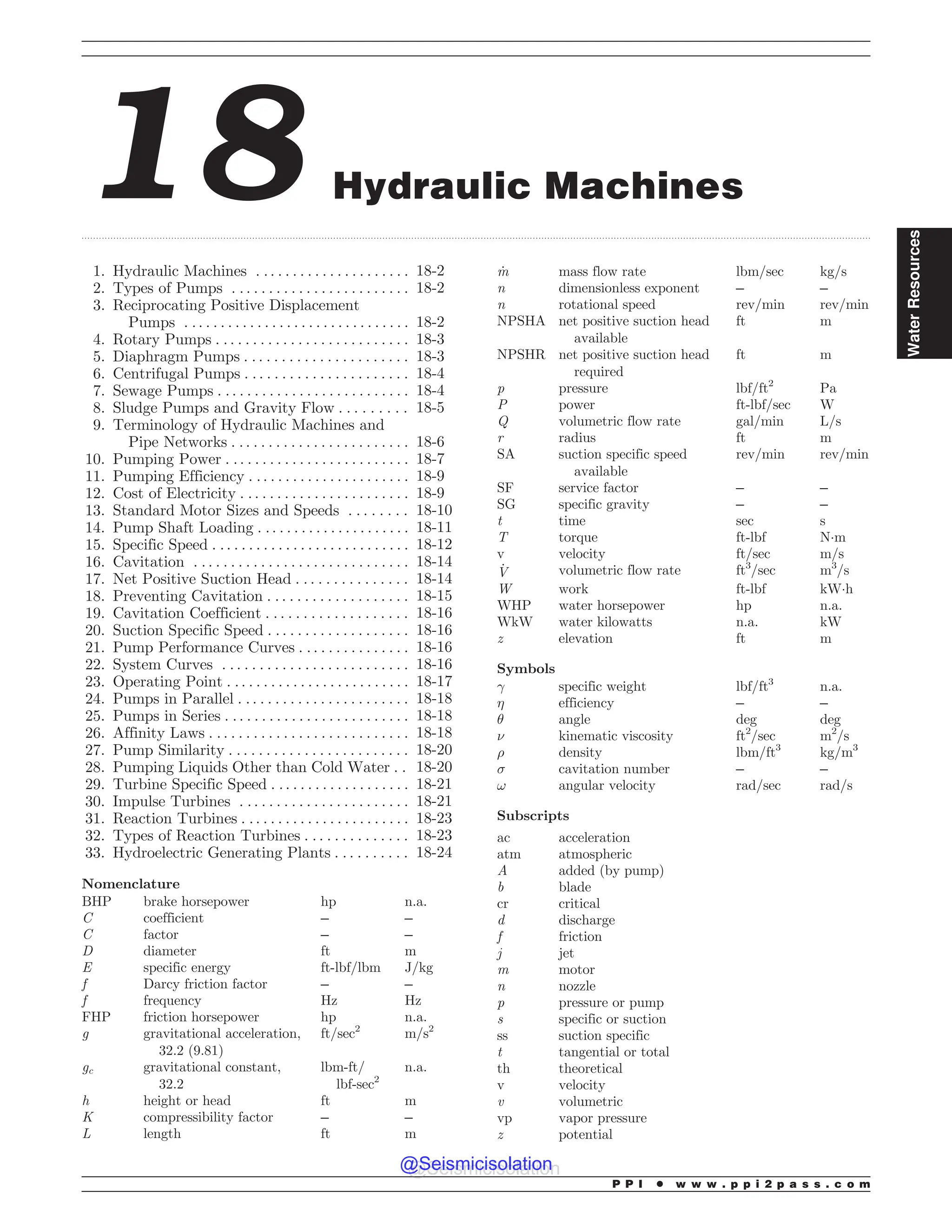 .................................................................................................................................................................................................................................................................................
18 Hydraulic Machines
1. Hydraulic Machines . . . . . . . . . . . . . . . . . . . . . 18-2
2. Types of Pumps . . . . . . . . . . . . . . . . . . . . . . . . 18-2
3. Reciprocating Positive Displacement
Pumps . . . . . . . . . . . . . . . . . . . . . . . . . . . . . . . 18-2
4. Rotary Pumps . . . . . . . . . . . . . . . . . . . . . . . . . . 18-3
5. Diaphragm Pumps . . . . . . . . . . . . . . . . . . . . . . 18-3
6. Centrifugal Pumps . . . . . . . . . . . . . . . . . . . . . . 18-4
7. Sewage Pumps . . . . . . . . . . . . . . . . . . . . . . . . . . 18-4
8. Sludge Pumps and Gravity Flow . . . . . . . . . 18-5
9. Terminology of Hydraulic Machines and
Pipe Networks . . . . . . . . . . . . . . . . . . . . . . . . 18-6
10. Pumping Power . . . . . . . . . . . . . . . . . . . . . . . . . 18-7
11. Pumping Efficiency . . . . . . . . . . . . . . . . . . . . . . 18-9
12. Cost of Electricity . . . . . . . . . . . . . . . . . . . . . . . 18-9
13. Standard Motor Sizes and Speeds . . . . . . . . 18-10
14. Pump Shaft Loading . .. . . . . . . . . . . . . . . . . . . 18-11
15. Specific Speed . . . . . . . . . . . . . . . . . . . . . . . . . . . 18-12
16. Cavitation . . . . . . . . . . . . . . . . . . . . . . . . . . . . . 18-14
17. Net Positive Suction Head . . . . . . . . . . . . . . . 18-14
18. Preventing Cavitation . . . . . . . . . . . . . . . . . . . 18-15
19. Cavitation Coefficient . . . . . . . . . . . . . . . . . . . 18-16
20. Suction Specific Speed . . . . . . . . . . . . . . . . . . . 18-16
21. Pump Performance Curves . . . . . . . . . . . . . . . 18-16
22. System Curves . . . . . . . . . . . . . . . . . . . . . . . . . 18-16
23. Operating Point . . . . . . . . . . . . . . . . . . . . . . . . . 18-17
24. Pumps in Parallel . . . . . . . . . . . . . . . . . . . . . . . 18-18
25. Pumps in Series . . . . . . . . . . . . . . . . . . . . . . . . . 18-18
26. Affinity Laws . . . . . . . . . . . . . . . . . . . . . . . . . . . 18-18
27. Pump Similarity . . . . . . . . . . . . . . . . . . . . . . . . 18-20
28. Pumping Liquids Other than Cold Water . . 18-20
29. Turbine Specific Speed . . . . . . . . . . . . . . . . . . . 18-21
30. Impulse Turbines . . . . . . . . . . . . . . . . . . . . . . . 18-21
31. Reaction Turbines . . . . . . . . . . . . . . . . . . . . . . . 18-23
32. Types of Reaction Turbines . . . . . . . . . . . . . . 18-23
33. Hydroelectric Generating Plants . . . . . . . . . . 18-24
Nomenclature
BHP brake horsepower hp n.a.
C coefficient – –
C factor – –
D diameter ft m
E specific energy ft-lbf/lbm J/kg
f Darcy friction factor – –
f frequency Hz Hz
FHP friction horsepower hp n.a.
g gravitational acceleration,
32.2 (9.81)
ft/sec2
m/s2
gc gravitational constant,
32.2
lbm-ft/
lbf-sec2
n.a.
h height or head ft m
K compressibility factor – –
L length ft m
_
m mass flow rate lbm/sec kg/s
n dimensionless exponent – –
n rotational speed rev/min rev/min
NPSHA net positive suction head
available
ft m
NPSHR net positive suction head
required
ft m
p pressure lbf/ft2
Pa
P power ft-lbf/sec W
Q volumetric flow rate gal/min L/s
r radius ft m
SA suction specific speed
available
rev/min rev/min
SF service factor – –
SG specific gravity – –
t time sec s
T torque ft-lbf N!m
v velocity ft/sec m/s
_
V volumetric flow rate ft3
/sec m3
/s
W work ft-lbf kW!h
WHP water horsepower hp n.a.
WkW water kilowatts n.a. kW
z elevation ft m
Symbols
! specific weight lbf/ft3
n.a.
 efficiency – –
# angle deg deg
$ kinematic viscosity ft2
/sec m2
/s
% density lbm/ft3
kg/m3
 cavitation number – –
! angular velocity rad/sec rad/s
Subscripts
ac acceleration
atm atmospheric
A added (by pump)
b blade
cr critical
d discharge
f friction
j jet
m motor
n nozzle
p pressure or pump
s specific or suction
ss suction specific
t tangential or total
th theoretical
v velocity
v volumetric
vp vapor pressure
z potential
P P I * w w w . p p i 2 p a s s . c o m
Water
Resources
@Seismicisolation
@Seismicisolation
 