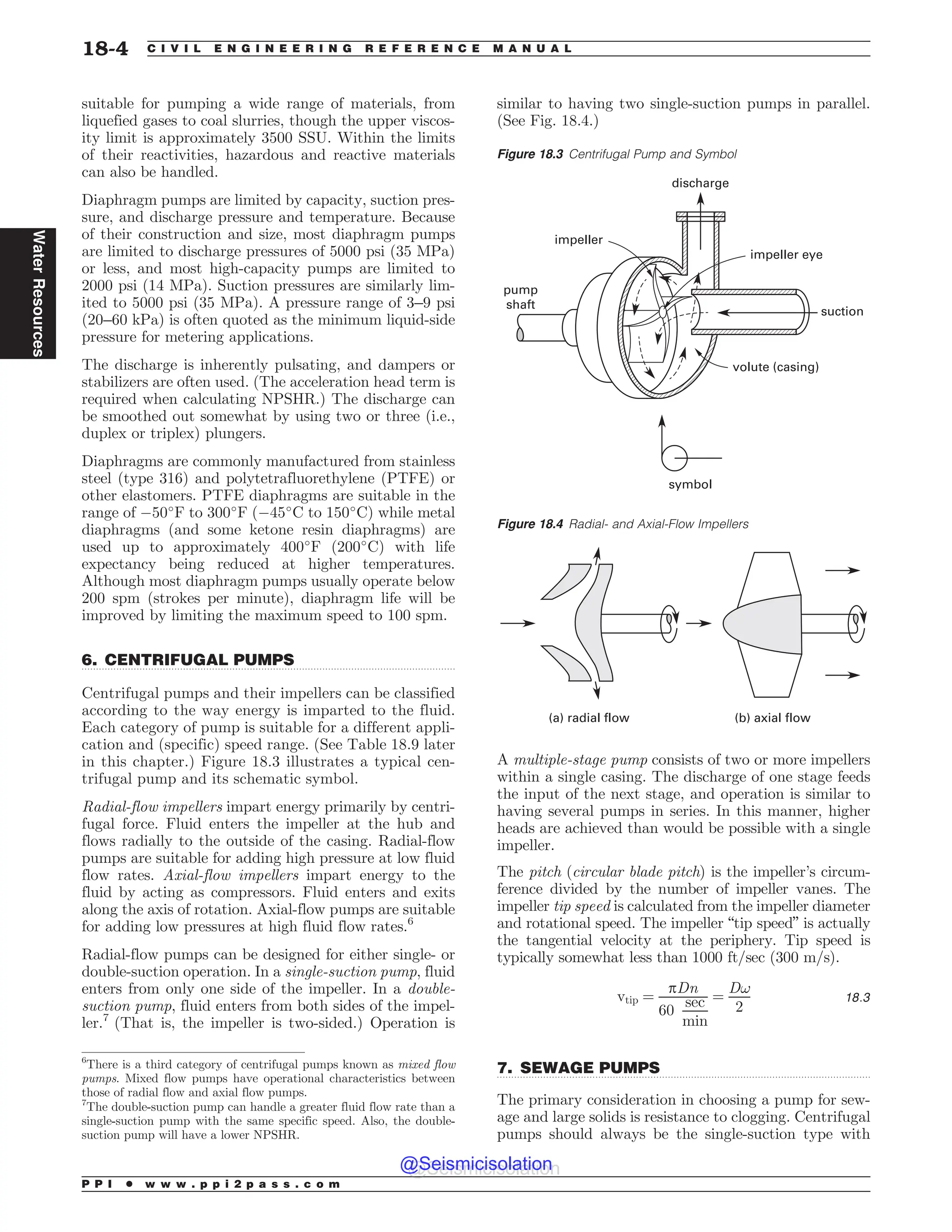 .................................................................................................................................
.................................................................................................................................
suitable for pumping a wide range of materials, from
liquefied gases to coal slurries, though the upper viscos-
ity limit is approximately 3500 SSU. Within the limits
of their reactivities, hazardous and reactive materials
can also be handled.
Diaphragm pumps are limited by capacity, suction pres-
sure, and discharge pressure and temperature. Because
of their construction and size, most diaphragm pumps
are limited to discharge pressures of 5000 psi (35 MPa)
or less, and most high-capacity pumps are limited to
2000 psi (14 MPa). Suction pressures are similarly lim-
ited to 5000 psi (35 MPa). A pressure range of 3–9 psi
(20–60 kPa) is often quoted as the minimum liquid-side
pressure for metering applications.
The discharge is inherently pulsating, and dampers or
stabilizers are often used. (The acceleration head term is
required when calculating NPSHR.) The discharge can
be smoothed out somewhat by using two or three (i.e.,
duplex or triplex) plungers.
Diaphragms are commonly manufactured from stainless
steel (type 316) and polytetrafluorethylene (PTFE) or
other elastomers. PTFE diaphragms are suitable in the
range of %50
F to 300
F (%45
C to 150
C) while metal
diaphragms (and some ketone resin diaphragms) are
used up to approximately 400
F (200
C) with life
expectancy being reduced at higher temperatures.
Although most diaphragm pumps usually operate below
200 spm (strokes per minute), diaphragm life will be
improved by limiting the maximum speed to 100 spm.
6. CENTRIFUGAL PUMPS
Centrifugal pumps and their impellers can be classified
according to the way energy is imparted to the fluid.
Each category of pump is suitable for a different appli-
cation and (specific) speed range. (See Table 18.9 later
in this chapter.) Figure 18.3 illustrates a typical cen-
trifugal pump and its schematic symbol.
Radial-flow impellers impart energy primarily by centri-
fugal force. Fluid enters the impeller at the hub and
flows radially to the outside of the casing. Radial-flow
pumps are suitable for adding high pressure at low fluid
flow rates. Axial-flow impellers impart energy to the
fluid by acting as compressors. Fluid enters and exits
along the axis of rotation. Axial-flow pumps are suitable
for adding low pressures at high fluid flow rates.6
Radial-flow pumps can be designed for either single- or
double-suction operation. In a single-suction pump, fluid
enters from only one side of the impeller. In a double-
suction pump, fluid enters from both sides of the impel-
ler.7
(That is, the impeller is two-sided.) Operation is
similar to having two single-suction pumps in parallel.
(See Fig. 18.4.)
A multiple-stage pump consists of two or more impellers
within a single casing. The discharge of one stage feeds
the input of the next stage, and operation is similar to
having several pumps in series. In this manner, higher
heads are achieved than would be possible with a single
impeller.
The pitch (circular blade pitch) is the impeller’s circum-
ference divided by the number of impeller vanes. The
impeller tip speed is calculated from the impeller diameter
and rotational speed. The impeller “tip speed” is actually
the tangential velocity at the periphery. Tip speed is
typically somewhat less than 1000 ft/sec (300 m/s).
vtip ¼
pDn
60
sec
min
¼
D!
2
18:3
7. SEWAGE PUMPS
The primary consideration in choosing a pump for sew-
age and large solids is resistance to clogging. Centrifugal
pumps should always be the single-suction type with
6
There is a third category of centrifugal pumps known as mixed flow
pumps. Mixed flow pumps have operational characteristics between
those of radial flow and axial flow pumps.
Figure 18.4 Radial- and Axial-Flow Impellers
(a) radial flow (b) axial flow
7
The double-suction pump can handle a greater fluid flow rate than a
single-suction pump with the same specific speed. Also, the double-
suction pump will have a lower NPSHR.
Figure 18.3 Centrifugal Pump and Symbol
JNQFMMFS
JNQFMMFSFZF
WPMVUF DBTJOH
TZNCPM
QVNQ
TIBGU
EJTDIBSHF
TVDUJPO
P P I * w w w . p p i 2 p a s s . c o m
18-4 C I V I L E N G I N E E R I N G R E F E R E N C E M A N U A L
Water
Resources
@Seismicisolation
@Seismicisolation
 
