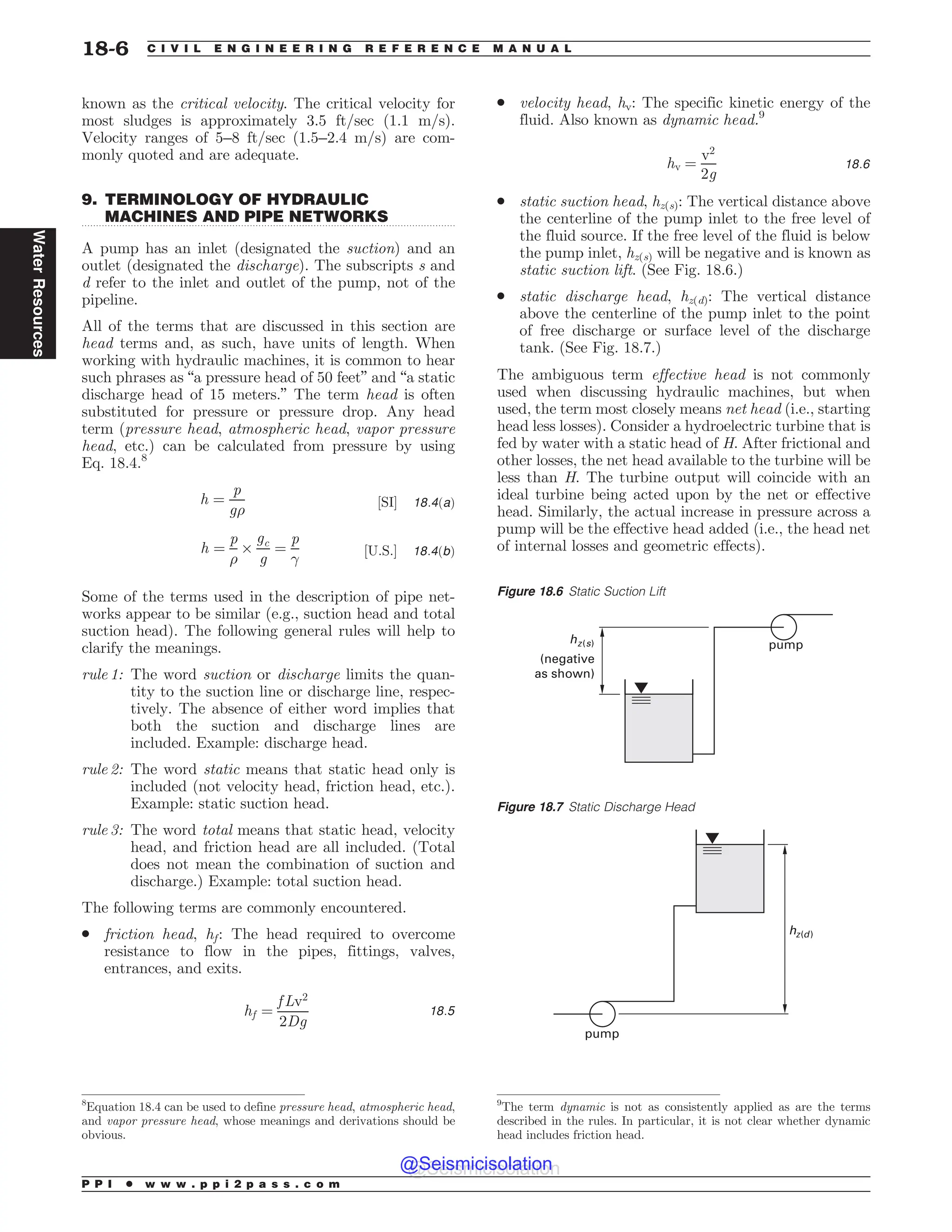 .................................................................................................................................
known as the critical velocity. The critical velocity for
most sludges is approximately 3.5 ft/sec (1.1 m/s).
Velocity ranges of 5–8 ft/sec (1.5–2.4 m/s) are com-
monly quoted and are adequate.
9. TERMINOLOGY OF HYDRAULIC
MACHINES AND PIPE NETWORKS
A pump has an inlet (designated the suction) and an
outlet (designated the discharge). The subscripts s and
d refer to the inlet and outlet of the pump, not of the
pipeline.
All of the terms that are discussed in this section are
head terms and, as such, have units of length. When
working with hydraulic machines, it is common to hear
such phrases as “a pressure head of 50 feet” and “a static
discharge head of 15 meters.” The term head is often
substituted for pressure or pressure drop. Any head
term (pressure head, atmospheric head, vapor pressure
head, etc.) can be calculated from pressure by using
Eq. 18.4.8
h ¼
p
g%
½SI' 18:4ðaÞ
h ¼
p
%
$
gc
g
¼
p
!
½U:S:' 18:4ðbÞ
Some of the terms used in the description of pipe net-
works appear to be similar (e.g., suction head and total
suction head). The following general rules will help to
clarify the meanings.
rule 1: The word suction or discharge limits the quan-
tity to the suction line or discharge line, respec-
tively. The absence of either word implies that
both the suction and discharge lines are
included. Example: discharge head.
rule 2: The word static means that static head only is
included (not velocity head, friction head, etc.).
Example: static suction head.
rule 3: The word total means that static head, velocity
head, and friction head are all included. (Total
does not mean the combination of suction and
discharge.) Example: total suction head.
The following terms are commonly encountered.
. friction head, hf: The head required to overcome
resistance to flow in the pipes, fittings, valves,
entrances, and exits.
hf ¼
f Lv2
2Dg
18:5
. velocity head, hv: The specific kinetic energy of the
fluid. Also known as dynamic head.9
hv ¼
v2
2g
18:6
. static suction head, hz(s): The vertical distance above
the centerline of the pump inlet to the free level of
the fluid source. If the free level of the fluid is below
the pump inlet, hz(s) will be negative and is known as
static suction lift. (See Fig. 18.6.)
. static discharge head, hz(d): The vertical distance
above the centerline of the pump inlet to the point
of free discharge or surface level of the discharge
tank. (See Fig. 18.7.)
The ambiguous term effective head is not commonly
used when discussing hydraulic machines, but when
used, the term most closely means net head (i.e., starting
head less losses). Consider a hydroelectric turbine that is
fed by water with a static head of H. After frictional and
other losses, the net head available to the turbine will be
less than H. The turbine output will coincide with an
ideal turbine being acted upon by the net or effective
head. Similarly, the actual increase in pressure across a
pump will be the effective head added (i.e., the head net
of internal losses and geometric effects).
8
Equation 18.4 can be used to define pressure head, atmospheric head,
and vapor pressure head, whose meanings and derivations should be
obvious.
9
The term dynamic is not as consistently applied as are the terms
described in the rules. In particular, it is not clear whether dynamic
head includes friction head.
Figure 18.6 Static Suction Lift
pump
(negative
as shown)
hz(s)
Figure 18.7 Static Discharge Head
pump
hz(d)
P P I * w w w . p p i 2 p a s s . c o m
18-6 C I V I L E N G I N E E R I N G R E F E R E N C E M A N U A L
Water
Resources
@Seismicisolation
@Seismicisolation
 