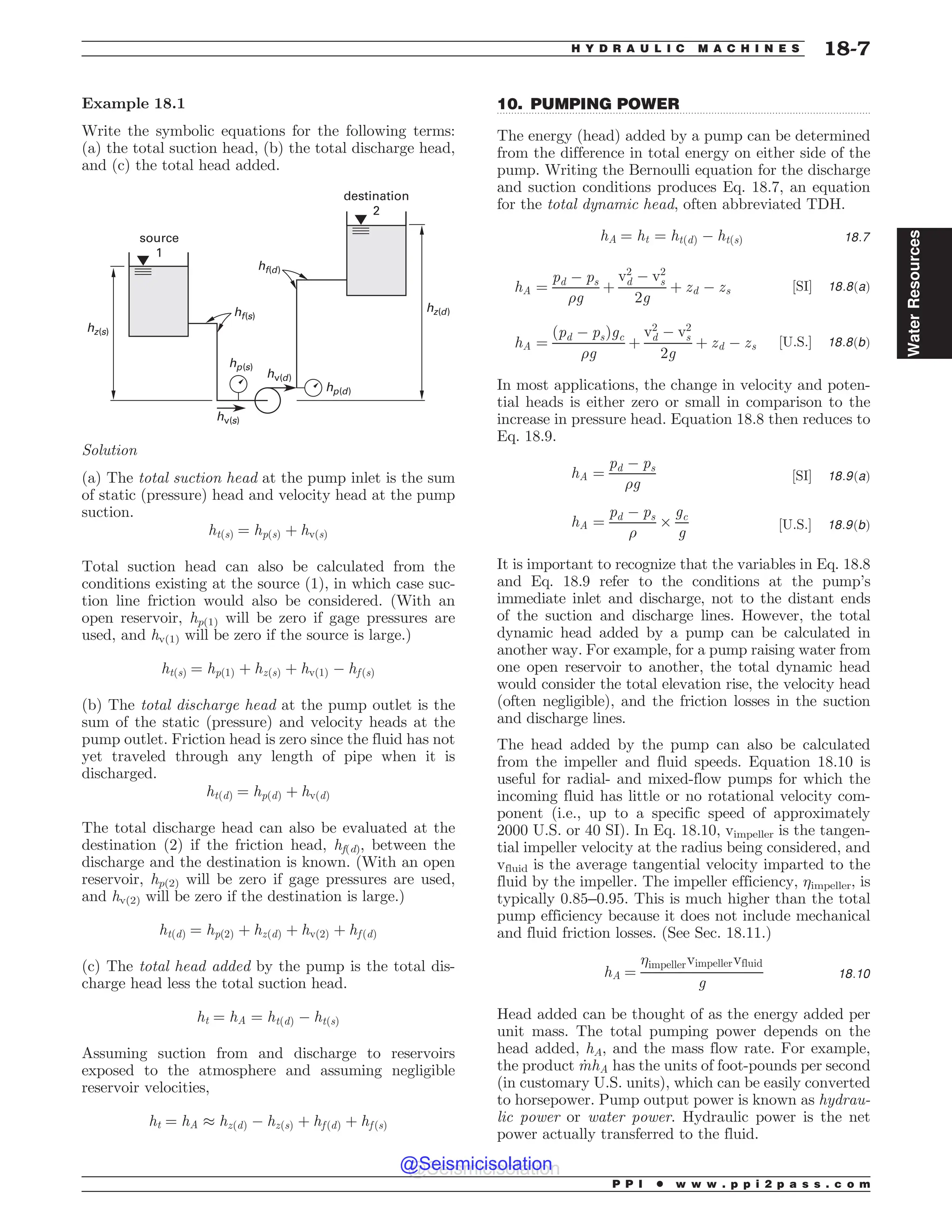 .................................................................................................................................
Example 18.1
Write the symbolic equations for the following terms:
(a) the total suction head, (b) the total discharge head,
and (c) the total head added.
IG T
IG E
I[ T
IW T
IW E
I[ E
IQ E
IQ T
TPVSDF

EFTUJOBUJPO

Solution
(a) The total suction head at the pump inlet is the sum
of static (pressure) head and velocity head at the pump
suction.
htðsÞ ¼ hpðsÞ þ hvðsÞ
Total suction head can also be calculated from the
conditions existing at the source (1), in which case suc-
tion line friction would also be considered. (With an
open reservoir, hp(1) will be zero if gage pressures are
used, and hv(1) will be zero if the source is large.)
htðsÞ ¼ hpð1Þ þ hzðsÞ þ hvð1Þ % hf ðsÞ
(b) The total discharge head at the pump outlet is the
sum of the static (pressure) and velocity heads at the
pump outlet. Friction head is zero since the fluid has not
yet traveled through any length of pipe when it is
discharged.
htðdÞ ¼ hpðdÞ þ hvðdÞ
The total discharge head can also be evaluated at the
destination (2) if the friction head, hf(d), between the
discharge and the destination is known. (With an open
reservoir, hp(2) will be zero if gage pressures are used,
and hv(2) will be zero if the destination is large.)
htðdÞ ¼ hpð2Þ þ hzðdÞ þ hvð2Þ þ hf ðdÞ
(c) The total head added by the pump is the total dis-
charge head less the total suction head.
ht ¼ hA ¼ htðdÞ % htðsÞ
Assuming suction from and discharge to reservoirs
exposed to the atmosphere and assuming negligible
reservoir velocities,
ht ¼ hA + hzðdÞ % hzðsÞ þ hf ðdÞ þ hf ðsÞ
10. PUMPING POWER
The energy (head) added by a pump can be determined
from the difference in total energy on either side of the
pump. Writing the Bernoulli equation for the discharge
and suction conditions produces Eq. 18.7, an equation
for the total dynamic head, often abbreviated TDH.
hA ¼ ht ¼ htðdÞ % htðsÞ 18:7
hA ¼
pd % ps
%g
þ
v2
d % v2
s
2g
þ zd % zs ½SI' 18:8ðaÞ
hA ¼
ðpd % psÞgc
%g
þ
v2
d % v2
s
2g
þ zd % zs ½U:S:' 18:8ðbÞ
In most applications, the change in velocity and poten-
tial heads is either zero or small in comparison to the
increase in pressure head. Equation 18.8 then reduces to
Eq. 18.9.
hA ¼
pd % ps
%g
½SI' 18:9ðaÞ
hA ¼
pd % ps
%
$
gc
g
½U:S:' 18:9ðbÞ
It is important to recognize that the variables in Eq. 18.8
and Eq. 18.9 refer to the conditions at the pump’s
immediate inlet and discharge, not to the distant ends
of the suction and discharge lines. However, the total
dynamic head added by a pump can be calculated in
another way. For example, for a pump raising water from
one open reservoir to another, the total dynamic head
would consider the total elevation rise, the velocity head
(often negligible), and the friction losses in the suction
and discharge lines.
The head added by the pump can also be calculated
from the impeller and fluid speeds. Equation 18.10 is
useful for radial- and mixed-flow pumps for which the
incoming fluid has little or no rotational velocity com-
ponent (i.e., up to a specific speed of approximately
2000 U.S. or 40 SI). In Eq. 18.10, vimpeller is the tangen-
tial impeller velocity at the radius being considered, and
vfluid is the average tangential velocity imparted to the
fluid by the impeller. The impeller efficiency, impeller, is
typically 0.85–0.95. This is much higher than the total
pump efficiency because it does not include mechanical
and fluid friction losses. (See Sec. 18.11.)
hA ¼
impellervimpellervfluid
g
18:10
Head added can be thought of as the energy added per
unit mass. The total pumping power depends on the
head added, hA, and the mass flow rate. For example,
the product _
mhA has the units of foot-pounds per second
(in customary U.S. units), which can be easily converted
to horsepower. Pump output power is known as hydrau-
lic power or water power. Hydraulic power is the net
power actually transferred to the fluid.
P P I * w w w . p p i 2 p a s s . c o m
H Y D R A U L I C M A C H I N E S 18-7
Water
Resources
@Seismicisolation
@Seismicisolation
 