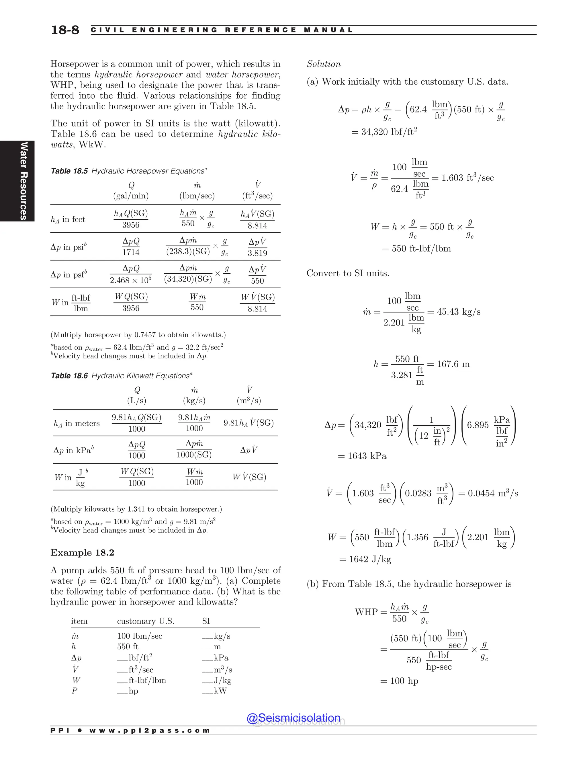 Horsepower is a common unit of power, which results in
the terms hydraulic horsepower and water horsepower,
WHP, being used to designate the power that is trans-
ferred into the fluid. Various relationships for finding
the hydraulic horsepower are given in Table 18.5.
The unit of power in SI units is the watt (kilowatt).
Table 18.6 can be used to determine hydraulic kilo-
watts, WkW.
Example 18.2
A pump adds 550 ft of pressure head to 100 lbm/sec of
water (% = 62.4 lbm/ft3
or 1000 kg/m3
). (a) Complete
the following table of performance data. (b) What is the
hydraulic power in horsepower and kilowatts?
item customary U.S. SI
_
m 100 lbm/sec %%%kg/s
h 550 ft %%%m
Dp %%%lbf=ft2
%%%kPa
_
V %%%ft3
=sec %%%m3
=s
W %%%ft-lbf=lbm %%%J/kg
P %%%hp %%%kW
Solution
(a) Work initially with the customary U.S. data.
Dp ¼ %h $
g
gc
¼ 62:4
lbm
ft3
# $
ð550 ftÞ $
g
gc
¼ 34;320 lbf=ft2
_
V ¼
_
m
%
¼
100
lbm
sec
62:4
lbm
ft3
¼ 1:603 ft3
=sec
W ¼ h $
g
gc
¼ 550 ft $
g
gc
¼ 550 ft-lbf=lbm
Convert to SI units.
_
m ¼
100
lbm
sec
2:201
lbm
kg
¼ 45:43 kg=s
h ¼
550 ft
3:281
ft
m
¼ 167:6 m
Dp ¼ 34;320
lbf
ft2
! 
1
12
in
ft
# $2
0
B
@
1
C
A 6:895
kPa
lbf
in2
0
B
@
1
C
A
¼ 1643 kPa
_
V ¼ 1:603
ft3
sec
! 
0:0283
m3
ft3
! 
¼ 0:0454 m3
=s
W ¼ 550
ft-lbf
lbm
# $
1:356
J
ft-lbf
# $
2:201
lbm
kg
! 
¼ 1642 J=kg
(b) From Table 18.5, the hydraulic horsepower is
WHP ¼
hA _
m
550
$
g
gc
¼
ð550 ftÞ 100
lbm
sec
# $
550
ft-lbf
hp-sec
$
g
gc
¼ 100 hp
Table 18.5 Hydraulic Horsepower Equationsa
Q
ðgal=minÞ
_
m
ðlbm=secÞ
_
V
ðft3
=secÞ
hA in feet
hAQðSGÞ
3956
hA _
m
550
$
g
gc
hA
_
VðSGÞ
8:814
Dp in psib DpQ
1714
Dp _
m
ð238:3ÞðSGÞ
$
g
gc
Dp _
V
3:819
Dp in psfb DpQ
2:468 $ 105
Dp _
m
ð34;320ÞðSGÞ
$
g
gc
Dp _
V
550
W in
ft-lbf
lbm
WQðSGÞ
3956
W _
m
550
W _
VðSGÞ
8:814
(Multiply horsepower by 0.7457 to obtain kilowatts.)
a
based on %water = 62.4 lbm/ft3
and g = 32.2 ft/sec2
b
Velocity head changes must be included in Dp.
Table 18.6 Hydraulic Kilowatt Equationsa
Q
ðL=sÞ
_
m
ðkg=sÞ
_
V
m3=s
ð Þ
hA in meters
9:81hAQðSGÞ
1000
9:81hA _
m
1000
9:81hA
_
VðSGÞ
Dp in kPab DpQ
1000
Dp _
m
1000ðSGÞ
Dp _
V
W in
J
kg
b WQðSGÞ
1000
W _
m
1000
W _
VðSGÞ
(Multiply kilowatts by 1.341 to obtain horsepower.)
a
based on %water = 1000 kg/m3
and g = 9.81 m/s2
b
Velocity head changes must be included in Dp.
P P I * w w w . p p i 2 p a s s . c o m
18-8 C I V I L E N G I N E E R I N G R E F E R E N C E M A N U A L
Water
Resources
@Seismicisolation
@Seismicisolation
 