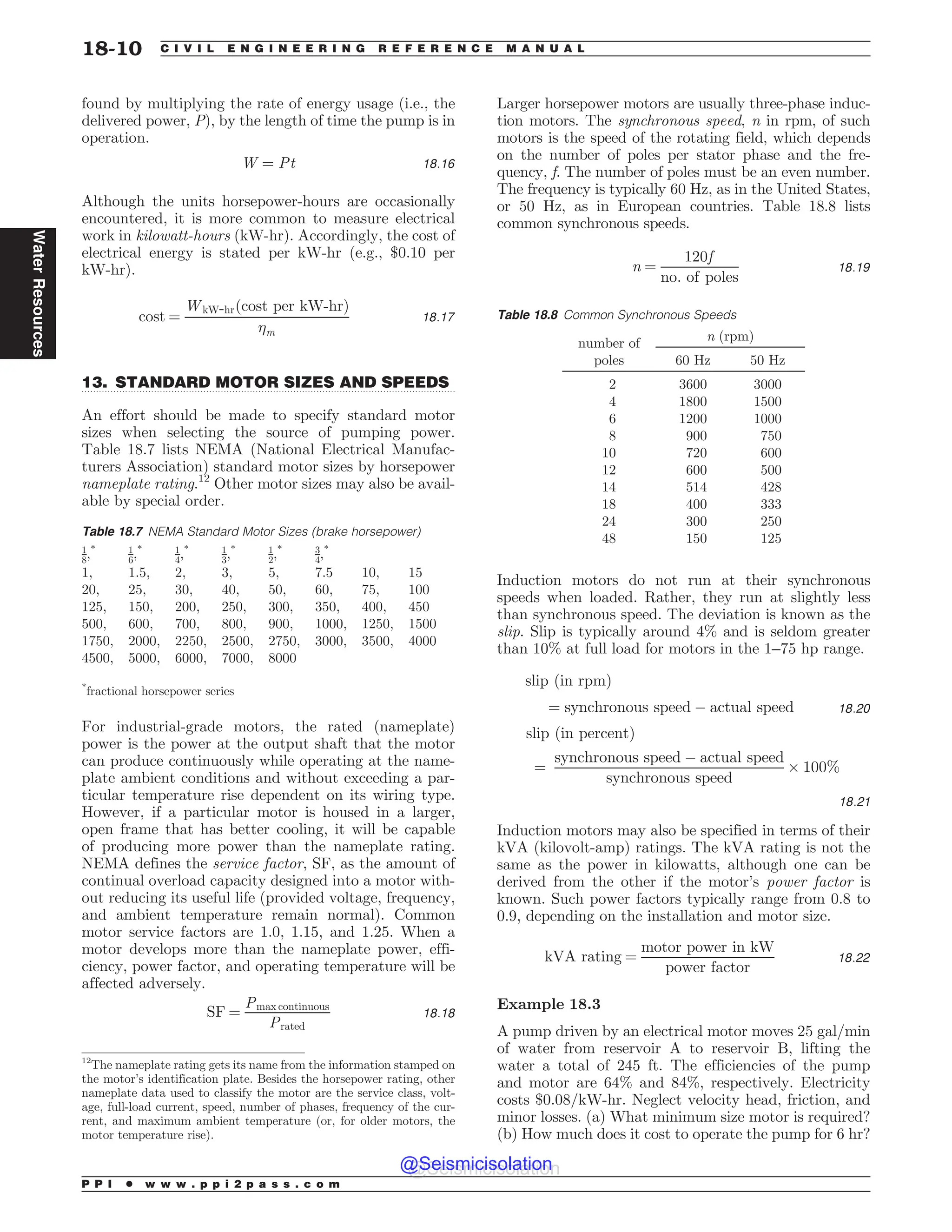 .................................................................................................................................
found by multiplying the rate of energy usage (i.e., the
delivered power, P), by the length of time the pump is in
operation.
W ¼ Pt 18:16
Although the units horsepower-hours are occasionally
encountered, it is more common to measure electrical
work in kilowatt-hours (kW-hr). Accordingly, the cost of
electrical energy is stated per kW-hr (e.g., $0.10 per
kW-hr).
cost ¼
WkW-hrðcost per kW-hrÞ
m
18:17
13. STANDARD MOTOR SIZES AND SPEEDS
An effort should be made to specify standard motor
sizes when selecting the source of pumping power.
Table 18.7 lists NEMA (National Electrical Manufac-
turers Association) standard motor sizes by horsepower
nameplate rating.12
Other motor sizes may also be avail-
able by special order.
For industrial-grade motors, the rated (nameplate)
power is the power at the output shaft that the motor
can produce continuously while operating at the name-
plate ambient conditions and without exceeding a par-
ticular temperature rise dependent on its wiring type.
However, if a particular motor is housed in a larger,
open frame that has better cooling, it will be capable
of producing more power than the nameplate rating.
NEMA defines the service factor, SF, as the amount of
continual overload capacity designed into a motor with-
out reducing its useful life (provided voltage, frequency,
and ambient temperature remain normal). Common
motor service factors are 1.0, 1.15, and 1.25. When a
motor develops more than the nameplate power, effi-
ciency, power factor, and operating temperature will be
affected adversely.
SF ¼
Pmax continuous
Prated
18:18
Larger horsepower motors are usually three-phase induc-
tion motors. The synchronous speed, n in rpm, of such
motors is the speed of the rotating field, which depends
on the number of poles per stator phase and the fre-
quency, f. The number of poles must be an even number.
The frequency is typically 60 Hz, as in the United States,
or 50 Hz, as in European countries. Table 18.8 lists
common synchronous speeds.
n ¼
120f
no: of poles
18:19
Induction motors do not run at their synchronous
speeds when loaded. Rather, they run at slightly less
than synchronous speed. The deviation is known as the
slip. Slip is typically around 4% and is seldom greater
than 10% at full load for motors in the 1–75 hp range.
slip ðin rpmÞ
¼ synchronous speed % actual speed 18:20
slip ðin percentÞ
¼
synchronous speed % actual speed
synchronous speed
$ 100%
18:21
Induction motors may also be specified in terms of their
kVA (kilovolt-amp) ratings. The kVA rating is not the
same as the power in kilowatts, although one can be
derived from the other if the motor’s power factor is
known. Such power factors typically range from 0.8 to
0.9, depending on the installation and motor size.
kVA rating ¼
motor power in kW
power factor
18:22
Example 18.3
A pump driven by an electrical motor moves 25 gal/min
of water from reservoir A to reservoir B, lifting the
water a total of 245 ft. The efficiencies of the pump
and motor are 64% and 84%, respectively. Electricity
costs $0.08/kW-hr. Neglect velocity head, friction, and
minor losses. (a) What minimum size motor is required?
(b) How much does it cost to operate the pump for 6 hr?
12
The nameplate rating gets its name from the information stamped on
the motor’s identification plate. Besides the horsepower rating, other
nameplate data used to classify the motor are the service class, volt-
age, full-load current, speed, number of phases, frequency of the cur-
rent, and maximum ambient temperature (or, for older motors, the
motor temperature rise).
Table 18.7 NEMA Standard Motor Sizes (brake horsepower)
1
8;* 1
6;* 1
4;* 1
3,* 1
2,* 3
4,*
1, 1.5, 2, 3, 5, 7.5 10, 15
20, 25, 30, 40, 50, 60, 75, 100
125, 150, 200, 250, 300, 350, 400, 450
500, 600, 700, 800, 900, 1000, 1250, 1500
1750, 2000, 2250, 2500, 2750, 3000, 3500, 4000
4500, 5000, 6000, 7000, 8000
*
fractional horsepower series
Table 18.8 Common Synchronous Speeds
number of
poles
n (rpm)
60 Hz 50 Hz
2 3600 3000
4 1800 1500
6 1200 1000
8 900 750
10 720 600
12 600 500
14 514 428
18 400 333
24 300 250
48 150 125
P P I * w w w . p p i 2 p a s s . c o m
18-10 C I V I L E N G I N E E R I N G R E F E R E N C E M A N U A L
Water
Resources
@Seismicisolation
@Seismicisolation
 