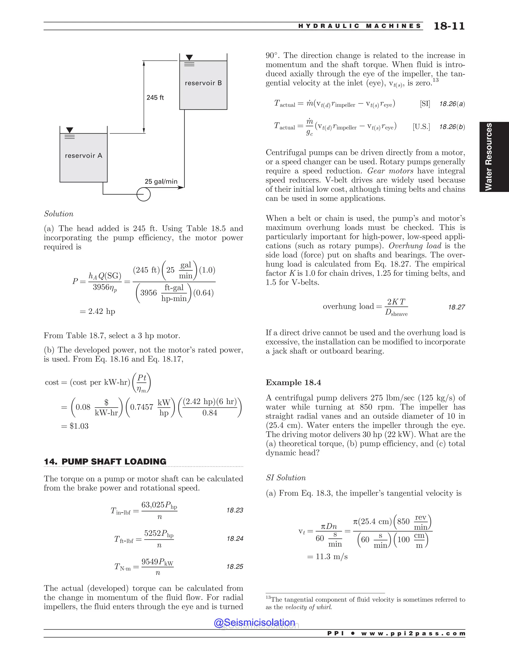 .................................................................................................................................
25 gal/min
245 ft
reservoir B
reservoir A
Solution
(a) The head added is 245 ft. Using Table 18.5 and
incorporating the pump efficiency, the motor power
required is
P ¼
hAQðSGÞ
3956p
¼
245 ft
ð Þ 25
gal
min
! 
1:0
ð Þ
3956
ft-gal
hp-min
! 
0:64
ð Þ
¼ 2:42 hp
From Table 18.7, select a 3 hp motor.
(b) The developed power, not the motor’s rated power,
is used. From Eq. 18.16 and Eq. 18.17,
cost ¼ ðcost per kW-hrÞ
Pt
m
! 
¼ 0:08
$
kW-hr
! 
0:7457
kW
hp
! 
ð2:42 hpÞð6 hrÞ
0:84
! 
¼ $1:03
14. PUMP SHAFT LOADING
The torque on a pump or motor shaft can be calculated
from the brake power and rotational speed.
Tin-lbf ¼
63;025Php
n
18:23
Tft-lbf ¼
5252Php
n
18:24
TN!m ¼
9549PkW
n
18:25
The actual (developed) torque can be calculated from
the change in momentum of the fluid flow. For radial
impellers, the fluid enters through the eye and is turned
90
. The direction change is related to the increase in
momentum and the shaft torque. When fluid is intro-
duced axially through the eye of the impeller, the tan-
gential velocity at the inlet (eye), vt(s), is zero.13
Tactual ¼ _
mðvtðdÞrimpeller % vtðsÞreyeÞ ½SI' 18:26ðaÞ
Tactual ¼
_
m
gc
ðvtðdÞrimpeller % vtðsÞreyeÞ ½U:S:' 18:26ðbÞ
Centrifugal pumps can be driven directly from a motor,
or a speed changer can be used. Rotary pumps generally
require a speed reduction. Gear motors have integral
speed reducers. V-belt drives are widely used because
of their initial low cost, although timing belts and chains
can be used in some applications.
When a belt or chain is used, the pump’s and motor’s
maximum overhung loads must be checked. This is
particularly important for high-power, low-speed appli-
cations (such as rotary pumps). Overhung load is the
side load (force) put on shafts and bearings. The over-
hung load is calculated from Eq. 18.27. The empirical
factor K is 1.0 for chain drives, 1.25 for timing belts, and
1.5 for V-belts.
overhung load ¼
2KT
Dsheave
18:27
If a direct drive cannot be used and the overhung load is
excessive, the installation can be modified to incorporate
a jack shaft or outboard bearing.
Example 18.4
A centrifugal pump delivers 275 lbm/sec (125 kg/s) of
water while turning at 850 rpm. The impeller has
straight radial vanes and an outside diameter of 10 in
(25.4 cm). Water enters the impeller through the eye.
The driving motor delivers 30 hp (22 kW). What are the
(a) theoretical torque, (b) pump efficiency, and (c) total
dynamic head?
SI Solution
(a) From Eq. 18.3, the impeller’s tangential velocity is
vt ¼
pDn
60
s
min
¼
pð25:4 cmÞ 850
rev
min
# $
60
s
min
# $
100
cm
m
# $
¼ 11:3 m=s
13
The tangential component of fluid velocity is sometimes referred to
as the velocity of whirl.
P P I * w w w . p p i 2 p a s s . c o m
H Y D R A U L I C M A C H I N E S 18-11
Water
Resources
@Seismicisolation
@Seismicisolation
 