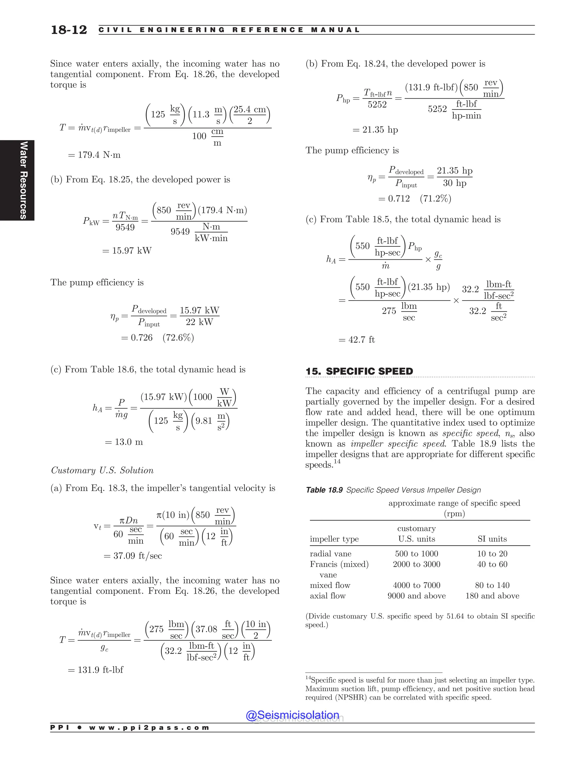 .................................................................................................................................
Since water enters axially, the incoming water has no
tangential component. From Eq. 18.26, the developed
torque is
T ¼ _
mvtðdÞrimpeller ¼
125
kg
s
! 
11:3
m
s
# $
25:4 cm
2
# $
100
cm
m
¼ 179:4 N!m
(b) From Eq. 18.25, the developed power is
PkW ¼
nTN!m
9549
¼
850
rev
min
# $
ð179:4 N!mÞ
9549
N!m
kW!min
¼ 15:97 kW
The pump efficiency is
p ¼
Pdeveloped
Pinput
¼
15:97 kW
22 kW
¼ 0:726 ð72:6%Þ
(c) From Table 18.6, the total dynamic head is
hA ¼
P
_
mg
¼
ð15:97 kWÞ 1000
W
kW
# $
125
kg
s
! 
9:81
m
s2
# $
¼ 13:0 m
Customary U.S. Solution
(a) From Eq. 18.3, the impeller’s tangential velocity is
vt ¼
pDn
60
sec
min
¼
pð10 inÞ 850
rev
min
# $
60
sec
min
# $
12
in
ft
# $
¼ 37:09 ft=sec
Since water enters axially, the incoming water has no
tangential component. From Eq. 18.26, the developed
torque is
T ¼
_
mvtðdÞrimpeller
gc
¼
275
lbm
sec
# $
37:08
ft
sec
# $
10 in
2
# $
32:2
lbm-ft
lbf-sec2
# $
12
in
ft
# $
¼ 131:9 ft-lbf
(b) From Eq. 18.24, the developed power is
Php ¼
Tft-lbfn
5252
¼
ð131:9 ft-lbfÞ 850
rev
min
# $
5252
ft-lbf
hp-min
¼ 21:35 hp
The pump efficiency is
p ¼
Pdeveloped
Pinput
¼
21:35 hp
30 hp
¼ 0:712 ð71:2%Þ
(c) From Table 18.5, the total dynamic head is
hA ¼
550
ft-lbf
hp-sec
! 
Php
_
m
$
gc
g
¼
550
ft-lbf
hp-sec
! 
ð21:35 hpÞ
275
lbm
sec
$
32:2
lbm-ft
lbf-sec2
32:2
ft
sec2
¼ 42:7 ft
15. SPECIFIC SPEED
The capacity and efficiency of a centrifugal pump are
partially governed by the impeller design. For a desired
flow rate and added head, there will be one optimum
impeller design. The quantitative index used to optimize
the impeller design is known as specific speed, ns, also
known as impeller specific speed. Table 18.9 lists the
impeller designs that are appropriate for different specific
speeds.14
14
Specific speed is useful for more than just selecting an impeller type.
Maximum suction lift, pump efficiency, and net positive suction head
required (NPSHR) can be correlated with specific speed.
Table 18.9 Specific Speed Versus Impeller Design
approximate range of specific speed
(rpm)
impeller type
customary
U.S. units SI units
radial vane 500 to 1000 10 to 20
Francis (mixed)
vane
2000 to 3000 40 to 60
mixed flow 4000 to 7000 80 to 140
axial flow 9000 and above 180 and above
(Divide customary U.S. specific speed by 51.64 to obtain SI specific
speed.)
P P I * w w w . p p i 2 p a s s . c o m
18-12 C I V I L E N G I N E E R I N G R E F E R E N C E M A N U A L
Water
Resources
@Seismicisolation
@Seismicisolation
 